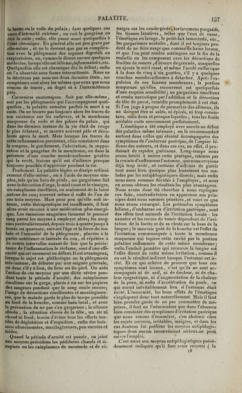 PALATITE. 157 !a luette ou le voile du palais ; dans quelques cas rares d’intensité extrême , on voit la gangrène en être la suite 5 enfin, elle passe aussi quelquefois à l’état chronique. En général elle est peu grave par elle-même , et ne le devient que par sa complica¬ tion avec la phlegmasie des organes digestifs ou respiratoires, ou, comme le disent encore quelques , médecins, lorsqu’elle est bilieuse^in^ammatoire^Gic. Quelquefois elle est chronique dès le début ; enfin on l’a observée sous forme intermittente. Nous ne la décrirons pas sous ces deux derniers états , ses symptômes sont alors les mêmes que ceux que nous venons de tracer, au degré et à l’intermittence près. Caractères anatomiques. Soit par elle-même , , soit par les phlegmasies qui l’accompagnent quel- ; quefois , la palatite entraîne parfois la mort cà sa ' suite. On ne trouve pas toujours alors les traces de son existence sur les cadavres, et la membrane I muqueuse du voile et des piliers du palais, qui I dans les derniers instans de la vie était du rouge ' le plus éclatant, se montre souvent pâle et déco¬ lorée après la mort. Mais lorsque les traces de cette inflammation persistent, elles consistent dans la rougeur, le gonflement, l’ulcération, la suppu- I ration et la gangrène de la membrane, ou dans la présence d’une couche membraniforme grisâtre qui la revêt, lésions qu’il est d’ailleurs presque toujours possible d’apprécier pendant la vie. I Traitement. La palatite légère se dissipe ordinai¬ rement d’elle-même , ou à l’aide de moyens sim¬ ples, tels qu’un bain de pieds , un gargarisme fait avec la décoction d’orge, le miel rosat et le vinaigre, un cataplasme émollient, ou seulement de la laine .autour du cou; souvent même il suffît de l’un de ces trois moyens. Mais pour peu qu’elle soit in¬ tense, cette thérapeutique est insuffisante, il faut alors avoir recours à une médication plus énergir que. Les émissions sanguines tiennent le premier rang parmi les moyens à employer alors; les sang¬ sues particulièrement, depuis trois à quatre jusqu’à trente ou quarante, suivant l’âge et la force du ma¬ lade et l’intensité de la phlegmasie, placées à la partie antérieure et latérale du cou , et répétées à de courts intervalles autant de fois que la persis¬ tance de l’inflammation le réclame, sont d’une effi- eacité qui est rarement en défaut. Il est avantageux, lorsque le sujet est pléthorique ou la phlegmasie très-intense, de débuter par une saignée générale, ou deux s’il y a lieu, du bras ou du pied. On aide l’action de ces moyens par une diète sévère pen¬ dant toute la période d’acuité; des cataplasmes «molliens sur la gorge, placés à nu sur les piqûres des sangsues pendant que le sang coule encore; l’usage de décoctions émollientes et mucilagineu- ses, que le malade garde le plus de temps possible au fond de la bouche, comme bain local, et avec la précaution de ne pas s’en gargariser ; le silence absolu , la situation élevée de la tête , un air ni chaud ni froid, le soin d’éviter tous les efforts inu¬ tiles de déglutition et d’expuition , enfin des bois¬ sons adoucissantes, mucilagineuses,peu sucrées et lièdes. Quand la période d’acuité est passée, on joint aux moyens précédens les pédiluves chauds et si- napisés ouïes cataplasmes de moutarde et de vi¬ naigre sur les coude-pieds, leslavemens purgatifs, les tisanes laxatives , telles que l’eau de casse l’émétique enlavap, le petit-lait tamarindé, etc., les gargarismes acidulés , dont il est toujours pru- deiit de ne faire usage que comme de bains locaux, et que l’on peut rendre astringens sur la fin de la maladip en les composant avec les décoctions de feuilles de ronces , d’écorce de grenade, auxquelles on ajoute le miel rosat, et même l’acide sulfurique à la dose de cinq à six gouttes, s’il y a quelques couches merabraniformes à détacher. Après l’ex¬ pulsion de ees fausses membranes, la portion muqueuse qu’elles recouvrent est quelquefois d’une exquise sensibilité; un gargarisme émollient et rendu nareotique par l’addition et la décoetion de tête de pavot, remédie promptement à cet état. Si l’on juge à propos de permettre des alimens, ils ne doivent être ni salés, ni épicés, ni trop consis¬ tons, mais doux et presque liquides ; tous les fruits acidulés cuits conviennent parfaitement. L’émétique a été employé avec succès au début des palatites même intenses ; on le recommandait surtout dans celles qui étaient accompagnées des symptômes de l’embarras gastrique, àe l'angine bi¬ lieuse des auteurs, et dans ces cas, en effet, il pro¬ duisait de rapides guérisons. Long-temps nous avons hésité à suivre cette pratique, retenus par la crainte d’enflammer l’estomac, que nous croyions déjà trop irrité, et certains d’ailleurs de guérir tout aussi bien quoique plus lentement nos ma- lades par les antiphlogistiques directs; mais enfin nous nous sommes décidés à l’employer, et nous en avons obtenu les résultats les plus avantageux. Nous avons donc dû chercher à nous expliquer ces faits, contradictoires en apparence aux prin-- cipes dont nous sommes pénétrés,et voici ce que nous avons remarqué. Les prétendus symptômes bilieux, d’embarras ou d’irritation gastrique, sont des effets tout natui'els de l’irritation locale : les nausées et les envies de vomir dépendent de l’irri¬ tation de la luette et de sa chute sur la base de la langue ; le mauvais goût do la bouche est l’effet de l’irritation communiquée à toute la membrane muqueuse qui tapisse cette cavité par la portion palatine enflammée de cette même membrane; enfin l’enduit jaunâtre qui recouvre la langue est l’effet direct de cette même irritation, comme il en est le résultat indirect lorsque l’estomac est ir¬ rité. Et ce qui achève de prouver que tous ces symptômes sont locaux, c’est qu’ils ne sont ac^ compagnés ni de soif, ni de douleur, ni de cha¬ leur épigastrique, ni d’augmentation de la chaleur de la peau, ni enfin d’accélération du pouls, ce qui aurait inévitablement lieu si l’estomac était irrité. L’innocuité, les bons effets de l’émétique s’expliquent donc tout naturellement. Mais il faut bien prendre garde de ne pas commettre de mé¬ prises, il faut ne l’administrer que dans l’absence bien constatée des symptômes d’irritation gastrique que nous venons d’énumérer, s’en abstenir chez les sujets nerveux, irritables, maigres, et dans les cas douteux lui préférer les moyens antiphlogis-- tiques dont aucun inconvénient sérieuxjie peut suivre femploi. C’est aussi aux moyens antiphlogistiques précé¬ demment indiqués qu’il faut avoir recours ( la 18