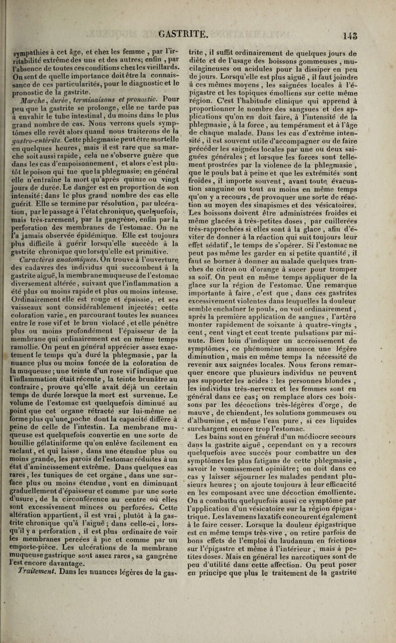 I sympathies à cet âge, et chez les femme , par l’ir¬ ritabilité extrême des uns et des autres; enfin , par I l’absence de toutes ces conditions chez les vieillards. On sent de quelle importance doit être la connais¬ sance de ces particularités, pour le diagnostic et le pronostic de la gastrite. Marche^ durée, terminaisons et pronostic. Pour peu que la gastrite se prolonge, elle ne tarde pas à envahir le tube intestinal, du moins dans le plus i grand nombre de cas. Nous verrons quels symp¬ tômes elle revêt alors quand nous traiterons de la qastro-entérite. Cette phlegmasie peut être mortelle - en quelques heures, mais il est rare que sa mar- ! che soit aussi rapide, cela ne s’observe guère que [ dans les cas d’empoisonnement, et alors c’est plu- j tôt le poison qui tue que la phlegmasie; en général i elle n’entraîne la mort qu’après quinze ou vingt : jours de durée. Le danger est en proportion de son intensité; dans le plus grand nombre des cas elle guérit. Elle se termine par résolution, par ulcéra¬ tion, par le passage à l’état chronique, quelquefois, mais très-rarement, par la gangrène, enfin parla ! perforation des membranes de l’estomac. On ne I l’a jamais observée épidémique. Elle est toujours I plus difficile à guérir lorsqu’elle succède à la I gastrite chronique que lorsqu’elle est primitive. Caractères anatomiques. On trouve à l’ouverture, des cadavres des individus qui succombent à la gastrite aiguë, la membrane muqueuse de l’estomac diversement altérée, suivant que l’inflammation a I été plus ou moins rapide et plus ou moins intense. 1 Ordinairement elle est rouge et épaissie, et ses I vaisseaux sont considérablement injectés; cette I coloration varie , en parcourant toutes les nuances I entre le rose vif et le brun violacé , et elle pénètre ! plus ou moins profondément l’épaisseur de la : membrane qui ordinairement est en même temps ramollie. On peut en général apprécier assez exac¬ tement le temps qu’a duré la phlegmasie, par la nuance plus ou moins foncée de la coloration de i la muqueuse ; une teinte d’un rose vif indique que l’inflammation était récente , la teinte brunâtre au contraire, prouve qu’elle avait déjà un certain temps de durée lorsque la mort est survenue. Le ! volume de l’estomac est quelquefois diminué au ! point que cet organe rétracté sur lui-même ne ! forme plus qu’une^poche dont la capacité diffère à I peine de celle de l'intestin. La membrane mu- - j queuse est quelquefois convertie en une sorte de bouillie gélatiniforme qu’on enlève facilement en i raclant, et qui laisse, dans une étendue plus ou I moins grande, les parois de l’estomac réduites à un I état d’amincissement extrême. Dans quelques cas I rares , les tuniques de cet organe , dans une sur- I face plus ou moins étendue , vont en diminuant I graduellement d'épaisseur et comme par une sorte 1 d’usure, de la circonférence au centre où elles I sont excessivement minces ou perforées. Cette j altération appartient, il est vrai, plutôt à la gas- I trite chronique qu’à l’aiguë ; dans celle-ci, lors- I qu'il y a perforation , il est plus ordinaire de voir I les membranes percées à pic et comme par un ^ emporte-pièce. Les ulcérations de la membrane I muqueuse gastrique sont assez rares, sa gangrène ; l’est encore davantage. Traitement. Dans les nuances légères de la gas- 14S trite , il suffit ordinairement de quelques jours de diète et de l’usage des boissons gommeuses , mu- cilagineuses ou acidulés pour la dissiper en peu de jours. Lorsqu’elle est plus aiguë , il faut joindre à ces mêmes moyens , les saignées locales à l’é¬ pigastre et les topiques émolliens sur cette même région. C’est l’habitude clinique qui apprend à proportionner le nombre des sangsues et des ap¬ plications qu’on en doit faire, à l’intensité de la phlegmasie, à la force , au tempérament et à l’âge de chaque malade. Dans les cas d’extrême inten¬ sité , il est souvent utile d’accompagner ou de faire précéder les saignées locales par une ou deux sai¬ gnées générales ; et lorsque les forces sont telle¬ ment prostrées par la violence de la phlegmasie , que le pouls bat à peine et que les extrémités sont froides , il importe souvent, avant toute évacua¬ tion sanguine ou tout au moins en même temps qu’on y a recours , de provoquer une sorte de réac¬ tion au moyen des sinapismes et des vésicatoires. Les boissons doivent être administrées froides et même glacées à très-petites doses , par cuillerées très-rapprochées si elles sont à la glace , afin d’é¬ viter de donner à la réaction qui suit toujours leur effet sédatif, le temps de s’opérer. Si l’estomac ne peut pas même les garder en si petite quantité , il fatit se borner à donner au malade quelques tran¬ ches de citron ou d’orange à sucer pour tromper sa soif. On peut en même temps appliquer de la glace sur la région de l’estomac. Une remarque importante à faire, c’est que, dans ces gastrites excessivement violentes dans lesquelles la douleur semble enchaîner le pouls, on voit ordinairement, après la première application de sangues , l’artère monter rapidement de soixante à quatre-vingts , cent, cent vingt et cent trente pulsations par mi¬ nute. Bien loin d’indiquer un accroissement do symptômes, ce phénomène annonce une légère diminution , mais en même temps la nécessité de revenir aux saignées locales. Nous ferons remar¬ quer encore que plusieurs individus ne peuvent pas supporter les acides : les personnes blondes , les individus très-nerveux et les femmes sont en général dans ce casj on remplace alors ces bois¬ sons par les décoctions très-légères d’orge, de mauve , de chiendent, les solutions gommeuses ou d’albumine , et même l’eau pure, si ces liquides surchargent encore trop l’estomac. Les bains sont en général d’un médiocre secours dans la gastrite aiguë, cependant on y a recours quelquefois avec succès pour combattre un des symptômes les plus fatigans de cette phlegmasie , savoir le vomissement opiniâtre 5 on doit dans ce cas y laisser séjourner les malades pendant plu¬ sieurs heures 5 on ajoute toujours à leur efficacité en les composant avec une décoction émolliente. On a combattu quelquefois aussi ce symptôme par l’application d’un vésicatoire sur la région épigas • trique. Les lavemens laxatifs concourent également à le faire cesser. Lorsque la douleur épigastrique est en même temps très-vive , on retire parfois de bons effets de l’emploi du laudanum en frictions sur l’épigastre et même à l’intérieur , mais à pe¬ tites doses. Mais en général les narcotiques sont de peu d’utilité dans cette affection. On peut poser en principe que plus le traitement de la gastrite