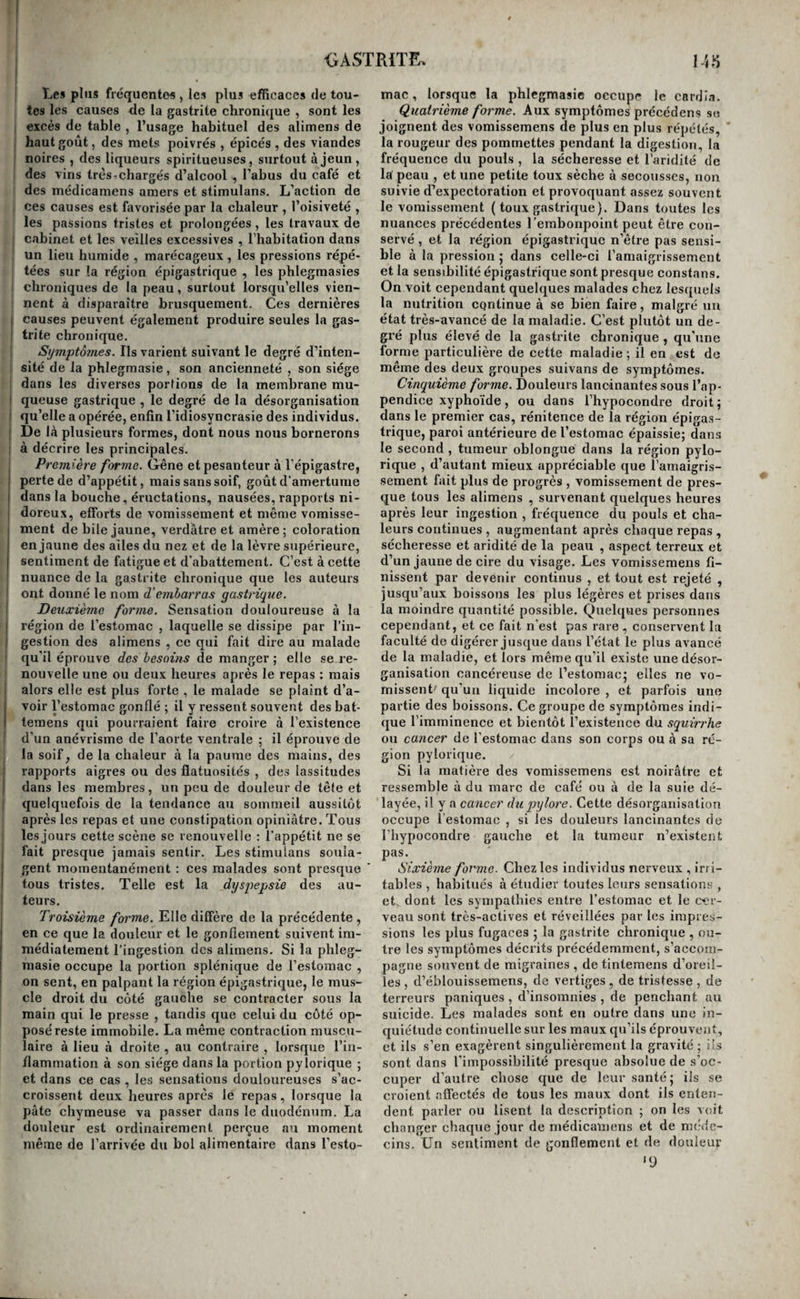 Les plus frequentes, les plus efficaces de tou¬ tes les causes de la gastrite chronique , sont les 1 excès de table , l’usage habituel des alimens de haut goût, des mets poivrés , épicés , des viandes noires , des liqueurs spiritueuses, surtout à jeun, des vins très-chargés d’alcool , l’abus du café et des médicamens amers et stimulans. L’action de ces causes est favorisée par la chaleur , l’oisiveté , les passions tristes et prolongées, les travaux de cabinet et les veilles excessives , l’habitation dans un lieu humide , marécageux , les pressions répé¬ tées sur la région épigastrique , les phlegmasies chroniques de la peau, surtout lorsqu’elles vien¬ nent à disparaître brusquement. Ces dernières I causes peuvent également produire seules la gas- j tri te chronique. ! Symptôînes. Ils varient suivant le degré d’inten- I sité de la phlegmasie, son ancienneté , son siège dans les diverses porfions de la membrane mu- ! queuse gastrique , le degré de la désorganisation j qu’elle a opérée, enfin l’idiosyncrasie des individus. I De Iri plusieurs formes, dont nous nous bornerons ; à décrire les principales. Première ferme. Gêne et pesanteur à l’épigastre, ! perte de d’appétit, mais sans soif, goût d’amertume I dans la bouche, éructations, nausées, rapports ni- doreux, efforts de vomissement et même voraisse- I ment de bile jaune, verdâtre et amère ; coloration en jaune des ailes du nez et de la lèvre supérieure, sentiment de fatigue et d’abattement. C’est à cette nuance de la gastrite chronique que les auteurs ' ont donné le nom d’embarras gastrique. Dexixième forme. Sensation douloureuse à la ! région de l’estomac , laquelle se dissipe par l’in¬ gestion des alimens , ce qui fait dire au malade qu’il éprouve des besoins de manger ; elle se re¬ nouvelle une ou deux heures après le repas : mais alors elle est plus forte , le malade se plaint d’a¬ voir l’estomac gonflé ; il y ressent souvent des bat- leraens qui pourraient faire croire à l’existence d’un anévrisme de l’aorte ventrale ; il éprouve de la soif, de la chaleur à la paume des mains, des rapports aigres ou des flatuosités , des lassitudes dans les membres, un peu de douleur de tête et quelquefois de la tendance au sommeil aussitôt après les repas et une constipation opiniâtre. Tous les jours cette scène se renouvelle : l’appétit ne se fait presque jamais sentir. Les stimulans soula¬ gent momentanément ; ces malades sont presque tous tristes. Telle est la dysjiepsie des au¬ teurs. Troisième forme. Elle diffère de la précédente , en ce que la douleur et le gonflement suivent im¬ médiatement l’ingestion des alimens. Si la phleg¬ masie occupe la portion splénique de l’estomae , on sent, en palpant la région épigastrique, le mus¬ cle droit du côté gauche se contracter sous la main qui le presse , tandis que celui du côté op¬ posé reste immobile. La même contraction muscu¬ laire à lieu à droite , au contraire , lorsque l’in¬ flammation à son siège dans la portion py lorique ; et dans ce cas , les sensations douloureuses s’ae- croissent deux heures après le repas, lorsque la pâte chymeuse va passer dans le duodénum. La douleur est ordinairement perçue au moment même de l’arrivée du bol alimentaire dans l’esto- mac, lorsque la phlegmasie occupe le cardia. Quatrième forme. Aux symptômes précédens se joignent des vomissemens de plus en plus répétés, ' la rougeur des pommettes pendant la digestion, la fréquence du pouls , la sécheresse et l’aridité de laf peau , et une petite toux sèche à secousses, non suivie d’expectoration et provoquant assez souvent le vomissement ( toux gastrique). Dans toutes les nuances précédentes remboripoiiit peut être con¬ servé , et la région épigastrique n’être pas sensi¬ ble â la pression ; dans celle-ci l’amaigrissement et la sensibilité épigastrique sont presque constans. On voit cependant quelques malades chez lesquels la nutrition continue à se bien faire, malgré un état très-avancé de la maladie. C’est plutôt un de¬ gré plus élevé de la gastrite chronique , qu’une forme particulière de cette maladie; il en est de même des deux groupes suivans de symptômes. Cinquième forme. Douleurs lancinantes sous l’ap¬ pendice xyphoïde , ou dans l’hypocondre droit; dans le premier cas, rénitence de la région épigas¬ trique, paroi antérieure de l’estomac épaissie; dans le second , tumeur oblongue dans la région pylo- rique , d’autant mieux appréciable que l’amaigris¬ sement fait plus de progrès , vomissement de pres¬ que tous les alimens , survenant quelques heures après leur ingestion , fréquence du pouls et cha¬ leurs continues , augmentant après chaque repas , sécheresse et aridité de la peau , aspect terreux et d’un jaune de cire du visage. Les vomissemens fi¬ nissent par devenir eontinus , et tout est rejeté , jusqu’aux boissons les plus légères et prises dans la moindre quantité possible. Quelques personnes cependant, et ce fait n’est pas rare, conservent la faculté de digérer jusque dans l’état le plus avancé de la maladie, et lors même qu’il existe une désor¬ ganisation cancéreuse de l’estomac; elles ne vo¬ missent-' qu’un liquide incolore , et parfois une partie des boissons. Ce groupe de symptômes indi¬ que l’imminence et bientôt l’existence du squirrhe ou cancer de l'estomac dans son corps ou à sa ré¬ gion pylorique. Si la matière des vomissemens est noirâtre et ressemble à du marc de café ou à de la suie dé¬ layée, il y a cancer du pylore. Cette désorganisation occupe l’estomae , si les douleurs lancinantes de riiypocondre gauche et la tumeur n’existent pas. Sixième forme. Chez les individus nerveux , ir/i- tables , habitués à étudier toutes leurs sensations , et. dont les sympathies entre l’estoinae et le cer¬ veau sont très-actives et réveillées par les impres¬ sions les plus fugaces ; la gastrite chronique , ou¬ tre les symptômes décrits précédemment, s’accom¬ pagne souvent de migraines , de tintemens d’oreil¬ les , d’éblouissemens, de vertiges, de tristesse , de terreurs paniques , d’insomnies , de penchant au suicide. Les malades sont en outre dans une in¬ quiétude continuelle sur les maux qu’ils éprouvent, et ils s’en exagèrent singulièrement la gravité ; ils sont dans l'impossibilité presque absolue de s’oc¬ cuper d’autre chose que de leur santé; ils se croient affectés de tous les maux dont ils enten¬ dent parler ou lisent la description ; on les voit changer chaque jour de médicamens et de méde¬ cins. Un sentiment de gonflement et de douleur “J