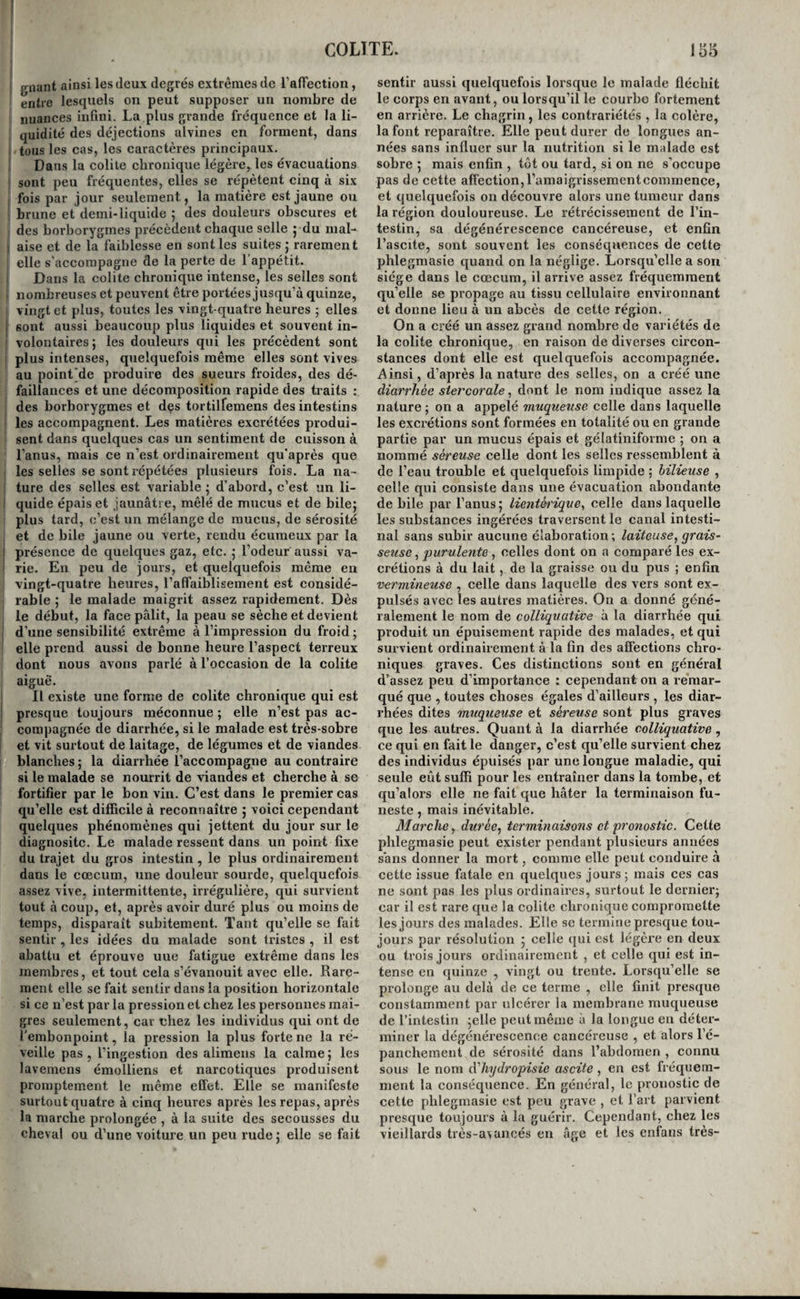 gnant ainsi les deux degrés extrêmes de raffeetion, entre lesquels on peut supposer un nombre de nuances infini. La plus grande fréquence et la li¬ quidité des déjections alvines en forment, dans tous les cas, les caractères principaux. ! Dans la colite chronique légère, les évacuations sont peu fréquentes, elles se répètent cinq à six fois par jour seulement, la matière est jaune ou ! brune et demi-liquide ; des douleurs obscures et des borborygmes précèdent chaque selle j du mal- I aise et de la faiblesse en senties suites ; rarement elle s'accompagne de la perte de 1 appétit, i Dans la colite chronique intense, les selles sont 1 nombreuses et peuvent être portées jusqu’à quinze, vingt et plus, toutes les vingt-quatre heures ; elles j sont aussi beaucoup plus liquides et souvent in- ! volontaires ; les douleurs qui les précèdent sont i plus intenses, quelquefois même elles sont vives au point'de produire des sueurs froides, des dé¬ faillances et une décomposition rapide des traits : , des borborygmes et des tortilfemens des intestins i les accompagnent. Les matières excrétées produi¬ sent dans quelques cas un sentiment de cuisson à l’anus, mais ce n’est ordinairement qu’après que I les selles se sont répétées plusieurs fois. La na- ! ture des selles est variable j d’abord, c’est un li- I quide épais et jaunâtre, mêlé de mucus et de bilej plus tard, c’est un mélange de mucus, de sérosité I et de bile jaune ou verte, rendu écumeux par la I présence de quelques gaz, etc. ; l’odeur aussi va- I rie. En peu de jours, et quelquefois même en vingt-quatre heures, l’afTaiblisement est considé¬ rable I le malade maigrit assez rapidement. Dès le début, la face pâlit, la peau se sèche et devient d’une sensibilité extrême à l’impression du froid ; elle prend aussi de bonne heure l’aspect terreux dont nous avons parlé à l’occasion de la colite aiguè'. Il existe une forme de colite chronique qui est presque toujours méconnue ; elle n’est pas ac¬ compagnée de diarrhée, si le malade est très-sobre et vit surtout de laitage, de légumes et de viandes blanches ; la diarrhée l’accompagne au contraire si le malade se nourrit de viandes et cherche à se fortifier par le bon vin. C’est dans le premier cas qu’elle est difficile à reconnaître j voici cependant quelques phénomènes qui jettent du jour sur le diagnositc. Le malade ressent dans un point fixe du trajet du gros intestin , le plus ordinairement dans le cæcum, une douleur sourde, quelquefois assez vive, intermittente, irrégulière, qui survient tout à coup, et, après avoir duré plus ou moins de temps, disparaît subitement. Tant qu’elle se fait sentir , les idées du malade sont tristes , il est abattu et éprouve uue fatigue extrême dans les membres, et tout cela s’évanouit avec elle. Rare¬ ment elle se fait sentir dans la position horizontale si ce n’est par la pression et chez les personnes mai¬ gres seulement, car chez les individus qui ont de l’embonpoint, la pression la plus forte ne la ré¬ veille pas, l’ingestion des alimens la calme ; les lavemens émolliens et narcotiques produisent promptement le même effet. Elle se manifeste surtout quatre à cinq heures après les repas, après la marche prolongée , à la suite des secousses du cheval ou d’une voiture un peu rudej elle se fait sentir aussi quelquefois lorsque le malade fléchit le corps en avant, ou lorsqu’il le courbe fortement en arrière. Le chagrin, les contrariétés , la colère, la font reparaître. Elle peut durer de longues an¬ nées sans influer sur la nutrition si le malade est sobre 5 mais enfin , tôt ou tard, si on ne s’occupe pas de cette affection, l’amaigrissementcommence, et quelquefois on découvre alors une tumeur dans la région douloureuse. Le rétrécissement de l’in¬ testin, sa dégénérescence cancéreuse, et enfin l’ascite, sont souvent les conséquences de cette phlegmasie quand on la néglige. Lorsqu’elle a son siège dans le cæcum, il arrive assez fréquemment qu’elle se propage au tissu cellulaire environnant et donne lieu à un abcès de cette région. On a créé un assez grand nombre de variétés de la colite chronique, en raison de diverses circon¬ stances dont elle est quelquefois accompagnée. Ainsi, d’après la nature des selles, on a créé une diaî'rhée stercorale, dont le nom indique assez la nature ; on a appelé muqtieiise celle dans laquelle les excrétions sont formées en totalité ou en grande partie par un mucus épais et gélatiniforme ; on a nommé séreuse celle dont les selles ressemblent à de l’eau trouble et quelquefois limpide ; bilieuse , celle qui consiste dans une évacuation abondante de bile par l’anus 5 lientèi'ique^ celle dans laquelle les substances ingérées traversent le canal intesti¬ nal sans subir aucune élaboration -, laiteuse, grais¬ seuse , purulente , celles dont on a comparé les ex¬ crétions à du lait, de la graisse ou du pus ; enfin vermineuse , celle dans laquelle des vers sont ex¬ pulsés avec les autres matières. On a donné géné¬ ralement le nom de colHquative à la diarrhée qui produit un épuisement rapide des malades, et qui sui'vient ordinairement à la fin des affections chro¬ niques graves. Ces distinctions sont en général d’assez peu d’importance : cependant on a re’mar- qué que , toutes choses égales d’ailleurs , les diar¬ rhées dites muqueuse et séreuse sont plus graves que les autres. Quant à la diarrhée colHquative, ce qui en fait le danger, c’est qu’elle survient chez des individus épuisés par une longue maladie, qui seule eût suffi pour les entraîner dans la tombe, et qu’alors elle ne fait que hâter la terminaison fu¬ neste , mais inévitable. Marche, durée, terminaisons et pronostic. Cette phlegmasie peut exister pendant plusieurs années sans donner la mort, comme elle peut conduire à cette issue fatale en quelques jours; mais ces cas ne sont pas les plus ordinaires, surtout le dernier; car il est rare que la colite chronique compromette les jours des malades. Elle sc termine presque tou¬ jours par résolution ; celle qui est légère en deux ou trois jours ordinairement , et celle qui est in¬ tense en quinze , vingt ou trente. Lorsqu’elle se prolonge au delà de ce terme , elle finit presque constamment par ulcérer la membrane muqueuse de l’intestin ;elle peut même à la longue en déter¬ miner la dégénérescence cancéreuse , et alors l’é¬ panchement de sérosité dans l’abdomen , connu sous le nom dliydropisie ascite , en est fréquem¬ ment la conséquence. En général, le pronostic de cette phlegmasie est peu grave , et l’art parvient presque toujours à la guérir. Cependant, chez les vieillards très-avancés en âge et les enfans très-