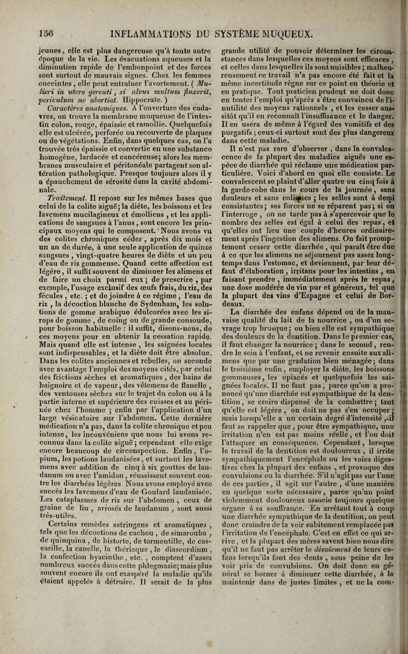V 136 INFLAMMATIONS DU SYSTÈME MUQUEUX. jeunes , elle est plus dangereuse qu’à toute autre époque de la vie- Les évaeuations aqueuses et la diminution rapide de l’embonpoint et des forees sont surtout de mauvais signes. Chez les femmes enceintes , elle peut entraîner l’avortement. ( Mu- lieri in utero fjerenti y si alvus multum fluxerit^ j)ericulum ne abortiat. Hippocrate. ) Caractères anatomiques. A l’ouverture des cada¬ vres, on trouve la membrane muqueuse de l’intes¬ tin colon, rouge, épaissie et ramollie. Quelquefois elle est ulcérée, perforée ou recouverte de plaques ou de végétations. Enfin, dans quelques cas, on l’a trouvée très épaissie et convertie en une substance homogène, lardacée et cancéreuse; alors les raem- hraiies musculaire et péritonéale partagent son al¬ tération pathologique. Presque toujours alors il y a épanchement de sérosité dans la cavité abdomi¬ nale. Traitement. Il repose sur les mêmes bases que celui de la colite aiguë; la diète, les boissons et les lavemens mucilagineux et émolliens , et les appli¬ cations de sangsues à l’anus, sont encore les prin¬ cipaux moyens qui le composent. 'Nous avons vu des colites chroniques céder, après dix mois et un an de durée, à une seule application de quinze sangsues , vingt-quatre heures de diète et un peu d’eau de riz gommeuse. Quand cette alfèction est légère, il suffit souvent de diminuer les alimens et de faire un choix parmi eux ; de prescrire , par exemple, l’usage exclusif des œufs frais, du riz, des fécules , etc. ; et de joindre à ce régime , l’eau de riz , la décoction blanche de Sydenham, les solu¬ tions de gomme arabique édulcorées avec les si¬ rops de gomme , de coing ou de grande consoude, pour boisson habituelle : il suffit, disons-nous, do ces moyens pour en obtenir la cessation rapide. Mais quand elle est intense , les saignées locales sont indispensables, et la diète doit être absolue. Dans les colites anciennes et rebelles, on seconde avec avantage l’emploi des moyens cités, par celui des frictions sèches et aromatiques , des bains de baignoire et de vapeur, des vêtemens de flanelle , dos ventouses sèches sur le trajet du colon ou à la partie interne et supérieure des cuisses et au péri¬ née chez l’homme ; enfin par l’application d’un large vésicatoire sur l’abdomen. Cette dernière médication n’a pas, dans la colite chronique et peu intense, les inconVéniens que nous lui avons re¬ connus dans la colite aiguë ; cependant elle exige encore beaucoup de circonspection. Enfin, l’o¬ pium, les potions laudanisées, et surtout les lave¬ mens avec addition de cinq à six gouttes de lau¬ danum ou avec l’amidon , réussissent souvent con- tre les diarrhées légères Nous avons employé avec succès les lavemens d’eau de Goulard laudanisée. Les cataplasmes de riz sur l’abdomen , ceux de graine de lin , arrosés de laudanum , sont aussi très-utiles. Certains remèdes astringens et aromatiques , tels que les décoctions de cachou , de simarouba , de quinquina , de bistorte, de tormentillc, de cas- earille, la canelle, la thériaque , le diascordium , la confection hyacinthe, etc. , comptent d’assez nombreux succès dans cette phlegmasie; mais plus souvent encore ils ont exaspéré la maladie qu’ils étaient appelés à détruire. 11 serait de la plus grande utilité de pouvoir déterminer les circon¬ stances dans lesquelles ces moyens sont efficaces , et celles dans lesquelles ils sont nuisibles ; malheu¬ reusement ce travail n’a pas encore été fait et la i même incertitude règne sur ce point en théorie et i en pratique. Tout praticien prudeqt ne doit donc j en tenter l’emploi qu’après s’être convaincu del’i- i nutilité des moyens rationnels , et les cesser aus¬ sitôt qu’il en reconnaît l’insuffisance et le danger. | Il en usera de même à l’égard des vomitifs et des purgatifs ; ceux-ci surtout sont des plus dangereux dans cette maladie. Il n’est pas rare d’observer , dans la convales¬ cence de la plupart des maladies aiguës une es¬ pèce de diarrhée qui réclame une médication par¬ ticulière. Voici d’abord en quoi elle consiste. Le convalescent se plaint d’aller quatre ou cinq fois à la garde-robe dans le cours de la journée, sana douleurs et sans coliques ; les selles sont à deini consistantes; ses forces ne se réparent pas; si on l’interroge , on ne tarde pas à s’apercevoir que le nombre des selles est égal à celui des repas, et qu’elles ont lieu une couple d’heures ordinaire¬ ment après l’ingestion des alimens. On fait promp¬ tement cesser cette diarrhée , qui paraît être due à ce que les alimens ne séjournent pas assez long¬ temps dans l’estomac, et deviennent, par leur dé¬ faut d’élaboration , irritans pour les intestins , en | faisant prendre , immédiatement après le repas , n une dose modérée de vin pur et généreux^ tel que j la plupart des vins d’Espagne et celui de Bor- o deaux. La diarrhée des enfans dépend ou de la mau- i vaise qualité du lait de la nourrice , ou d’un se- ^ vrage trop brusque; ou bien elle est sympathique des douleurs de la dentition. Dans le premier cas, il faut changer la nourrice ; dans le second , ren- ;> dre le sein à l’enfant, et ne revenir ensuite aux ali- c mens que par une gradation bien ménagée ; dans J le troisième enfin , employer la diète, les boissons gommeuses, les opiacés et quelquefois les sai¬ gnées locales. Il ne faut pas, parce qu’on a pro- v ' noncé qu’une diarrhée est sympathique de la den- .i j. tition, se croire dispensé de la combattre ; tant qu’elle est légère , on doit ne pas s’en occuper : mais lorsqu’elle a un certain degré d’intensité ,-il ! faut se rappeler que , pour être sympathique, une irritation n’en est pas moins réelle , et l’on doit l’attaquer en conséquence. Cependant, lorsque i le travail de la dentition est douloureux, il irrite i sympathiquement l’encéphale ou les voies diges¬ tives chez la plupart des enfans , et provoque des convulsions ou la diarrhée. S’il n’agit pas sur l’une de ces parties, il agit sur l’autre , d’une manière en quelque sorte nécessaire, parce qu’un point violemment douloureux associe toujours quelque organe à sa souffrance. En arrêtant tout à coup une diarrhée sympathique de la dentition, on peut donc craindre de la voir subitement remplacée pat l’irritation de l’encéphale. C’est en effet ce qui ar¬ rive , et la plupart des mères savent bien nous dire qu’il ne faut pas arrêter le dévoiement de leurs en¬ fans lorsqu’ils font des dents , sous peine de les voir pris de convulsions. On doit donc en gé¬ néral se borner à diminuer cette diarrhée, à la maintenir dans de justes limites , et ne la corn-