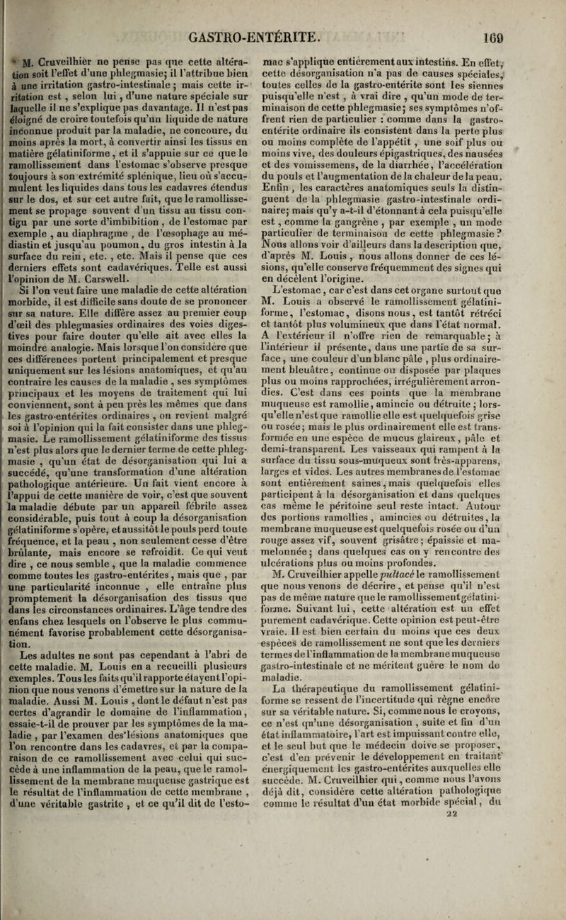 M. Cruveilhier no pense pas que cette altéra- I tion soit l’efFet d’une phlegmasie; il l’attribue bien à une irritation gastro-intestinale 5 mais cette ir- ritation est , selon lui, d’une nature spéciale sur laquelle il ne s’explique pas davantage. Il n’est pas : éloigné de croire toutefois qu’un liquide de nature I inconnue produit par la maladie, ne concoure, du I moins après la mort, à convertir ainsi les tissus en j matière gélatiniforme , et il s’appuie sur ce que le ramollissement dans l’estomac s’observe presque toujours à son extrémité splénique, lieu où s’accu¬ mulent les liquides dans tous les cadavres étendus ‘ sur le dos, et sur cet autre fait, que le ramollisse- , ment se propage souvent d’un tissu au tissu con¬ tigu par une sorte d’imbibition , de l’estomac par , exemple , au diaphragme , de l’œsophage au mé- I diastin et jusqu’au poumon, du gros intestin à la ! surface du rein, etc. , etc. Mais il pense que ces ; derniers effets sont cadavériques. Telle est aussi l'opinion de M. Carswell. I Si l’on veut faire une maladie de cette altération j morbide, il est difficile sans doute de se prononcer 1 sur sa nature. Elle diffère assez au premier coup d’œil des plilegmasies ordinaires des voies diges- tives pour faire douter qu’elle ait avec elles la j moindre analogie. Mais lorsque Ton considère que ces différences portent prineipalement et presque 1 uniquement sur les lésions anatomiques, et qu’au contraire les causes de la maladie , ses symptômes principaux et les moyens de traitement qui lui conviennent, sont à peu près les mêmes que dans les gastro-entérites ordinaires , on revient malgré i soi à l’opinion qui la fait consister dans une phleg- I masie- Le ramollissement gélatiniforme des tissus j n’est plus alors que le dernier terme de cette phleg- I masie , qu’un état de désorganisation qui lui a I succédé, qu’une transformation d’une altération I pathologique antérieure. Un fait vient encore à l’appui de cette manière de voir, c’est que souvent la maladie débute par un appareil fébrile assez considérable, puis tout à coup la désorganisation gélatiniforme s’opère, etaussitôt le pouls perd toute fréquence, et la peau , non seulement cesse d’être brûlante^ mais encore se refroidit. Ce qui veut ! dire , ce nous semble , que la maladie commence comme toutes les gastro-entérites , mais que , par une particularité inconnue , elle entraîne plus promptement la désorganisation des tissus que dans les circonstances ordinaires. L’âge tendre des I enfans chez lesquels on l’observe le plus commu- nément favorise probablement cette désorganisa¬ tion. Les adultes ne sont pas cependant à l’abri de cette maladie. M. Louis en a recueilli plusieurs exemples. Tous les faits qu’il rapporte étayent l’opi¬ nion que nous venons d’émettre sur la nature de la maladie. Aussi M. Louis , dont le défaut n’est pas certes d’agrandir le domaine de l’inflammation, essaie-t-il de prouver par les symptômes de la ma¬ ladie , par l’examen des'lésions anatomiques que Ton rencontre dans les cadavres, et par la compa¬ raison de ce ramollissement avec celui qui suc¬ cède à une inflammation de la peau, que le ramol- ; lissement de la membrane muqueuse gastrique est I le résultat de l’inflammation de cette membrane , d’une véritable gastrite , et ce qu’il dit de Testo- mac s’applique entièrement aux intestins. En eflèt, cette désorganisation n'a pas de causes spéciales,: toutes celles de la gastro-entérite sont les siennes puisqu’elle n’est , à vrai dire , qu’un mode de ter¬ minaison de cette phlegmasie; ses symptômes n’of¬ frent rien de particulier : comme dans la gastro¬ entérite ordinaire ils consistent dans la perte plus ou moins complète de l’appétit, une soif plus ou moins vive, des douleurs épigastriques, des nausées et des voniissemens, de la diarrhée, l’accélération du pouls et l’augmentation delà chaleur delà peau. Enfin , les caractères anatomiques seuls la distin¬ guent de la phlegmasie gastro-intestinale ordi¬ naire; mais qu’y a-t-il d’étonnant à cela puisqu’elle est, comme la gangrène , par exemple , un mode particulier de terminaison de cette phlegmasie? Nous allons voir d’ailleurs dans la description que, d’après M, Louis, nous allons donner de ces lé¬ sions, qu’elle conserve fréquemment des signes qui en décèlent l’origine. L’estomac , car c’est dans cet organe surtout que M. Louis a observé le ramollissement gélatini- forme, Testomac, disons nous , est tantôt rétréci et tantôt plus volumineux que dans l’état normal. A l’extérieur il n’offre rien de remarquable ; à l’intérieur il présente, dans une partie de sa sur¬ face , une couleur d’un blanc pâle , plus ordinaire¬ ment bleuâtre, continue ou disposée par plaques plus ou moins rapprochées, irrégulièrement arron¬ dies. C’est dans ces points que la membrane muqueuse est ramollie, amincie ou détruite ; lors¬ qu’elle n’est que ramollie elle est quelquefois grise ou rosée; mais le plus ordinairement elle est trans¬ formée en une espèce de mucus glaireux, pâle et demi-transparent. Les vaisseaux qui rampent à la surface du tissu sous-muqueux sont très-apparens, larges et vides. Les autres membranes de Testomac sont entièrement saines, mais quelquefois elles participent à la désorganisation et dans quelques cas même le péritoine seul reste intact. Autour des portions ramollies, amincies ou détruites, la membrane muqueuse est quelquefois rosée ou d’un rouge assez vif, souvent grisâtre ; épaissie et ma¬ melonnée; dans quelques cas on y rencontre des ulcérations plus ou moins profondes. M. Cruveilhier appellele ramollissement que nous venons de décrire, et pense qu’il n’est pas de même nature que le ramollissementgélatini- forme. Suivant lui, cette ■ altération est un effet purement cadavérique. Cette opinion est peut-être vraie. Il est bien certain du moins que ces deux espèces de ramollissement ne sont que les derniers termes de l’inflammation de la membrane muqueuse gastro-intestinale et ne méritent guère le nom de maladie. La thérapeutique du ramollissement gélatini¬ forme se ressent de l’incertitude qui règne encôre sur sa véritable nature. Si, comme nous le croyons, ce n’est qn’une désorganisation , suite et fin d’un état inflammatoire, Tart est impuissant contre elle, et le seul but que le médecin doive se proposer, c’est d’en prévenir le développement en traitant’ énergiquement les gastro-entérites auxquelles elle succède. M. Cruveilhier qui, comme nous l’avons déjà dit, considère cette altération pathologique comme le résultat d’un état morbide spécial, du 22