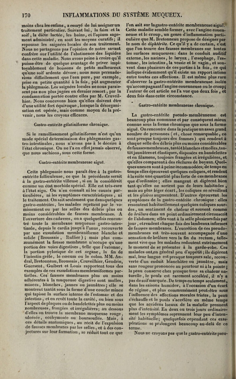 moins chez les enfans, a essayé de lui assigner un traitement particulier. Suivant lui, la faim et la soif, la diète lactée, les bains, et l’opium sage¬ ment administré, en sont les moyens curatifs ; il repousse les saignées locales de son traitement. Nous ne partageons pas Topinion de notre savant confrère sur l’utilité de l’abstinence des liquides dans cette maladie. Nous avons peine à croire qu’il puisse être de quelque avantage de priver impi¬ toyablement de boissons de petits malheureux qu’une soif ardente dévore ; nous nous persuade¬ rions difficilement que l’eau pure , par exemple, prise en petite quantité à la fois, pût augmenter la phlegmasie. Les saignées locales ne nous parais¬ sent pas non plus jugées en dernier ressort, par la condamnation portée contre elles par M. Cruveil- hier. Nous concevons bien qu’elles doivent être d’une utilité fort équivoque , lorsque la désorgani¬ sation est opérée, mais comme moyen de la pré¬ venir , nous les croyons efficaces. Gastro-entérite gélatiniforme chronique. Si le ramollissement gélatiniforme n’est qu’un mode spécial determinaison des phlegmasies gas¬ tro-intestinales , nous n'avons pas à le décrire à l’état chronique. On ne l’a en elïet jamais observé, que nous sachions, sous cette forme. Gastro-entérite membraneuse aiguë. Cette phlegmasie nous paraît être à la gastro¬ entérite folliculeuse, ce que la précédente serait à la gastro-entérite villeuse , si on la considérait comme un état morbide spécial. Elle est très-rare à l’état aigu. On n’en connaît ni les causés par¬ ticulières , ni les symptômes caractéristiques , ni le traitement. On sait seulement que dans quelques gastro-entérites, les malades rejettent par le vo¬ missement ou par les selles des débris plus ou moins considérables de fausses membranes. A l’ouverture des cadavres, on a quelquefois rencon¬ tré toute la membrane muqueuse gastro-intes¬ tinale, depuis le cardia jusqu’à l’anus, recouverte par une exsudation membraniforme blanche et solide ( Broussais , Rullier ) ; mais plus com¬ munément la fausse membrane n’occupe qu’une portion des voies digestives , telle que l’estomac, la portion pylorique de cet organe, la fin de l’intestin grêle, le cæcum ou le colon. MM. An- dral, Bretonneau, Broussais , Cruveilhier, Gendrin, Guersent, Guibert et Louis rapportent tous des exemples de ces exsudations membraniformes par¬ tielles. Ces’ fausses membranes plus ou moins adhérentes à la muqueuse digestive sont molles, minces, blanches , jaunes ou jaunâtres ; elle se montrent tantôt sous la forme d’une couche mince qui tapisse la surface interne de l’estomac et des intestins, et en revêt toute la cavité, ou bien sous l’aspect de plaques ou de bandelettes plus ou moins nombreuses, frangées et irrégulières ; au dessous d’elles on trouve la membrane muqueuse rouge , ulcérée, ecchymosée ou boursouflée. Mais, à ces détails anatomiques, au récit de l’expulsion de fausses membranes par les selles, et à des con¬ jectures sur leur formation , se réduit tout ce que l’on sait sur la gastro-entérite membraneuse aiguë, i Cette maladie semble former, avec l’angine eouen- neuse et le croup, un genre d’inflammation parti¬ culière que M. Bretonneau propose de désigner par le nom de diphtérite. Ce qu’il y a de certain, c’est que l’on trouve des fausses membranes sur toutes les surfaces muqueuses: dans le conduit auditif externe,les narines, le larynx, l’œsophage, l’es¬ tomac , les intestins , la vessie et le vagin, et sou¬ vent dans plusieurs de ces parties à la fois , ce qui indique évidemment qu’il existe un rapport intime entre toutes ces affections. Il est même plus rare d’observer la gastro-entérite membraneuse isolée j qu’accompagnant l’angine couenneuse ou le croup; ; l’auteur de cet article ne l’a vue que deux fois , et deux fois dans cette circonstance. ** • “l Gastro-entérite membraneuse chronique. îT La gastro-entérite pseudo-membraneuse est i beaucoup plus commune et par conséquent mieux li connue sous la forme chronique que sous la forme f aiguë. On rencontre dans la pratique un assez grand b nombre de personnes ( et, chose remarquable , ce b sont presque toujours des femmes) qui rendent à i chaque selle des débris plus ou moins considérables g defaussesmembranes,tantôtblanclies etmolles,tan- n tôt jaunâtres et élastiques, disposées en bandelettes s et en filamens, toujours frangées et irrégulières, et j qu’elles comparentà des râclures de boyaux. Quel¬ ques unes en sont à peine incommodées; de temps en ' temps elles éprouvent quelques coliques, et rendent àlasuiteune quantité plus forte de ces membranes que d’ordinaire ; elles mangent et digèrent bien tant qu’elles ne sortent pas de leurs habitudes , mais au plus léger écart, les coliques se réveillent et les glaires augmentent. D’autres éprouvent les ] symptômes de la gastro-entérite chronique : elles | ressentent habituellement quelques coliques sour- j des , un sentiment de chaleur et souvent comme : de brûlure ddcas un point ordinairement circonscrit j de l’abdomen; elles vont à la selle plusieurs fois par f jour, elrendent chaque fois des lambeaux informes j de fausses membranes. L’excrétion de ces pseudo- T r membranes est très-souvent accompagnée d’une [ sensation de brûlure vers la fin du rectum, telle- o ment vive que les malades redoutent extrêmement j le moment de se présenter à la garde-robe. Ces | malades ont,en général peu d’appétit ; ils digèrent i mal, leur langue est presque toujours sale, recou- verte d’un enduit blanchâtre ou jaunâtre, mais i sans rougeur prononcée au pourtour ni à la pointe ; la peau conserve chez presque tous sa chaleur na¬ turelle , le pouls est rarement accéléré, il n’y a pas de soif marquée. De temps en temps seulement, dans les saisons humides*, à l’occasion d’un écart de régime , et plus communément peut-être sous l’influence des affections morales tristes, la peau s’échauffe et le pouls s’accélère en même temps que les accidens locaux de la maladie prennent plus d’intensité. En deux ou trois jours ordinaire¬ ment les symptômes reprennent leur peu d’inten¬ sité habituelle; quelquefois cependant ces exas¬ pérations se prolongent beaucoup au-delà de ce terme. Nous ne croyons pas que la gastro-entérite pseu- i