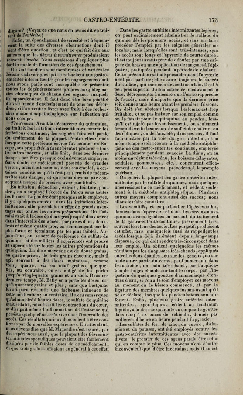 disparu ? (Voyez ce que nous en avons dit en trai¬ tant de Ycntérite.) Enfin, un épanchement de sérosité est fréquem¬ ment la suite des diverses obstructions dont il vient d’être question ; et c’est ce qui fait dire aux auteurs que les fièvres intermitlmtes produisaient souvent Vascite. Nous essaierons d’expliquer plus fard le mode de formation de ces épanchemens. On voit combien sont nombreuses et variées les lésions cadavériques qui se rattachent aux gastro¬ entérites intermittentes ; car les engorgemens dont nous avons parlé sont susceptibles de présenter toutes les dégénérescences propres aux phlegma- sies chroniques de chacun des organes auxquels ils appartiennent. Il faut donc être bien pénétré : du vrai mode d’enchaînement de tous ces désor¬ dres , si l’on veut se livrer avec fruit à des recher¬ ches anatomico-pathologiques sur rafifection qui nous oecupe. Traitement. Avant la découverte du quinquina, on traitait les irritations intermittentes comme les irritations continues 5 les saignées faisaient partie du traitement de la plupart d’entre elles: mais lorsque cette précieuse écorce fut connue en Eu- rope , ses propriétés la firent bientôt préférer à tous les autres moyens , et elle finit, dans ces derniers temps, par être presque exclusivement employée. Sans doute ce médicament possède de grandes vertus , mais il est soumis , dans son emploi, à cer- ; taines conditions qu’il n’est pas permis de mécon- ' naître sans danger, et que nous devons par con¬ séquent essayer de préciser avec exactitude. En infusion, décoction , extrait, teinture, pou¬ dre , on a employé l’écorce du Pérou sons toutes les formes. La poudre était presque seule employée, il y a quelques années , dans les irritations inter¬ mittentes : elle possédait en effet de grands avan¬ tages sur toutes les autres préparations. On l’ad¬ ministrait à la dose de deux gros jusqu’à deux onces dans l’intervalle des accès , par prises d’un , deux, I trois et même quatre gros, en commençant par les plus fortes et terminant par les plus faibles. Au¬ jourd’hui, on se sert de préférence du sulfate de j quinine ; et des milliers d’expériences ont prouvé sa supériorité sur toutes les autres préparations du quinquina. La dose moyenne est de douze grains, en quatre prises, de trois grains chacune, mais il agit souvent à des doses moindres, comme trois, quatre, six ou neuf grains; quelque¬ fois, au contraire, on est obligé de les porter jusqu’à vingt-quatre grains et au delà. Dans ces derniers temps , M. Bally en a porté les doses jus¬ qu’à quarante grains et plus , sans que l’estçmac lui ait paru ressentir une fâcheuse influence de cette médication ; au contraire, il a cru remarquer qu’administré à hautes doses, le sulfate de quinine était sédatif, ralentissait les eontractions du cœur, et dissipait même l’inflammation dé l’estomac qui persiste quelquefois assêz vive dans l’intervalle des accès. Ces résultats curieux demandent à être con¬ firmés par de nouvelles expériences. En attendant, nous devons dire que M. Magendie s’est assuré , par des expériences aussi, que la plupart des fièvres in¬ termittentes sporadiques pouvaient être facilement dissipées par de faibles doses de ce médicament, ‘it que trois grains suffisaient en général à cet effet. Dans les gastro-entérites intermittentes légères, on peut ordinairement atlministrer le sulfate de quinine dès les premiers accès , et sans en faire précéder l’emploi par les saignées générales ou locales ; mais lorsqu’elles sont très-intenses, que les accès sont longs et l’apyrexie de courte durée, il est toujours avantageux de débuter par une sai¬ gnée du bras ou une application de sangsues à l’épi¬ gastre, pratiquées pendant la période de chaleur. Cette précaution est indispensable quand l’apyrexie n’est pas parfaite; elle assure toujours le succès du sulfate, qui sans cela devient incertain. Il est à peu près superflu d’administrer ce médicament à doses décroissantes à mesure que l’on se rapproche de l’accès, mais il importe que la dernière prise soit donnée une heure avant les premiers frissons. On doit s’en abstenir lorsque l’estomac est trop irritable , et ne pas Insister sur son emploi comme on le faisait pour le quinquina en poudre, lors¬ qu’il est rejeté par le vomissement, ou seulement lorsqu’il excite beaucoup de soif et de chaleur, ou des coliques , ou de l’anxiété ; dans ces cas , il faut l’administrer par la voie du gros intestin , et en même temps avoir recours à la méthode antiphlo¬ gistique des gastro-entérites continues, employée principalement pendant les accès. La diète, ou au moins un régime très-ténu, les boissons délayantes, acidulés, gommeuses, etc., concourent effica¬ cement avec les moyens précédens,à la prompte guérison. On guérit la plupart des gastro-entérites inter¬ mittentes par le sulfate de quinine, mais quelques unes résistent à ce médicament, et cèdent seule¬ ment à la méthode antiphlogistique. Plusieurs autres moyens comptent aussi des succès ; nous allons les faire connaître. Les vomitifs, et en particulier l’ipécacuanha , donnés dans l’apyrexie , et dans les circonstances que nous avons signalées en parlant du traitement de la gastro-entérite continue, préviennent très- souvent le retour des accès. Les purgatifs produisent cet effet, mais quelquefois aussi ils rappellent les accès lorsque déjà ils étaient depuis long-temps disparus , ce qui doit rendre très-circonspect dans leur emploi. On obtient quelquefois les mêmes résultats par les sinapismes très-chauds, appliqués entre les deux épaules , ou sur les genoux , ou sur toute autre partie du corps , par l’immersion dans l’eau froide , un bain très-chaud, par l’applica¬ tion de linges chauds sur tout le corps, par l’in- gestiom de quelques gouttes d’ammoniaque éten¬ dues d’eau, si l’on a le soin d’employer ces moyens au moment où le frisson commence, et par la ligature des membres quelques instans avant qu’il ne se déclare, lorsque les pandiculations se mani¬ festent. Enfin, plusieurs gastro-entérites inter¬ mittentes , sporadiques, cèdent au laudanum liquide, à la dose de quarante ou cinquante gouttes dans cinq à six onces de véhicule , donnés par cuillerées d’heure en heure pendant l’apyrexie. Les sulfates de fer, de zinc, de cuivre , d'alu¬ mine et de potasse, ont été employés contre les gastro entérites intermittentes avec des succès divers: le premier de ces agens paraît être celui qui en compte le plus. Ces moyens n’ont d’autre inconvénient que d’être incertains; mais il eu est