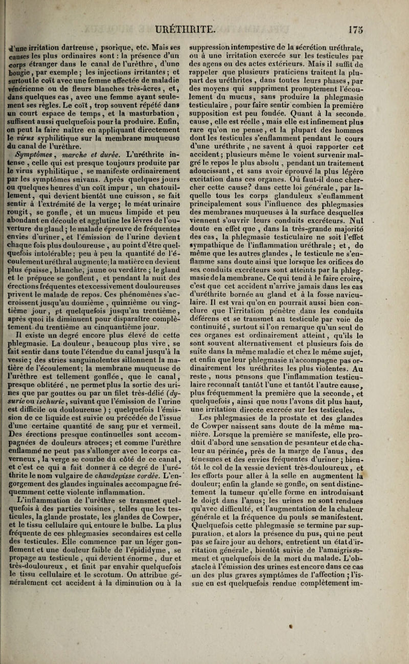 , 4'aiie irritation dartreuse , psorique, etc. Mais ses causes les plus ordinaires sont : la présence d’un corps étranger dans le canal de Turèthre, d’une bougie, par exemple ; les injections irritantes ; et surtout le coït avec une femme affectée de maladie vénérienne ou de fleurs blanches très-âcres, et, dans quelques cas , avec une femme ayant seule¬ ment ses règles. Le coït, trop souvent répété dans Mil court espace de temps, et la masturbation , sutflsent aussi quelquefois pour la produire. Enfin, on peut la faire naître en appliquant directement le virus syphilitique sur la membrane muqueuse du canal de l’nrèthre. Symptômes, marche et durée. L’uréthrite in¬ tense , celle qui est presque toujours produite par le virus syphilitique , se manifeste ordinairement I par les symptômes suivans. Après quelques jours I ou quelques heures d’un coït impur , un chatouil- I lement, qui devient bientôt une cuisson, se fait sentir à l’extrémité de la verge ; le méat urinaire rougit, se gonfle, et un mucus limpide et peu i abondant en découle et agglutine les lèvres de l’ou¬ verture du gland 5 le malade éprouve de fréquentes envies d'uriner, et l'émission de l’iirine devient , chaque fois plus douloureuse , au point d’être quel- 1 quefois intolérable; peu à peu la quantité de l’é- I coulement uréthral augmente; la matière en devient : plus épaisse, blanche, jaune ou verdâtre ; le gland . et le prépuce se gonflent, et pendant la nuit des érections fréquentes etexcessivement douloureuses privent le malade de repos. Ces phénomènes s’ac¬ croissent jusqu’au douzième , quinzième ou ving¬ tième jour , pt quelquefois jusqu’au trentième , après quoi ils diminuent pour disparaître complè- I tement du trentième au cinquantième jour. Il existe un degré encore plus élevé de cette phlegmasie. La douleur , beaucoup plus vive , se fait sentir dans toute l’étendue du canal jusqu’à la I vessie j des stries sanguinolentes sillonnent la ma- ! tière de l’écoulement; la membrane muqueuse de I l’urèthre est tellement gonflée, que le canal, presque oblitéré , ne permet plus la sortie des uri¬ nes que par gouttes ou par un filet très-délié {dy- j surie on ischurie ^ suivant que l’émission de l’urine ; est difficile ou douloureuse ) ; quelquefois l’émis- I sion de ce liquide est suivie ou précédée de l’issue d’une certaine quantité de sang pur et vermeil. Des érections presque continuelles sont accom- I pagnées de douleurs atroces; et comme l’urèthre I enflammé ne peut pas s’allonger avec le corps ca¬ verneux , la verge se courbe du côté de ce canal, et c’est ce qui a fait donner à ce degré de l’uré- thrite le nom vulgaire de chaudepisse cordée. L’en- i gorgement des glandes inguinales accompagne fré¬ quemment cette violente inflammation. L’inflammation de l’urèthre se transmet quel¬ quefois à des parties voisines , telles que les tes¬ ticules, la glande prostate, les glandes de Cowper, et le tissu cellulaire qui. entoure le bulbe. La plus fréquente de ces phlegmasies secondaires est celle des testicules. Elle commence par un léger gon¬ flement et une douleur faible de l’épididyme , se propage au testicule , qui devient énorme , dur et très-douloureux , et finit par envahir quelquefois le tissu cellulaire et le scrotum. On attribue gé¬ néralement cet accident à la diminution ou à la suppression intempestive de la sécrétion uréthrale, ou à une irritation exercée sur les testicules par des agens ou des actes extérieurs. Mais il suffit de rappeler que plusieurs praticiens traitent la plu¬ part des uréthrites , dans toutes leurs phases, par des moyens qui suppriment promptement l’écou¬ lement du mucus, sans produire la phlegmasie testiculaire , pour faire sentir combien la première supposition est peu fondée. Quant à la seconde cause, elle est réelle , mais elle est infinement plus rare qu’on ne pense, et la plupart des hommes dont les testicules s’enflamment pendant le cours d’une uréthrife , ne savent à quoi rapporter cet accident ; plusieurs même le voient survenir mal¬ gré le repos le plus absolu , pendant un traitement adoucissant, et sans avoir éprouvé la plus légère excitation dans ces organes. Où faut-il donc cher¬ cher cette cause? dans cette loi générale, par la¬ quelle tous les corps glanduleux s’enflamment principalement sous l’influence des phlegmasies des membranes muqueuses à la surface desquelles viennent s’ouvrir leurs conduits excréteurs. Nul doute en effet que , dans la très-grande majorité des cas, la phlegmasie testicnlaire ne soit l’effet sympathique de l’inflammation uréthrale ; et, de même que les autres glandes , le testicule ne s’en¬ flamme sans doute ainsi que lorsque les orifices de sea conduits excréteurs sont atteints par la phleg¬ masie delà membrane. Ce qui tend à le faire croire, c’est que cet accident n’arrive jamais dans les cas d’uréthrite bornée au gland et à la fosse navicu- laire. Il est vrai qu’on en pourrait aussi bien con¬ clure que l’irritation pénètre dans les conduits déférons et se transmet au testicule par voie de continuité , surtout si l’on remarque qu’un seul de ces organes est ordinairement atteint, qu’ils le sont souvent alternativement et plusieurs fois de suite dans la même maladie et chez le même sujet, et enfin que leur phlegmasie n’accompagne pas or¬ dinairement les uréthrites les plus violentes. Au reste , nous pensons que l’inflammation testicu¬ laire reconnaît tantôt l’une et tantôt l’autre cause, plus fréquemment la première que la seconde, et quelquefois , ainsi que nous l’avons dit plus haut, une irritation directe exercée sur les testicules. Les phlegmasies de la prostate et des glandes de Cowper naissent sans doute de la même ma¬ nière. Lorsque la première se manifeste, elle pro- dûit d’abord une sensation de pesanteur etde cha¬ leur au périnée, près de la marge de l’anus, des ténesmes et des envies fréquentes d’uriner ; bien¬ tôt le col de la vessie devient très-douloureux , et les efforts pour aller à la selle en augmentent la douleur; enfin la glande se gonfle, on sent distinc¬ tement la tumeur qu’elle foi’me en introduisant le doigt dans l’anus; les urines ne sont rendues qu’avec difficulté, et l’augmentation de la chaleur générale et la fréquence du pouls se manifestent. Quelquefois cette phlegmasie se termine par sup¬ puration, et alors la présence du pus, qui ne peut pas se faire jour au dehors, entretient un étatd’ir- ritation générale, bientôt suivie de l’amaigrisse¬ ment et quelquefois de la mort du malade. L’ob¬ stacle à l’émission des urines est encore dans ce cas un des plus graves symptômes de l’affection ; l’is¬ sue en est quelquefois rendue complètement im-