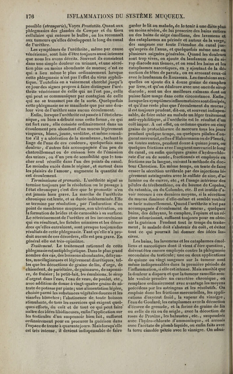 possible {strangurio),Voyei Prostatite. Quant aux phlegmasies des glandes de Cowper et du tissu cellulaire qui entoure le bulbe , ou les reconnaît aux tumeurs qu’elles développent le long du canal de l’urèthre. Les symptômes de l’uréthrite, même par cause vénérienne, sont loin d’être toujours aussi intenses que nous les avons décrits. Souvent ils consistent dans une simple douleur en urinant, et une sécré¬ tion plus ou moins abondante de mucus; c’est ce qui a lieu même le plus ordinairement lorsque cette phlegmasie n’est pas l’elfet du virus syphili¬ tique. Toutefois on a vainement cherché jusqu’à ce jour des signes propres à faire distinguer l’uré¬ thrite vénérienne de celle qui ne Test pas, celle qui peut se communiquer par contagion de celle qui ne se transmet pas de la sorte. Quelquefois cette phlegmasie ne se manifeste que par une dou¬ leur vive de l’urèthre sans aucun écoulement. Enfin, lorsque l’uréthrite estpassée à l’état chro¬ nique , ou bien a débuté sous cette forme, ce qui est fort rare, elle consiste ordinairement dans un écoulement peu abondant d’un mucus légèrement visqueux, blanc, jaune, verdâtre, etmêmeroussâ- tre s’il y a ulcération de la membrane, tachant le linge de l’une de ces couleurs, quelquefois sans douleur, d’autres fois accompagnée d’un peu de chatouillement ou de cuisson lors de l’émission des urines, ou d’un peu de sensibilité que le tou¬ cher seul réveille dans l’un des points du canal. Le moindre excès dans le régime, et surtout dans les plaisirs de l’amour, augmente la quantité de cet écoulement, Terminaisons et pronostic. L’uréthrite aiguë se termine toujours par la résolution ou le passage à l'état chronique ; c’est dire que le pronostic n’en est jamais bien grave. La marche de l’uréthrite chronique est lente, et sa durée indéterminée.Elle se termine par résolution, par l’induration d’un point de membrane muqueuse, son ulcération, ou la formation de brides et de carnosités à sa surface. Le rétrécissement de l’urèthre et les inconvéniens qui en résultent, les fistules urinaires et les désor¬ dres qu’elles entraînent, sont presque toujours des résultats de cette phlegmasie. Tant qu’elle n’a pro¬ duit aucun de ces désordres, elle est peu grave. En général elle est très-opiniâtre. Traitement. Le traitement rationnel de cette phlegmasie est antiphlogistique. Dans le plus grand nombre des cas, des boissons abondantes, délayan¬ tes, mucilagineuses et légèrement diurétiques, tel¬ les que les décoctions de graine de lin, d’orge, de chiendent, de pariétaire, de guimauve, de saponai¬ re, de fraisier ; le petit-lait, les émulsions, le sirop d’orgeat dans l’eau, l’eau de veau, de poulet, etc., avec addition de douze à vingt-quatre grains de ni¬ trate de potasse par pinte; une alimentation légère, choisie parmi les substances végétales douces et les viandes blanches ; l’abstinence de toute boisson stimulante, de tous les exercices qui exigent quel¬ ques efforts, du coït et de tout ce qui peut faire naître des idées libidineuses, enfin l’application sur les testicules d’un suspensoir bienfait, suffisent ordinairement pour en procurer la guérison dans l’espace de trente à quarantejours. Mais lorsqu’elle est très intense, il devient indispensable de faire garder le lit au malade, de le tenir à une diète plus ou moins sévère, de lui prescrire des bains entiers ou des bains de siège émolliens, des lavemens et des cataplasmes au périnée et autour de la verge, des sangsues sur toute l’étendue du canal jus¬ qu’auprès de l’anus, et quelquefois même une ou plusieurs saignées générales. Quand les douleurs sont trop vives, on ajoute du laudanum ou du si¬ rop diacode aux tisanes, et on rend les bains et les cataplasmes narcotiques, en y ajoutant de la dé¬ coction de têtes de pavots , ou en arrosant ceux-ci avec le laudanum de Rousseau. Les émulsions aux¬ quelles on ajoute dix à douze grains de camphre par livre, et qu’on édulcore avec une once de sirop diacode, sont un des meilleurs caïmans dont on puisse faire usage dans cette circonstance. Enfin, lorsque les symptômes inflammatoires sontdissipés, et qu’il ne reste plus que l’écoulement du mucus, il est toujours prudent, dit-on, et souvent indispen¬ sable, de faire subir au malade un léger traitement anti-syphilitique, si l’uréthrite est le résultat d’un coït impur. A cet elTet, on ordonne quatre ou cincf grains de protochlorure de mercure tous les jours pendant quelque temps, ou quelques pilules d’on¬ guent mercuriel,celles d’Hahnemann ou de Plenck, ou toutes autres, pendant douze à quinze jours, ou quelques frictions avec l’onguent mercuriel le long du canal, ou enfin quelques grains d’hydro-chlo- rate d’or ou de soude , fractionnés et employés en frictions sur la langue, suivant la méthode du doc- i teur Chrestien. En même temps, on tente de faire ! cesser la sécrétion uréthrale par des injections lé¬ gèrement astringentes avec le sulfate de zinc, d’a¬ lumine ou de cuivre, etc., et l’usage intérieur des pilules de térébenthine, ou du baume de Copahu, du ratanhia, ou du Colombo, etc. Il est inutile d’a- i voir recours à ces derniers moyens, si la sécrétion du mucus diminue d’elle-même et semble vouloir se tarir naturellement. Quand l’uréthrite n’est pas accompagnée d’écoulement de mucus, quelques bains, des délayans, le camphre, l’opium et un ré¬ gime adoucissant, suffisent toujours pour en obte¬ nir la guérison Pendant tout le temps du traite¬ ment, le malade doit s’abstenir du coït, et éviter tout ce qui pourrait lui donner des idées las¬ cives. Les bains, les lavemens et les cataplasmes émol¬ liens et narcotiques dont il vient d’être question , doivent être encore employés contre la phlegmasie secondaire du testicule; une ou deux applications de quinze ou vingt sangsues sur la tumeur sont même indispensables dans la première période de l’inflammation, si elle est intense. Mais aussitôt que la douleur a disparu et que la tumeur ramollie sem¬ ble vouloir prendre un caractère chronique , on remplace ordinairement avec avantage les moyens précédens pur les astringens et les résolutifs. On emploie donc les frictions mercurielles, les appli- ' cations d’oxycrat froid, la vapeur du vinaigre , Peau de Goulard; les cataplasmes avec la décoction d’écorce de grenade, et la farine de graine de lin ! ou celle de riz ou de seigle , avec la décoction de roses de Provins , les balaustes , etc., saupoudrés avec l’hydro-chlorate d’ammoniaque, et arrosés i avec l’acétate de plomb liquide, ou enfin faits avec la terre cimolée pétrie avec le vinaigre. On adnii-