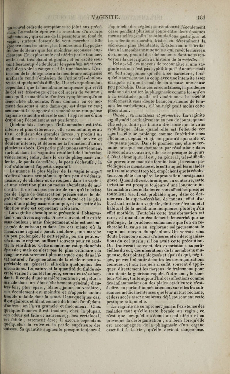 VAGïMITE. lai I un nouvel ordre de symptonies se joint aux précé¬ dons. La malade éprouve la sensation d’un corps volumineux, qui cause de la pesanteur au fond du vagin , surtout lorsqu’elle veut marcher. Elle I éprouve dans les aines , les lombes ou à l’hypogas- tre des douleurs que les moindres secousses aug¬ mentent. En explorant le col utérin par le toucher, on le sent très-chaud et gonjQé, et on excite sou- ' vent beaucoup de douleur; le spervlum uteri 'per¬ met d’en voir la rougeur et la tuméfaction. L’e.x- tension de la phlegmasie ù la membrane muqueuse ' uréthrale rend rémission de ruriiie très-doulou- 1 reuse et quelquefois difficile. Il arrive quelquefois I cependant ([ue la membrane muqueuse qui revêt le col est très-rouge et ce col accru de volume , I sans qu’il se manifeste d’autres symptômes qu’une I leucorrhée abondante. Nous donnons en ce mo- : ment des soins à une dame qui est dans ce cas j seulement la rougeur de la membrane muqueuse vaginale se montre chez elle sous l’apparence d'une éruption j l’écoulement est puriforme. ! Quelquefois, lorsque l’inflammation est très- intense et plus extérieure, elle se communique au tissu cellulaire des grandes lèvres , y produit un gonflement très-considérable avec chaleur vive et I douleur intense, et détermine la formation d’un ou I plusieurs abcès. Ces petits phlegmons surviennent surtout dans les vaginites résultant de l’infection ! vénérienne; enfin, dans le cas de phlegmasie vio- I lente , le pouls s’accélère , la peau s’échauffe , la I soif s’allume et l’appétit disparaît. La nuance la plus légère de la vaginite aiguè’ n’offre d’autres symptômes qu’un peu de déman¬ geaison , de chaleur et de rougeur dans le vagin , i et une sécrétion plus ou moins abondante de mu¬ cosités. Il ne faut pas perdre de vue qu’il n’existe pas de ligne de démarcation précise entre le de- ' gré inférieur d’une phlegmasie aiguë et le plus 1 haut d’une phlegmasie chronique, et que cette dis- ! tinction utile est cependant arbitraire. ' La vaginite chronique se présente à l’observa¬ tion sous divers aspects. Assez souvent elle existe sans douleur ; mais fréquemment elle est accorn- i pagnée de cuisson ; et dans les cas même où la i membrane vaginale paraît indolore , une marche un peu prolongée, le coït répété , ou un petit ex¬ cès dans le régime, suffisent souvent pour en exal¬ ter la sensibilité. Cette membrane est quelquefois épaissie ; mais ce n’est pas le plus ordinaire ; la ! rougeur y est rarement plus marquée que dans l’é¬ tat naturel, l’augmentation de la chaleur peu ap¬ préciable en général; elle offre quelquefois des ulcérations. La nature et la quantité du fluide sé¬ crété varient : tantôt limpide, séreux et très-abon¬ dant , il coule d’une manière continue , et jette la malade dans un état d’abattement général; d’au¬ tres fois, plus épais, blanc , jaune ou verdâtre, son écoulement est moindre et n’apporte aucun trouble notable dans la santé. Dans quelques cas, ; il est glaireux et filant comme du blanc d’œuf; dans d’autres , on l’a vu grumelé et floconneux. Chez quelques femmes il est inodore , chez la plupart son odeur est fade et nauséeuse,; chez certaines il est fétide , rarement âcre; il excorie cependant quelquefois la vulve et la partie supérieure des cuisses. Sa quantité augmente presque toujours à l’approche des règles; souvent aussi l’écoulement cesse pendant plusieurs jours entre deux époques menstruelles; enfin le.s stimulations gastriques et les affections morales tristes en déterminent la sécrétion plus abondante. L’extension de l’irrita¬ tion à la membrane muqueuse qui revêt le museau de tanche, produit des phénomènes dont nous ren¬ voyons la description à l’histoire de la metrite. Existe-t-il des moyens de reconnaître si une va¬ ginite est ou n’est pas syphilitique? Aucun : mais on doit soupçonner qu’elle a ce caractère, lors¬ qu’elle survient tout à coup avec une intensité assez marquée et que la malade en accuse une cause peu probable. Dans ces circonstances, la prudence ordonne de traiter la phlegmasie comme lorsqu’on a la certitude qu’elle est vénérienne. La société renfermerait sans doute beaucoup moins de fem¬ mes leucorrhéiques, si l’on négligeait moins cette précaution. Durée , terminaisons et 2n'onosiic. La vaginite aiguë guérit ordinairement en peu de jours, quand elle est produite par toute autre cause que le virus syphilitique. Mais quand elle est l’effet de eet agent , elle se prolonge comme l’uréthrite chez l’homme , depuis vingt-cinq jusqu’à quarante et cinquante jours. Dans le premier cas, elle se ter¬ mine presque constamment par résolution ; dans le second au contraire, elle passe presque toujours à l’état chronique; il est, en général, très-difficile de prévenir ce mode de terminaison ; le retour pé¬ riodique des menstrues et le coït auquel les malades se livrent souvent trop tôt, empêchent que la résolu¬ tion complète s’en opère. Le pronostic n’enestjamais grave. Quand elle est chronique, au contraire, cette irritation est presque toujours d’une longueur in¬ terminable : des malades en sont affectées presque toute leur vie. Il est probable que, dans ce der¬ nier cas , la super-sécrétion de mucus , effet d’a¬ bord de l’irritation vaginale, finit par être un état habituel de la membrane muqueuse, plutôt qu’un eSet morbide. Toutefois cette transformation est rare , et quand un écoulement leucorrhéique se prolonge , la prudence commande que l’on en re¬ cherche la cause en explorant soigneusement le vagin au moyen du spéculum. On verrait sans doute beaucoup moins d’ulcères et de désorganisa¬ tions du col utérin, si l’on avait cette précaution. On trouverait souvent des excoriations superfi¬ cielles du col, des ulcérations de la membrane mu¬ queuse, des points phlogosés et épaissis qui, négli¬ gés, peuvent aboutir à toutes les désorganisations connues, et sur lesquels il suffit souvent d’appli¬ quer directement les moyens de traitement pour en obtenir la guérison rapide. Notre ami , le doc¬ teur M êlier, traite aujourd’hui ces affections comme des inflammations ou des plaies extérieures; c’est- à-dire, en portant immédiatement sur elles les sub¬ stances médicamenteuses que leur nature réclame, et des succès assez nombreux déjà couronnent cette pratique ratipnnelle. La vaginite ne compromet jamais l’existence des malades tant qu’elle reste bornée au vagin ; ce n’est que lorsqu’elle s’étend au col utérin et en provoque la désorganisation , ou bien lorsqu’elle est accompagnée de la phlegmasie d’un organe essentiel à la vie , qu’elle devient dangereuse.