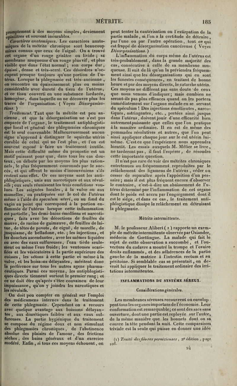 MÉTRITE. promptement à des moyens simples, deviennent opiniâtres et souvent incurables. Caractères anatomiques. Les caractères anato¬ miques de la métrite chronique sont beaucoup I mieux connus que ceux de l'aiguë. On a trouvé cet organe d’un rouge grisâtre ou livide ; sa membrane muqueuse d’un rouge plus vif, et plus I visible que dans l'état normal ; son corps dur , ; épaissi , dense et très-serré. Ces désordres n’oc- I cupent presque toujours qu’une portion de l’u- I térus. Lorsque la phlegmasie est très-ancienne , ■ on rencontre un épaississement plus ou moins ( considérable avec dureté du tissu de l’utérus, ' et ce tissu converti en une substance lardacée, j homogène, dans laquelle on ne découvre plus les ! traces de l’organisation. ( Voyez Désorganisa- ‘ tiens. ) ' Traitement. Tant que la métrite est peu an¬ cienne , et que la désorganisation ne s’est pas I emparée de l’organe, le traitement antiphlogisti- i que local et général des phlegmasies chroniques ' est le seul convenable. Malheureusement aucun ' signe n’apprend à distinguer le squirrhe utérin ! curable de celui qui ne l’est plus , et l'on est I souvent exposé à faire un traitement inutile, j Mais cette diificulté même du pronostic est un ' motif puissant pour que, dans tous les cas dou- I teux, on débute par les moyens les plus ration- i nels, le plus fréquemment couronnés par le suc- j cès, et qui offrent le moins d’inconvéniens s’ils restent sans effet. Or ces moyens sont les anti¬ phlogistiques , unis aux narcotiques et aux révul- ' sifs 5 eux seuls réunissent les trois conditions vou- f lues. Les saignées locales , à la vulve ou aux I mamelles, ou pratiquées sur le col de l’utérus ! même à l’aide du spéculum xiteri., ou au fond du ‘ vagin au point qui correspond à la portion en- j flammée de l’utérus lorsque cette inflammation j est partielle , les demi-bains éraolliens et narcoti- I ques , faits avec les décoctions de feuilles de i mauve, de racine de guimauve , de feuilles de lai¬ tue , de têtes de pavots, de ciguë , de morelle, de ‘ jusquiame, de belladone, etc. 5 les injections, et j les douches ascendantes , avec les mêmes liquides ou avec des eaux sulfureuses, l’eau tiède seule¬ ment ou même l’eau froide ; les ventouses scari¬ fiées et les vésicatoires à la partie supérieure des cuisses , les sétons à cette partie et même à la ' vulve, et les boissons délayantes, méritent donc la préférence sur tous les autres agens pharma¬ ceutiques. Parmi ces moyens, les antiphlogisti¬ ques directs tiennent surtout le premier rang ; et ce ne doit être qu’après s’être convaincu de leur i impuissance, qu’on y joindra les narcotiques et ' les révulsifs. On doit peu compter en général sur l’emploi i des médicamens internes dans le traitement de cette phlegmasie. Çependant on a recours avec quelque avantage aux boissons délayan- ' tes , aux diurétiques faibles et aux eaux sul¬ fureuses. La partie hygiénique du traitement se compose du régime doux et non stimulant des phlegmasies chroniques, de l’abstinence • absolue des plaisirs de l’amour, des frictions sèches , des bains généraux et d’un exercice modéré. Enfin, si tous ces moyens échouent, on peut tenter la cautérisation ou l'extirpation de la partie malade, si l’on a la certitude de détruire, par l’une ou par l’autre opération , tout ce qui est frappé de désorganisation cancéreuse ( Voyez Désorganisations. ) L’inflammation du corps même de l’utérus est très-probablement, dans la grande majorité des cas, consécutive à celle de sa membrane mu¬ queuse. Il suit de là qu’on la préviendra fréquem¬ ment ainsi que les désorganisations qui en sont les funestes conséquences, en traitant de bonne heure et par des moyens directs, le catarrhe utérin. Ces moyens ne diffèrent pas sans doute*de ceux que nous venons d’indiquer 5 mais combien ne seront-ils pas plus efficaces quand on les portera immédiatement sur l’organe malade en se servant du spéculum ! Des injections émollientes , narco¬ tiques, astringentes, etc. , portées ainsi jusque dans l’utérus, doivent jouir d’une efficacité bien autrementpuissante que celles que l’on pratique à la manière ordinaire. Il en est de même des pommades résolutives et autres, que l’on peut ainsi appliquer chaque jour sur le col utérin lui- même. C’est ce que l’expérience nous apprendra bientôt. Les essais auxquels M. Mêlier se livre, ne larderont pas , il faut l’espérer, de résoudre cette importante question. Il n’est pas rare de voir des métrites chroniques entretenues ou fréquemment reproduites par le relâchement des ligamens de l’utérus , céder ou cesser de reparaître après l’apposition d’un pes- saire j mais il est plus fréquent encore d’observer le contraire, c’est-à-dire un abaissement de l’u¬ térus déterminé par l’inflammation de cet organe dont le poids est accru par l’engorgement dont il est le siège, et dans ce cas, le traitement anti¬ phlogistique dissipe le relâchement en détruisant la phlegmasie. Métrite intermittente. M. le professeur Alibert( i ) rapporte un exem¬ ple de métrite intermittente observée par Osiander, médecin de Gœttingue. La malade qui fait le sujet de cette observation a succombé , et l’ou¬ verture du cadavre a montré la trompe et l’ovaire droits enflammés , et des adhérences de la partie gauche de la matrice à l’intestin rectum et au péritoine. Si semblable cas se présentait, on de¬ vrait lui appliquer le traitement ordinaire des irri¬ tations intermittentes. INFLAMMATIONS DU SYSTÈME SÉBEUN:. Considérations générales. « Les membranes séreuses recouvrent ouenvelop • pent tous les organes importans de l’économie. Leur conformation est remarquable 5 ce sont des sacs sans ouverture, dont une partie est reployée sur l’autre, de la même manière que les bonnets dont on se couvre la tête pendant la nuit. Cette comparaison triviale est la seule qui puisse en donner une idée (1) Traité desjièvres pernicieuses 2® édition , page 106. 24