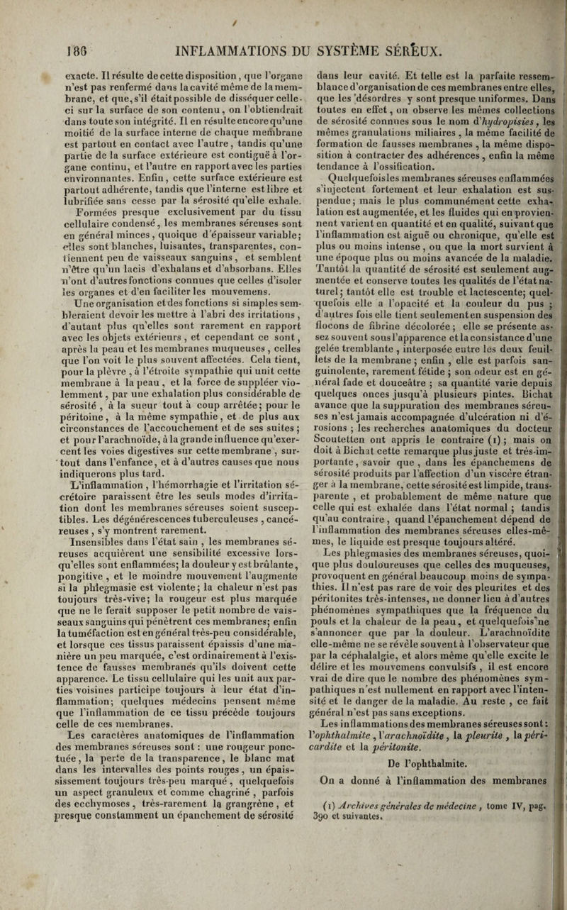 / 188 INFLAMMATIONS DU SYSTÈME SÉRÈÜX. exacte. Il résulte de cette disposition, que l’organe n’est pas renfermé dans la cavité même de la mem¬ brane, et que, s’il étaitpossible de disséquer celle- ci sur la surface de son contenu, on l’obtiendrait dans toute son intégrité. Il en résulte encore qu’une moitié de la surface interne de chaque membrane est partout en contact avec l’autre, tandis qu’une partie de la surface extérieure est contiguë à l’or¬ gane continu, et l’autre en rapport avec les parties environnantes. Enfin, cette surface extérieure est partout adhérente, tandis que l’interne est libre et lubrifiée sans cesse par la sérosité qu’elle exhale. Formées presque exclusivement par du tissu cellulaire condensé, les membranes séreuses sont en général minces , quoique d’épaisseur variable; elles sont blanches, luisantes, transparentes, con¬ tiennent peu de vaisseaux sanguins, et semblent ïi’ôtre qu’un lacis d’exhalans et d’absorbans. Elles n’ont d’autres fonctions connues que celles d’isoler les organes et d’en faciliter les mouvemens. Une organisation et des fonctions si simples sem¬ bleraient devoir les mettre à l’abri des irritations , d’autant plus qu’elles sont rarement en rapport avec les objets extérieurs , et cependant ce sont, après la peau et les membranes muqueuses , celles que l’on voit le plus souvent affectées. Cela tient, pour la plèvre , à l’étroite sympathie qui unit cette membrane à la peau , et la force de suppléer vio¬ lemment , par une exhalation plus considérable de sérosité , à la sueur tout à coup arrêtée; pour le péritoine, à la même sympathie, et de plus aux circonstances de l’accouchement et de ses suites ; et pour l’arachnoïde, à la grande influence qu’exer¬ cent les voies digestives sur cette membrane , sur- ■ tout dans l’enfance, et à d’autres causes que nous indiquerons plus tard. L’inflammation , l’hémorrhagie et l’irritation sé¬ crétoire paraissent être les seuls modes d’irrita¬ tion dont les membranes séreuses soient suscep¬ tibles. Les dégénérescences tuberculeuses , cancé¬ reuses , s’y montrent rarement. Insensibles dans l’état sain , les membranes sé¬ reuses acquièrent une sensibilité excessive lors¬ qu’elles sont enflammées; la douleur y est brûlante, pongitive , et le moindre mouvenieiit l’augmente si la phlegmasie est violente ; la chaleur n’est pas toujours très-vive; la rougeur est plus marquée que ne le ferait supposer le petit nombre de vais¬ seaux sanguins qui pénètrent ces membranes; enfin la tuméfaction est en général très-peu considérable, et lorsque ces tissus paraissent épaissis d’une ma¬ nière un peu marquée, c’est ordinairement à l’exis¬ tence do fausses membranes qu’ils doivent cette apparence. Le tissu cellulaire qui les unit aux par¬ ties voisines participe toujours à leur état d’in¬ flammation; quelques médecins pensent même que l’inflammation de ce tissu précède toujours celle de ces membranes. Les caractères anatomiques de l’inflammation des membranes séreuses sont : une rougeur ponc¬ tuée , la perte de la transparence, le blanc mat dans les intervalles des points rouges, un épais¬ sissement toujours très-peu marqué , quelquefois un aspect granuleux et comme chagriné , parfois des ecchymoses , très-rarement la grangrène , et presque constamment un épanchement de sérosité dans leur cavité. Et telle est la parfaite ressem¬ blance d’organisation de ces membranes entre elles, que les 'désordres y sont presque uniformes. Dans toutes en effet, on observe les mêmes collections de sérosité connues sous le nom à'hydropisies, les mêmes granulations miliaires , la même facilité de formation de fausses membranes , la même dispo¬ sition à contracter des adhérences, enfin la même tendance à l’ossification. Quelquefoisles membranes séreuses enflammées s’injectent fortement et leur exhalation est sus¬ pendue; mais le plus eommunément eette exha¬ lation est augmentée, et les fluides qui en provien¬ nent varient en quantité et en qualité, suivant que l’inflammation est aiguë ou chronique, qu’elle est plus ou moins intense , ou que la mort survient à une époque plus ou moins avaneée de la maladie. Tantôt la quantité de sérosité est seulement aug¬ mentée et conserve toutes les qualités de l’état na¬ turel; tantôt elle est trouble et lactescente; quel¬ quefois elle a l’opacité et la couleur du pus ; d’autres fois elle tient seulementen suspension des flocons de fibrine décolorée ; elle se présente as- ■5 sez souvent sous l’apparence et la consistance d’une li gelée tremblante , interposée eutre les deux feuil- J lets de la membrane ; enfin , elle est parfois san- 1 guinolente, rarement fétide ; son odeur est en gé- j lierai fade et douceâtre ; sa quantité varie depuis ; quelques onces jusqu’à plusieurs pintes. Bichat ( avance que la suppuration des membranes séreu- à ses n’est jamais accompagnée d’ulcération ni d’é- I rosions ; les recherches anatomiques du docteur £ Scoute tien ont appris le contraire (i) ; mais on | doit à Bichat cette remarque plus juste et très-im- ij portante, savoir que, dans les épanchemens de i sérosité produits par l’affection d’un viscère étran- 1 ger à la membrane, cette sérosité est limpide, trans¬ parente , et probablement de même nature que celle qui est exhalée dans l’état normal ; tandis , qu’au contraire , quand l’épanchement dépend de l’inflammation des membranes séreuses elles-mê- : mes, le liquide est presque toujours altéré. > Les phlegmasies des membranes séreuses, quoi- 3 que plus douloureuses que celles des muqueuses, provoquent en général beaucoup moins de sympa¬ thies. Il n’est pas rare de voir des pleurites et des péritonites très-intenses, ne donner lieu à d’autres phénomènes sympathiques que la fréquence du pouls et la chaleur de la peau, et quelquefois’ne s’annoncer que par la douleur. L’arachnoïdite ( elle-même ne se révèle souvent à l’observateur que : par la céphalalgie, et alors même qu’elle excite le délire et les mouvemens convulsifs , il est encore vrai de dire que le nombre des phénomènes sym- ^ pathiques n’est nullement en rapport avec l’inten¬ sité et le danger de la maladie. Au reste , ce fait i général n’est pas sans exceptions. Les inflammations des membranes séreuses sont : < ' Voplithalmite, Varachnoïdite, la pleurite , la péri- 1 ; car dite et la péritonite. f De l’ophthalmîte. | On a donné à l’inflammation des membranes I » {\) Archives générales de médecine , tome IV, pag. r 390 et suivantes.