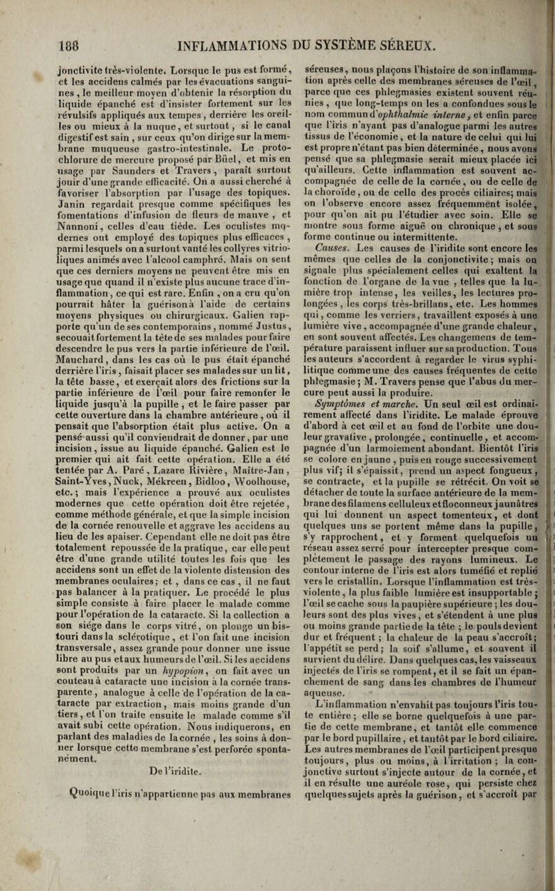 1 INFLAMMATIONS Dü SYSTÈME SÉREUX. 188 jonctivitefrès-violente. Lorsque le pus est formé, et les accidens calmés par les évacuations sangui¬ nes , le meilleur moyen d’obtenir la résorption du liquide épanché est d’insister fortement sur les révulsifs appliqués aux tempes , derrière les oreil¬ les ou mieux à la nuque, et surtout, si le canal digestif est sain , sur ceux qu’on dirige sur la mem¬ brane muqueuse gastro-intestinale. Le proto¬ chlorure de mercure proposé par Büel, et mis en usage par Saunders et Travers , paraît surtout jouir d’une grande efficacité. On a aussi cherché à favoriser l’absorption par l’usage des topiques. Janin regardait presque comme spécifiques les fomentations d’infusion de fleurs de mauve , et Nannoni, celles d’eau tiède. Les oculistes mq- dernes ont employé des topiques plus efficaces , parmi lesquels on a surtout vanté les collyres vitrio- liques animés avec l’alcool camphré. Mais on sent que ces derniers moyens ne peuvent être mis en usage que quand il n’existe plus aucune trace d’in¬ flammation , ce qui est rare. Enfin , on a cru qu’on pourrait hâter la guérison à l’aide de certains moyens physiques ou chirurgicaux. Galien rap¬ porte qu’un de ses contemporains , nommé Justus, secouait fortement la tête de ses malades pour faire descendre le pus vers la partie inférieure de l’œil. Mauchard, dans les cas où le pus était épanché derrière l’iris , faisait placer ses malades sur un lit, la tête basse, et exerçait alors des frictions sur la partie inférieure de l’œil pour faire l’emonter le liquide jusqu’à la pupille , et le faire passer par cette ouverture dans la chambre antérieure , où il pensait que l’absorption était plus active. On a pensé aussi qu’il conviendrait de donner, par une incision, issue au liquide épanché. Galien est le premier qui ait fait cette opération. Elle a été tentée par A. Paré , Lazare Rivière, Maître-Jan , Saint-Yves, Nuck, Mékreen, Bidloo, Woolhouse, etc. ; mais l’expérience a prouvé aux oculistes modernes que cette opération doit être rejetée, comme méthode générale, et que la simple incision de la cornée renouvelle et aggrave les accidens au lieu de les apaiser. Cependant elle ne doit pas être totalement repoussée de la pratique, car elle peut être d’une grande utilité toutes les fois que les accidens sont un effet de la violente distension des membranes oculaires; et , dans ce cas , il ne faut pas balancer à la pratiquer. Le procédé le plus simple consiste à faire placer le malade comme pour l’opération de la cataracte. Si la collection a son siège dans le corps vitré, on plonge un bis¬ touri dans la sclérotique , et l’on fait une incision transversale, assez grande pour donner une issue libre au pus et aux humeurs de l’œil. Si les accidens sont produits par un hypopion^ on fait avec un couteau à cataracte une incision à la cornée trans¬ parente , analogue à celle de l’opération de la ca¬ taracte par extraction, mais moins grande d’un tiers, et l’on traite ensuite le malade comme s’il avait subi cette opération. Nous indiquerons, en parlant des maladies de la cornée , les soins à don¬ ner lorsque cette membrane s’est perforée sponta¬ nément. De l’iridite. Quoique l’iris n’appartienne pas aux membranes séreuses, nous plaçons l’histoire de son inflamma¬ tion après celle des membranes séreuses de l’œil, parce que ces phlegmasies existent souvent réu¬ nies, que long-temps on les a confondues sous le nom commun d'oplitlialviie interne, et enfin parce que l’iris n’ayant pas d’analogue parmi les autres tissus de l’économie, et la nature de celui qui lui est propre n’étant pas bien déterminée, nous avons pensé que sa phlegmasie serait mieux placée ici qu'ailleurs. Cette inflammation est souvent ac¬ compagnée de celle de la cornée, ou de celle de la choroïde , ou de celle des procès ciliaires; mais on l’observe encore assez fréquemment isolée, pour qu’on ait pu l’étudier avec soin. Elle se montre sous forme aiguë ou chronique, et sous forme continue ou intermittente. Causes. Les causes de l’iridite sont encore les mêmes que celles de la conjonctivite ; mais on signale plus spécialement celles qui exaltent la fonction de l’organe de la vue , telles que la lu- i mière trop intense, les veilles, les lectures pro¬ longées , les corps très-brillans, etc. Les hommes qui, comme les verriers, travaillent exposés à une ! lumière vive, accompagnée d’une grande chaleur, en sont souvent affectés. Les changemens de tem¬ pérature paraissent influer sur sa production. Tous les auteurs s’accordent à regarder le virus syphi¬ litique comme une des causes fréquentes de cette phlegmasie ; M. Travers pense que l’abus du mer¬ cure peut aussi la produire. Symptômes et marche. Un seul œil est ordinai¬ rement affecté dans l’iridite. Le malade éprouve d’abord à cet œil et au fond de l’orbite une dou¬ leur gravative , prolongée, continuelle, et accom¬ pagnée d’un larmoiement abondant. Bientôt l’iris se colore en jaune , puis en rouge successivement plus vif; il s’épaissit, prend un aspect fongueux, se contracte, et la pupille se rétrécit. On voit se détacher de toute la surface antérieure de la mem¬ brane des filamens celluleux etfloconneux jaunâtres qui lui donnent un aspect tomenteux, et dont quelques uns se portent même dans la pupille, > s’y rapprochent, et y forment quelquefois un t réseau assez serré pour intercepter presque com- . ■ plètement le passage des rayons lumineux. Le 1; contour interne de l’iris est alors tuméfié et replié 1, ' vers le cristallin. Lorsque l’inflammation est très- | violente, la plus faible lumière est insupportable ; l’œil se cache sous la paupière supérieure ; les dou¬ leurs sont des plus vives, et s’étendent à une plus ou moins grande partie de la tête ; le pouls devient dur et fréquent ; la chaleur de la peau s’accroît; l’appétit se perd ; la soif s’allume, et souvent il survient du délire. Dans quelques cas, les vaisseaux injectés de l’iris se rompent, et il se fait un épan¬ chement de sang dans les chambres de l’humeur aqueuse. 1 -L’inflammation n’envahit pas toujours l’iris tou- I te entière ; elle se borne quelquefois à une par¬ tie de cette membrane, et tantôt elle commence par le bord pupillaire, et tantôt par le bord ciliaire. Les autres membranes de l’œil participent presque toujours, plus ou moins, à l’irritation; la con¬ jonctive surtout s’injecte autour de la cornée, et i il en résulte une auréole rose, qui persiste chez I quelques sujets après la guérison, et s’accroît par ( 1