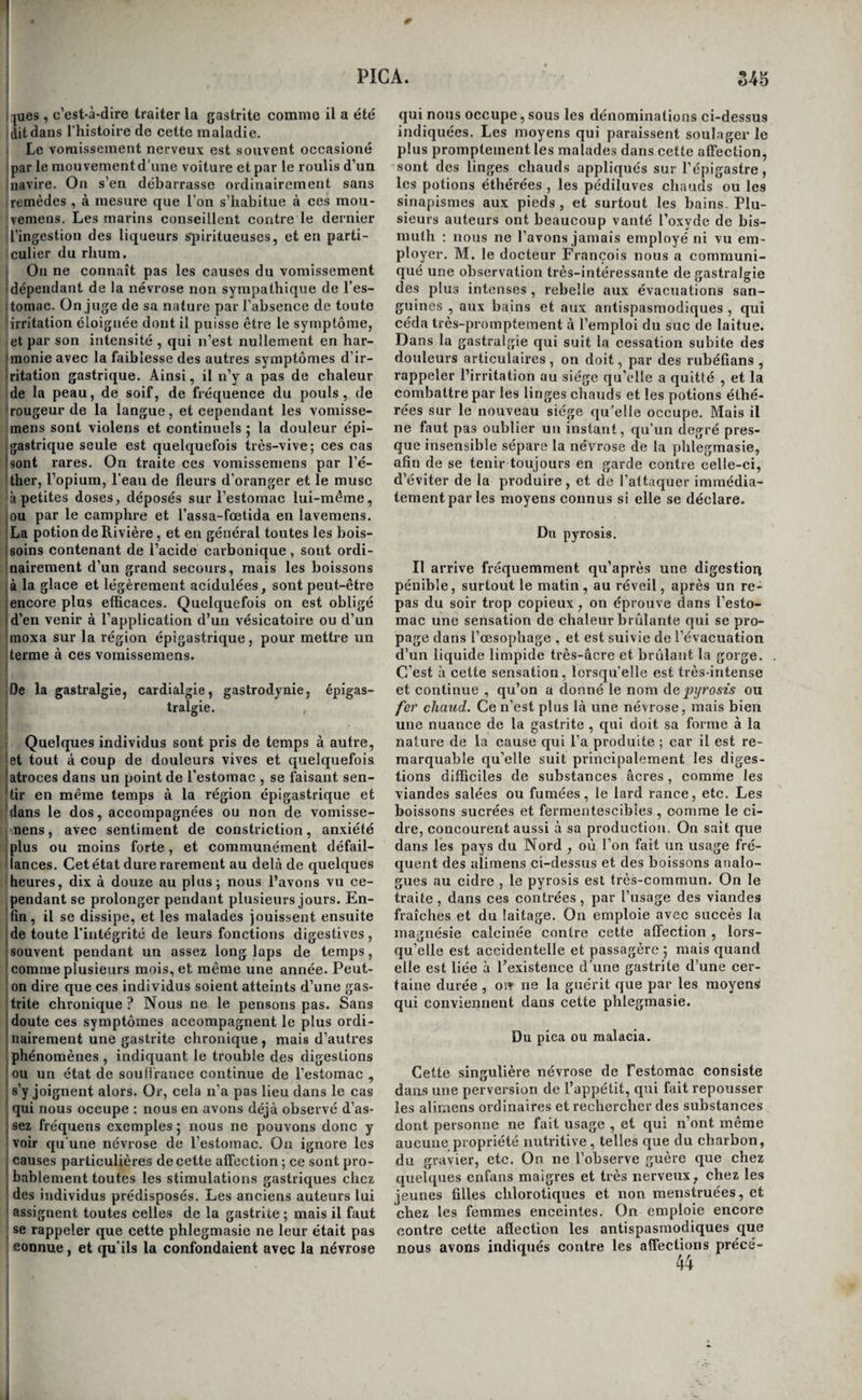 t HYPOCONDRIE. Sr, Causes. Les femmes, et les individus nerveux et très-irritables, ceux qui sont nés de parens ner- ' veux et hypocondriaques , sont plus exposés que les autres à contracter l’hypocondrie. Elle peut se I développer chez eux sous l’influence de toutes les causes ordinaires de la gastrite; mais on la voit plus fréquemment produite chez tous les individus ' en général, par les affections morales vives et pro¬ longées , parles travaux de cabinet et principale- I ment par ceux qui exigent une forte contention ' d’esprit, surtout lorsqu’on s’y livre trop peu de temps après le repas , par la vie sédentaire, les excès vénériens, l’onanisme, l’allaitement trop prolongé, une salivation excessive, la leucorrhée j abondante,. les jeûnes, l’abstinence, l’usage du vin blanc , et l’abus du café et du thé. Son déve- ; loppement est favorisé par les grandes chaleurs , ' par les temps orageux et pendant lesquels l’air est chargé d’électricité , par toutes les vicissitudes I atmosphériques , et par la trop grande humidité de ! l’air. M. Barras pense que les hémorrhagies abon¬ dantes , les évacuations sanguines et principale¬ ment l’abus des saignées locales à l’épigastre, I l’usage long-temps prolongé des alimens atoniques, ! du poisson, des farineux, des boissons aqueuses, j délayantes et mucilagineuses, peuvent aussi pro¬ duire l’hypocondrie. Toutes ces assertions sont vraies, nous avons eu plusieurs fois l’occasion de les vérifier. Symptômes^ marche., durée, etc. Les symptômes de l'hypocondrie sont nombreux et très-variés , il n’est pas toujours facile de les distir^guer de ceux de la gastrite chronique 5 essayons d’en tracer les I caractères. Lorsqu’un malade se présente avec des troubles dans les digestions, s’il est d’un tempérament nerveux, s'il a déjà été affecté de névroses , si sa I maladie s’est développée sous l’influence de causes morales, si elle paraît n’avoir pas influé sur son teint, son embonpoint et ses forces, s’il s’en exa¬ gère la gravité, on peut déjà soupçonner que son affiection est de nature nerveuse. On n’en pourra 1 plus douter s’il éprouve les symptômes suivons ; I douleur à la région épigastrique , rapide , passa- I gère, intermittente, réveillée par toutes les sen- ! sations vives et surtout par les émotions pénibles , primer. Qu’il nous soit permis de faire remarquer ici j coml)iea sont peu fondées les critiques amères dont I M. Barras a rempli sou livre. Il accuse tous les médecins ' physiologistes de ne voir partout que des phlegmasies, do ; retrancher la classe des néui’oses, etc., et cependant, I long-temps avant la publication de son premier Mé- ! moire (i), le premier volume de ,1a première édition de I cet ouvrage avait paru, et M.> Barras avait pu y voir que i nous admettions fre/ze; classes de maladies, que les phleg- I masies ne formaient qu’un des Jtx ordres de l’/z/ze de ces I classes, et que les névroses^ parmi les([uellcs s’en trou- j vaient plusieurs de Testomac, y tenaient le même rang. I Nous méritions peut-être que M. Barras fît une exception j en notre faveur ; la justice et la bonne foi lui en faisaient j peut-être un devoir. Mais,aujourd’hui c’est une chose I obligée, que de répéter à tout propos que la nouvelle i doctrine regarde toutes les maladies comme des inflam- j mations, et M- Barras n’a pas voulu se priver d’un aussi j beau thème à déclamations. i Revue médicale, novembre et décembre iSaô, et ; janvier 1826. soulagée au contraire par la pression , et se faisant sentir jusque dans les parois du thorax , le dos et les épaules; sensation de gonflement subit de l’estomac , de chaleur onde froid vif, ou de formi¬ cation , à l’intérieur de cet organe ; battemens artériels vifs , forts , intermitfens , à l’épigastre ou dans les hypocondres ; nausées , éructation de gaz insipides et inodores; langue blanche, plate et humide; quelquefois démangeaison ou sentiment de picotement et de goût poivré sur cet organe ; absence de soif et de mauvais goût à la bouche ; appétit variable, bizarre, capricieux, mais rarement nul ; contact des alimens senti quelquefois sur la muqueuse digestive; digestions quelquefois dou¬ loureuses , pénibles, accompagnées de nausées de rapports , de coliques , et d’autres , fois , faci¬ les , non senties , rapides, et, dans tous les cas, finissant par s’achever complètement ; vomis- sernens fréquens de liquides et de mucosités , rarement d’alimens solides ; constipation très- opiniâtre ; urines fréqtientes , claires et limpides; pouls petit, rarement fréquent; étouffement; palpitations ; sensations variées dans toutes les régions du corps; inquiétude vive du malade sur sa santé; tristesse; dégoût de la vie; crainte do la mort; attention continuellement fixée sur son estomac; frayeur aux moindres sensations qu’il éprouve vers cet organe ; crainte de prendre des alimens, soin minutieux dans leur choix et leur pré¬ paration ; persuasion intime d’être affecté d'une maladie mortelle, et de toutes celles dont il entend parler , apathie, indifférence pour les autres ; égo’isme (Barras). On pense bien qu’il n’est pas nécessaire que tous ces symptômes soient réunis pour caractériser une hypocondrie ; ainsi, par exemple, la douleur gastrique n’existe pas toujours, et les symptômes de tristesse , de crainte de la mort, etc. , ceux , en un mot, que l’on désigne plus spécialement en gé¬ néral sous le nom de symptômes d’hypocondrie , bien que les plus constans ne se montrent pas dès le début de la maladie; ils ne se manifestent ordi¬ nairement que lorsqu’elle dure déjà depuis quel¬ que temps. Mais il faut cependant en réunir un certain nombre pour pouvoir porter un diagnostic précis. Quelques particularités de la marche de la maladie décèlent surtout sa nature nerveuse, ifinsi les distractions , les voyages , et même une simple promenade à la campagne, quand le malade habite une grande ville, suffisent pour suspendre tous les accidens ; souvent même ils disparaissent tout-à-fait pendant quelque temps sans cause con¬ nue; ils se renouvellent pour la cause morale ou physique la plus légère , enfin, la maladie dure quelquefois un grand nombre d’années sans dimi¬ nuer ni les forces ni l’embonpoint du malade. Mal¬ gré tous ces signes cependant, on est parfois fort embarrassé pour prononcer sur la nature du mal ; dans ces cas , il faut avoir recours à une sorte de pierre de touche qui dissipe bientôt toute incerti¬ tude. On prescrit une application de sangsues à l'épigastre , ou seulement l’usage exclusif du lait et des bouillies pendant quelques jours, et si l’irri¬ tation de l’estomac est nerveuse, on en est prompte¬ ment averti par un accroissement des symptômes que détermine presque toujours cette médication. /