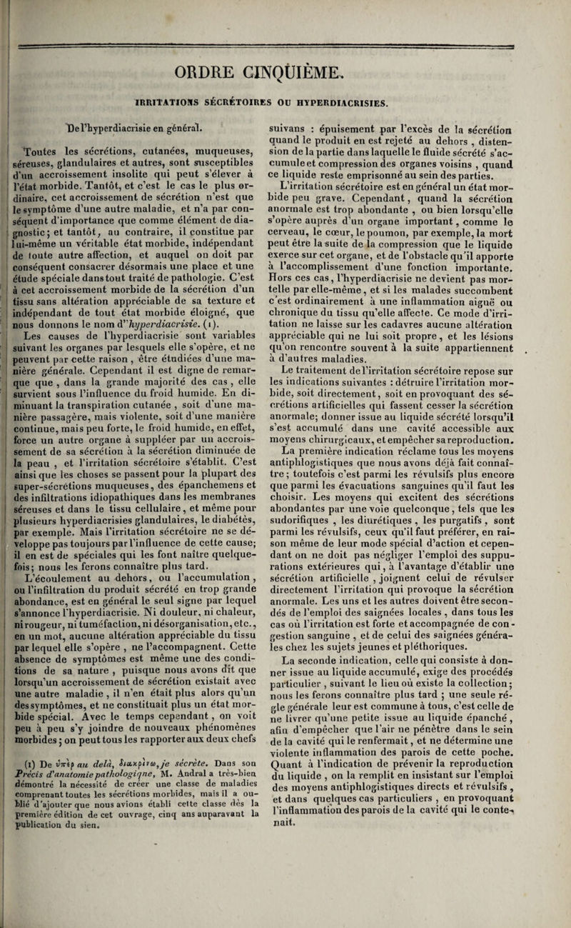 I région précordiale est parfois ébranlée par des j secousses brusques et violentes. Les caractères I qui distinguent ces palpitations de celles qui dé- ; pendent d'une lésion matérielle du cœur, consis- j tent uniquement dans l’absence des symptômes j propres à cette dernière lésion, I Quelquefois les contractions du cœur no sont ' que plus intenses sans être plus fréquentes ; d’au¬ tres fois au contraire leur fréquence seule est ac- ( crue et non leur force; dans quelques cas rares j elles sont accélérées, et en même temps plus i faibles que dans l’état normal; mais le plus ordi- 1 nairement elles sont à la fois plus énergiques et I plus accélérées. Il est rare qu’elles soient continues; i lorsque cela a lieu, il est plus que probable qu’elles j dépendent d’une irritation du cœur qui a déjà ap- j porté des modifications dans sa texture, et que , cette lésion est trop peu profonde encore pour s’annoncer par d’autres symptômes. En général , les palpitations sont intermittentes, irrégulières, et ne se font sentir que lorsque des causes excitan- ; tes viennent les réveiller. I Traitement. Chez les individus sanguins, comme chez ceux qui se trouvent passagèrement dans un état de pléthore , les palpitations cèdent presque toujours très-promptement à une saignée du bras, et, dans quelques cas même, à une application de sangsues à l’anus. Dans toutes les autres cir¬ constances , c’est aux antispasmodiques , au ré¬ gime , aux bains froids ou tièdes , et surtout à l’em¬ ploi de la digitale ou de l’acide bydrocyanique qu’il faut avoir recours. Mais on sent que ces moyens doivent rester sans effet, si la cause qui fait naître les palpitations persiste; il faut donc commencer par faire renoncer le malade au café , I aux spiritueux, aux excès vénériens, ou tâcher d’écarter ou de guérir la passion qui le domine, selon que ses palpitations sont entretenues par l’une ou par l’autre de ces causes. De l’angine de poitrine. On a donné le nom à'angine de poitrine à u n groupe de symptômes dont la source n’est pas bien connue. Nous croyons qu’on doit le rapporter à une irritation nerveuse du cœur, et nous allons essayer d’étayer notre opinion par quelques con¬ sidérations tirées de l’examen des causes, des symp¬ tômes et des caractères anatomiques de la maladie. Confondue avec l’asthme jusqu’à ilougnon , décrite sous le nom à'angine de poitrine quelques années après par Heberden, elle a encore été nommée asthme convulsif.^ goutte diaphragmatique.) syncope angineuse, sterjialgie, sténocardie) etc. Le nom qui lui conviendrait le mieux serait celui de cardialgie. Causes. Les hommes sont beaucoup plus fré¬ quemment affectés de l’angine de poitrine que les femmes ; elle attaque de préférence ceux qui ont une constitution apoplectique et un cœur volumi¬ neux ; on l’observe rarement avant l’âge de qua¬ rante à cinquante ans. On ignore les causes de son développement, et la seule que les auteurs rela¬ tent, est la suppression trop brusque des phlegma- sies des muscles ou des articulations. Mais comme elle revient par attaques, on connaît bien les cau¬ ses qui en déterminent le retour : ce sont toutes les variations considérables de température, et prin¬ cipalement l’impression d'un air vif et pénétrant, tous les mouvemens brusques et accélérés, la mar¬ che rapide, l’action de monter, l’équitation dans une direction contraire à celle du vent, les excès d’alimens ou de liqueurs spiritueuses, elles im¬ pressions morales vives. Il suffit souvent, pour rappeler les attaques dans les dernières périodes de la maladie , de la toux et de l’éternuement, du simple exercice de la parole, et des plus petits ef¬ forts. Presque toutes ces causes agissent évidem¬ ment sur le cœur, directement ou indirectement, mais elles agissent aussi sur d’autres organes, ce qui s’oppose à ce que nous puissions en tirer des conséquences favorables à notre opinion sur la nature de la maladie ; nous ferons seulement re¬ marquer qu’aucune n’est en opposition avec elle. Symptômes) marche, durée, terminaisons et pro¬ nostic. Un symptôme principal caractérise pour ainsi dire cette affection. C’est une douleur vive, lancinante ou déchirante, qui se fait sentir d’une manière subite pendant que l’individu marche, derrière le sternum, plus h gauche qu’à droite, à la partie inférieure, moyenne ou supérieure de cet os. Cette douleur fait éprouver un sentiment de constrietion dans le lieu qu’elle occupe , elle fait craindre la suffocation ou la syncope , et force le malade à s’arrêter. Dans les premiers temps, elle ne dure que quelques minutes et se dissipe par le simple repos. A mesure que la ma¬ ladie devient plus ancienne, les attaques se pro¬ longent jusqu’à durer une demi-heure, une heure, et plus ; elles se répètent plus souvent, et sont provoquées par les causes légères que nous avons énumérées. Elles finissent même par survenir spon¬ tanément pendant la nuit, surtout après le premier sommeil. Alors la douleur ne reste plus bornée â la poitrine ; le plus ordinairement elle se propage au bras , à l’avant-bras et même jusqu’au poignet et aux doigts, quelquefois aux deux membres supé¬ rieurs à la fois, et y produit un engourdissement qui empêche les mouvemens. Parfois elle n’enva¬ hit pas les membres supérieurs, et s’étend au cou, à la mâchoire inférieure et à l’oreille, et déter¬ mine un sentiment de strangulation et de la diffi¬ culté à parler ; plus rarement elle se fait ressentir à l’épigastre. 11 existe en général peu de trouble dans la respiration, elle est seulement plus fré¬ quente ; c’est la violence de la douleur qui fait craindre la suffocation, c’est elle qui force les ma¬ lades à se presser la poitrine ou se la renverser en arrrière, mais tous font avec facilité de profondes inspirations. Ce n’est que lorsque le désordre est devenu considérable que la respiration est gênée. Le pouls n’éprouve quelquefois aucune modifica¬ tion, d’autres fois il est fréquent, fort, faible, con¬ centré ou irrégulier. La face est ordinairement pâle, quelquefois rouge ; la peau parfois couverte d’une sueur froide et visqueuse aux extrémités, l’urine ténue et claire, et, dans quelques cas, rendue involontairement dans la violence des at¬ taques. Celles-ci se terminent souvent par dea éructations et des renvois de gaz ; elles laissent après elles ou un simple engourdissement dans la poitrine, qui se dissipe au bout de quelques ins- tans , ou un tremblement et une faiblesse générale