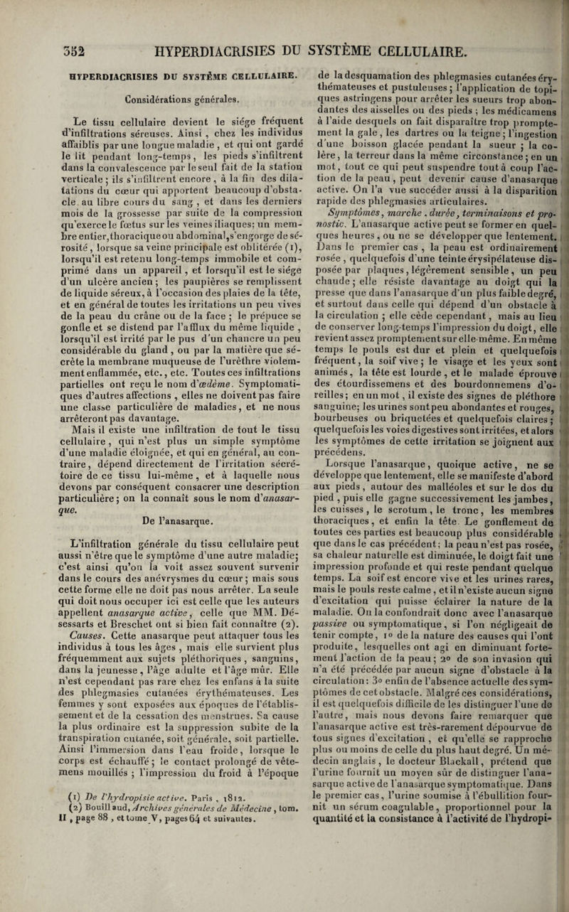 avec un sentiment de brisement dans les parties qu’occupait la douleur, qui persiste plus ou moins, et même ne se dissipe pas complètement lorsque la maladie est très-avancée. M. Raige-Delorme a observé un exemple d’angine de poitrine , dans laquelle les douleurs très-violentes occupaient, dès la première attaque la partie postérieure du sternum, la tO'talité des membres supérieurs, le cou et la mâchoire inférieure à la. fois. La durée de cette affection est indéterminée; elle varie depuis quelquesjours jusqu’à dix et vingt ans. Sa terminaison la plus fréquente est la mort, ordi¬ nairement subite dans le cours d’une attaque, quel¬ quefois lente, et amenée par les progrès du mal. Les exemples de guérison en sont extrêmement rares. Nous ne pouvons pas nous livrer à une longue- analyse des phénomènes morbides que nous ve¬ nons d’exposer; mais il nous semble qu’une dou¬ leur qui produit des symptômes aussi graves ne peut avoir sa source que dans un organe impor¬ tant. Ni la souffrance du sternum ni celle dumédia- stin,ni celle dupoumon, quelque intenses qu’on les suppose, nerendent raison de l’invasion subite et de la violence des attaques; celle du cœur ou des^nerfs reste donc seule pour nous les faire concevoir. Les résultats des ouvertures de cadavres vont nous apprendre à laquelle de ces deux parties l’on doit rapporter les accidens de l’angine de poitrine. Caractères anatomiques. On trouve, à l’ouver¬ ture des cadavres, des rétrécissemens des orifices du cœur ou des gros vaisseaux qui en partent, l’ossification des artères coronaires, l’hypertrophie ou la dilatation des ventricules, de la graisse ac¬ cumulée sur le péricarde et sur le cœur , et dans le médiastin. Les auteurs citent encore beaucoup d’autres lésions , mais elle n’ont aucun rapport avec la maladie qui nous occupe. Celles que nous avons indiquées se rencontrent dans le plus grand nombre des cas, mais on les observe aussi sans que les symptômes de l’angine de poitrine aient existé pendant la vie, et vice versâ. Que faut-il en conclure ? que la maladie dite angine de foilrine est une irritation nerveuse du cœur, accompa¬ gnant chez quelques individus prédisposés toutes les maladies de cet organe, et pouvant probable¬ ment exister isolée dans quelques cas. Traitement. Il repose presque entièrement sur l’emploi des antispasmodiques et révulsifs. Ainsi l’opium, le camphre , le musc , l’assa-fœtida , le castoréum, etc., les vésicatoires, les cautères, les sétons sur la poitrine, aux bras , aux cuisses, sont les moyens dont on a retiré les meilleurs effets, soit pour combattre les attaques , soit pour les prévenir. La saignée est presque constamment nuisible , si on la pratique pendant le paroxysme : il vaut donc mieux avoir recours aux révulsifs in¬ stantanés et aux antispasmodiques. On a conseillé de faciliter la sortie des gaz, à la fin des paroxys¬ mes , par l’eau de menthe poivrée, celle de mélisse, de fenouil, etc. L’usage des minoratifs a paru utile à quelques médecins dans l’intervalle des attaques: Heberdeu dit avoir prévenu les accès de la nuit par l’administration du vin, des cordiaux , et sur¬ tout de la teinture thébaïque. On voit qu’il règne beaucoup d’incertitude sur le traitement de cette maladie. Elle est le plus ordinairement au des¬ sus des ressources de l’art ; mais on peut rendre les attaques moins fréquentes , et peut-être moins fortes, en écartant avec soin les causes, en met¬ tant le malade à un régime sévère et peu stimulant, et en lui recommandant un exercice modéré ; et s’ils est sanguin et pléthorique, en lui pratiquant de temps à autre une légère saignée par la lancette ou par quelques sangsues à l’anus. Enfin, s’il existe une hypertrophie ou une dilatation du cœur, ou un rétrécissement de l’un des orifices de cet organe, il faut mettre en usage le traitement de oes affections. Delà dysménorrhée. L’écoulement difficile des règles a reçu le nom- de dysménorrhée. C’est moins une maladie que l’exercice difficile et douloureux d’une fonction : les causes en sont peu connues; on a remarqué . seulement que les femmes ardentes, d’un tempéra¬ ment nerveux, d’une constitution sècfie, bilieuse, abusant du coït et cependant stériles, en étaient plus fréquemment affectées que les autres. Cette affection ne nous paraît être que le symptôme d’une- névrose de l’utérus ; il ne faut pas la confondre- av-ec celle qui accompagne la métrite chronique. Au reste, la névrose de l’utérus est souvent suivie de son inflammation chronique, et par suite du? squirrhe ou du earcinôme de cet organe. Les symptômes qui la caractérisent eonsistent dans un écoulement difficile et douloureux des règles , accompagné de douleurs vives dans le dos, les lombes et la région hypogastrique, de coliques de matrice ou coliques utérines^ comme les appellent quelques auteurs, de chaleur et de démangeaison dans le vagin et au col de la matrice , quelquefois^ d’anxiété, de constriction de la gorge et d’insom¬ nie ; l’écoulement du sang ne se fait que goutte à '' goutte, quelquefois il part avec force, mais tou- Q jours avec beaucoup de douleurs utérines. Les bains tièdes, les pédiluves chauds, les injections narcotiques, ou avec les décoctions de ciguë, de- morelle, quand la démangeaison est trop vive, ou émollientes si la chaleur locale est considérable , les demi-Iavemens, les bains de fauteuil, les sai¬ gnées locales, quelquefois celle du bras chez les femmes pléthoriques, pratiquées la veille des rè¬ gles, et à l’intérieur, les boissons calmantes, comme les émulsions avec addition de sirop dia- code , l’extrait gommeux d’opium à petites doses, l’acétate d’ammoniaque, tels sont les moyens qu’on dirige avec le plus d’efficacité contre cette affection. Cotte tliérapeutique tend à confirmer l’opinion que la dysménorrhée est le symptôme d’une névrose de l’utérus. A-t-elle son siège dans le tissu même de l’organe ou dans sa membrane interne ? La première de ces opinions nous paraît la plus probable. Cependant, jusqu’à ce que nous possédions plus de lumières sur son véritable siège, nous la laisserons parmi les névroses des membranes muqueuses.