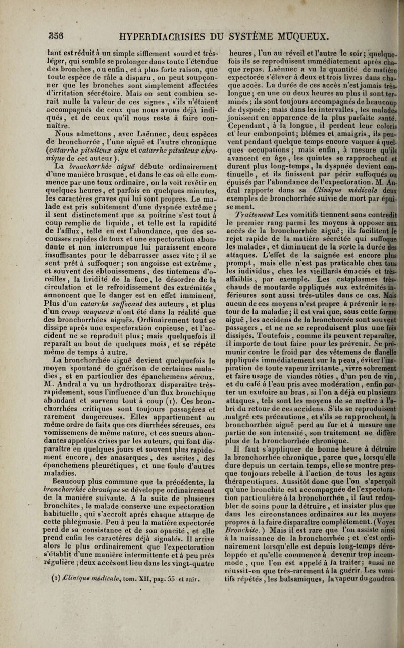 de toutes les phlegmasies chroniques incurables, enfin , chez tous les sujets profondément affaiblis. Nous ne parlons pas de celle qui survient quelque¬ fois pendant le cours d’une maladie aiguë , et sem¬ ble en déterminer la guérison ; il en a déjà été question au commencement de cet ouvrage.(Voyez Terminaisons des 7nalo,dies). Dans toutes ces circonstances , l’accroissement de la sueur n’est qu’un symptôme et non pas un état morbide , mais il arrive quelquefois que la peau sécrète ce fluide en trop grande quantité, par l’effet de sa propre excitation, et indépen¬ damment de toute autre maladie ; cette irritation sécrétoire est connue sous les noms à'éphidrose, dysodie cutanée^ sueurs morbides. De la sueur morbide. Les exemples de sueurs morbides ne sont pas rares ; elles sont générales ou partielles 5 dans le premier cas, elles sont presque toujours intermit¬ tentes. En voici une observation intéressante. Un plombier se réveillait tous les matins inondé de sueur, à tel point que sa chemise et ses draps étaient comme si on les eût trempés dans l’eau, et que son matelas était traversé. La langue était pâle, le pouls calme, la chaleur de la peau à peine augmentée pendant la sueur; l’appétit était con¬ servé, et les seuls symptômes que le malade éprou¬ vât, consistaient dans une soif assez vive , et une sorte de dessèchement delà poitrine; c’est ainsi du moins qu’il exprimait ce dernier symptôme. L’u¬ sage du sulfate de quinine fit cesser cet état, mais les sueurs reparurent quelques jours après qu’on en eut discontinué l’emploi : une nouvelle dose les fit disparaître de nouveau ; 'elles ont recom¬ mencé une troisième fois , et ont été combattues efficacement dans une maison de santé , par la dé¬ coction de quinquina. Enfin , après une troisième rechute, guérie comme les précédentes, le malade a renoncé , d’après notre avis , à son état de plom¬ bier , et n’a plus rien éprouvé depuis lors. Sa peau, trop excitable, était sans doute trop vivement sti¬ mulée par la chaleur des fourneaux où le plomb est mis en fusion. Il est probable que le quinquina conviendrait également dans les cas de sueurs continues, pourvu toutefois, nous le répétons encore , qu’elles ne dépendissent pas de l’afiection d’un organe intérieur. On lit cependant, dans le tome XXX à\x Journal général de médecineobser¬ vation de sueurs immodérées qui résistèrent à plusieurs moyens et au quinquina lui-même, et guérirent par l’extrait d’aconit. Les bons effets de l’acétate de plomb contre les sueurs nocturnes des phthisiques sont connus de tous les praticiens, mais on sait qu’ils ne sont pas constans. Ce médi¬ cament réussirait plus fréquemment sans doute, contre les sueurs qui ne dépendraient d’aucune désorganisation interne. On a aussi employé avec succès les bains froids et les lotions astringentes, mais il y a souvent du danger à recourir à ces moyens. Il faut surtout s’en abstenir dans tous les cas de sueurs partielles, des mains ou des pieds par exemple ; la suppression trop prompte de ces sécrétions étant presque tou¬ jours suivie d’inflammations intérieures graves. On peut seulement essayer de les diminuer lorsqu’el¬ les sont trop abondantes. M. Rayer rapporte un cas dans lequel il y est parvenu, au moyen de bains de pieds frais pris dans l’eau de Barèges (i). Si, par imprudence ou sans cause connue, ces sueurs partielles venaient à disparaître, et qu’il en résultât des accidens, il faudrait tâcher de les rappeler, en enveloppant les pieds de flanelle recouverte de taffetas gommé, en faisant marcher beaucoup le malade, en lui administrant des bains de vapeur locaux, etc. Il est souvent très-difficile de rétablir cette sécrétion. Il existe quelques autres exemples de sueurs partielles, trop peu abondantes pour constituer un état morbide, mais dignes d’intérêt comme phéno¬ mènes physiologiques. Ainsi, un de nos cliens est pris tous les jours , après chaque repas, d’une sueur qui dure de trois quarts d’heure à une heure, abondante au point de mouiller plusieurs mou¬ choirs, et qui n’a lieu que d’un côté de la face ( le gauche). Cette sécrétion s’est établie chez lui, nous a-t-il dit, depuis un grand nombre d’années, h la suite d’un dépôt considérable derrière la bran¬ che de la mâchoire du même côté ; il existe un en¬ foncement très-marqué dans cette région; nous pensons que la glande parotide a été détruite par l’abcès, et que la sueur locale qui se manifeste après le repas est supplémentaire de la sécrétion salivaire. Un de nos plus estimables et de nos plus savans confrères, i\l. le docteur B., est affecté d’une sueur semblable et du même côté de la face, mais qui ne revient pas dans la même circons¬ tance ; elle est presque continuelle aussitôt que la chaleur atmosphérique commence à devenir un peu forte ; elle cesse en hiver. La fétidité de la sueur ne change rien aux indi¬ cations. Chez certains individus, elle a ce carac¬ tère , même dans l’état de santé; chez tous les hommes, elle contracte de l’odeur lorsqu’elle aug¬ mente beaucoup de quantité; il est rare que celle ' des pieds ne soit pas fétide : la mauvaise odeur de \ la sueur n’est donc qu’une circonstance accessoi-. re, qu’un accident indifférent dans la maladie.** Nous ne parlons pas des sueurs vertes, bleues, noires, rouges, de toutes les couleurs en un mot, dont tant d'écrivains entretiennent leurs lecteurs ; il est rare que la sueur ne colore pas plus ou moins les objets avec lesquels elle est en contact, et cette coloration varie avec sa composition chimique, qui change souvent, même dans l’état de santé, et tantôt est plus acide et tantôt plus alcaline. On a exagéré ces effets par amour du merveilleux. HYPERDIACRISIES DU SYSTÈME MUQÜEÜX. Considérations générales. Les membranes muqueuses sont quelquefois le signe d'irritations sécrétoires. C’est à ce genre de maladies qu’il faut rapporter , 1° quelques uns de ces cas* de sécrétion abondante de la conjonctive palpébrale, sans rougeur, chaleur, ni douleur de cette membrane , que les auteurs appellent des (l) Traité théorique et pratique des maladies de la peaUjQic., tOHJ. II, pag. 244*