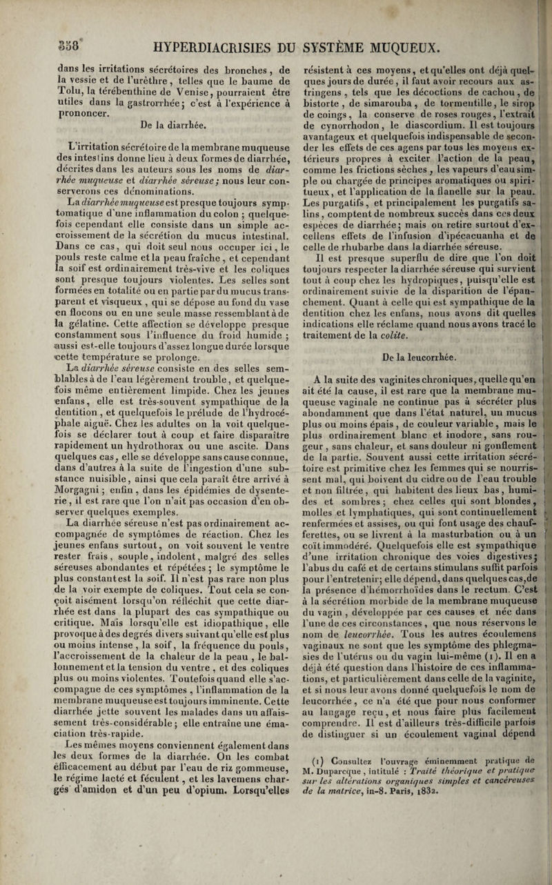 lant est réduit à un simple sifflement sourd et très- léger, qui semble se prolonger dans toute l’étendue des bronches, ou enfin, et à plus forte raison, que toute espèce de râle a disparu, ou peut soupçon¬ ner que les bronches sont simplement affectées d’irritation sécrétoire. Mais on sent combien se¬ rait nulle la valeur de ces signes , s'ils n’étaient accompagnés de ceux que nous avons déjà indi¬ qués, et de ceux qu’il nous reste à faire con¬ naître. Nous admettons , avec Laënnec, deux espèces de bronchorrée, l’une aiguë et l’autre chronique {catarrhe pituiteux aigu et catarrhe pituiteux chro- nvjue de cet auteur ). La bronchorrhée aiguë débute ordinairement d’une manière brusque, et dans le cas où elle com¬ mence par une toux ordinaire , on la voit revêtir en quelques heures, et parfois en quelques minutes, les caractères graves qui lui sont propres. Le ma¬ lade est pris subitement d’une dyspnée extrême ; il sent distinctement que sa poitrine s’est tout à coup remplie de liquide, et telle est la rapidité de l’afflux, telle en est l’abondance, que des se¬ cousses rapides de toux et une expectoration abon¬ dante et non interrompue lui paraissent encore insuffisantes pour le débarrasser assez vite j il se sent prêt à suffoquer ; son angoisse est extrême , et souvent des éblouissemens , des tintemens d’o¬ reilles , la lividité de la face, le désordre de la circulation et le refroidissement des extrémités, annoncent que le danger est en effet imminent. Plus d’un catarrhe suffocant des auteurs , et plus d’un croup muqueux n’ont été dans la réalité que des bronchorrhées aiguës. Ordinairement tout se dissipe après une expectoration copieuse, et l’ac¬ cident ne se reproduit plus} mais quelquefois il reparaît au bout de quelques mois, et se répète même de temps à autre. La bronchorrhée aiguë devient quelquefois le moyen spontané de guérison de certaines mala¬ dies , et en particulier des épauchernens séreux. M. Àndral a vu un hydrothorax disparaître très- rapidement, sous l’influence d’un flux bronchique abondant et survenu tout à coup (i). Ces bron¬ chorrhées critiques sont toujours passagères et rarement dangereuses. Elles appartiennent au même ordre de faits que ces diarrhées séreuses, ces vomisseniens de même nature, et ces sueurs abon¬ dantes appelées crises par les auteurs, qui font dis¬ paraître en quelques jours et souvent plus rapide¬ ment encore, des anasarques , des ascites , des épanchemens pleurétiques, et une foule d’autres maladies. Beaucoup plus commune que la précédente, la bronchorrhée chronique se développe ordinairement de la manière suivante. A la suite de plusieurs bronchites, le malade conserve une expectoration habituelle, qui s’accroît après chaque attaque de cette phlegmasie. Peu à peu la matière expectorée perd de sa consistance et de son opacité , et elle prend enfin les caractères déjà signalés. Il arrive alors le plus ordinairement que l’expectoration s’établit d’une manière intermittente et à peu près régulière ; deux accès ont lieu dans les vingt-quatre (l) Clinique médicale^ lom. XII, pag. 55 et suiv. heures , l’un au réveil et l’autre le soir ; quelque¬ fois ils se reproduisent immédiatement après cha¬ que repas. Laënnec a vu la quantité de matière expectorée s’élever à deux et trois livres dans cha¬ que accès. La durée de ces accès n’est jamais très- longue ; en une ou deux heures au plus il sont ter¬ minés ; ils sont toujours accompagnés de beaucoup de dyspnée ; mais dans les intervalles, les malades jouissent en apparence de la plus parfaite santé. Cependant, à la longue, il perdent leur coloris et'leur embonpoint} blêmes et amaigris, ils peu¬ vent pendant quelque temps encore vaquer à quel¬ ques occupations } mais enfin, à mesure qu’ils avancent en âge , les quintes se rapprochent et durent plus long-temps, la dyspnée devient con¬ tinuelle , et ils finissent par périr suffoqués ou épuisés par l’abondance de l’expectoration. M. An- dral rapporte dans sa Clinique médicale deux exemples de bronchorrhée suivie de mort par épui¬ se ment. Traitement Les vomitifs tiennent sans contredit le premier rang parmi les moyens à opposer aux accès de la bronchorrhée aiguë; ils facilitent Je rejet rapide de la matière sécrétée qui suffoque les malades , et diminuent de la sorte la durée des attaques. L'effet de la saignée est encore plus prompt, mais elle n’est pas praticable chez tous les individus, chez les vieillards émaciés et très- affaiblis, par exemple. Les cataplasmes très- chauds de moutarde appliqués aux extrémités in¬ férieures sont aussi très-utiles dans ce cas. Mais aucun de ces moyens n’est propre à prévenir le re¬ tour de la maladie} il est vrai que, sous cette forme aiguë , les accidens de la bronchorrée sont souvent passagers , et ne ne se reproduisent plus une fois dissipés. Toutefois , comme ils peuvent reparaître, il importe de tout faire pour les prévenir. Se pré¬ munir contre le froid par des vêtemens de flanelle appliqués immédiatement sur la peau, éviter l’ins¬ piration de toute vapeur irritante , vivre sobrement et faire usage de viandes rôties , d’un peu de vin, et du café à l’eau pris avec modération , enfin por¬ ter un exutoire au bras, si l’on a déjà eu plusieurs attaques , tels sont les moyens de se mettre à l’a¬ bri du retour de ces accidens. S’ils se reproduisent malgré ces précautions, et s’ils se rapprochent, la bronchorrhée aiguë perd au fur et à mesure une partie de son intensité, son traitement ne diffère plus de la bronehorrhée chronique. Il faut s’appliquer de bonne heure à détruire la bronchorrhée chronique, parce que, lorsqu’elle dure depuis un certain temps, elle se montre pres¬ que toujours rebelle à l’action de tous les ageus thérapeutiques. Aussitôt donc que l’on s’aperçoit qu’une bronchite est accompagnée de l’expectora¬ tion particulière à la bronchorrhée , il faut redou¬ bler de soins pour la détruire , et insister plus que dans les circonstances ordinaires sur les moyens propres à la faire disparaître complètement. (Voyez Bronchite. ) Mais il est rare que l’on assiste ainsi à la naissance de la bronchorrhée } et c’est ordi¬ nairement lorsqu’elle est depuis long-temps déve¬ loppée et qu’elle commence à devenir trop incom¬ mode , que l’on est appelé à la traiter ; aussi ne réussit-on que très-rarement à la guérir. Les vomi¬ tifs répétés , les balsamiques, la vapeur du goudron