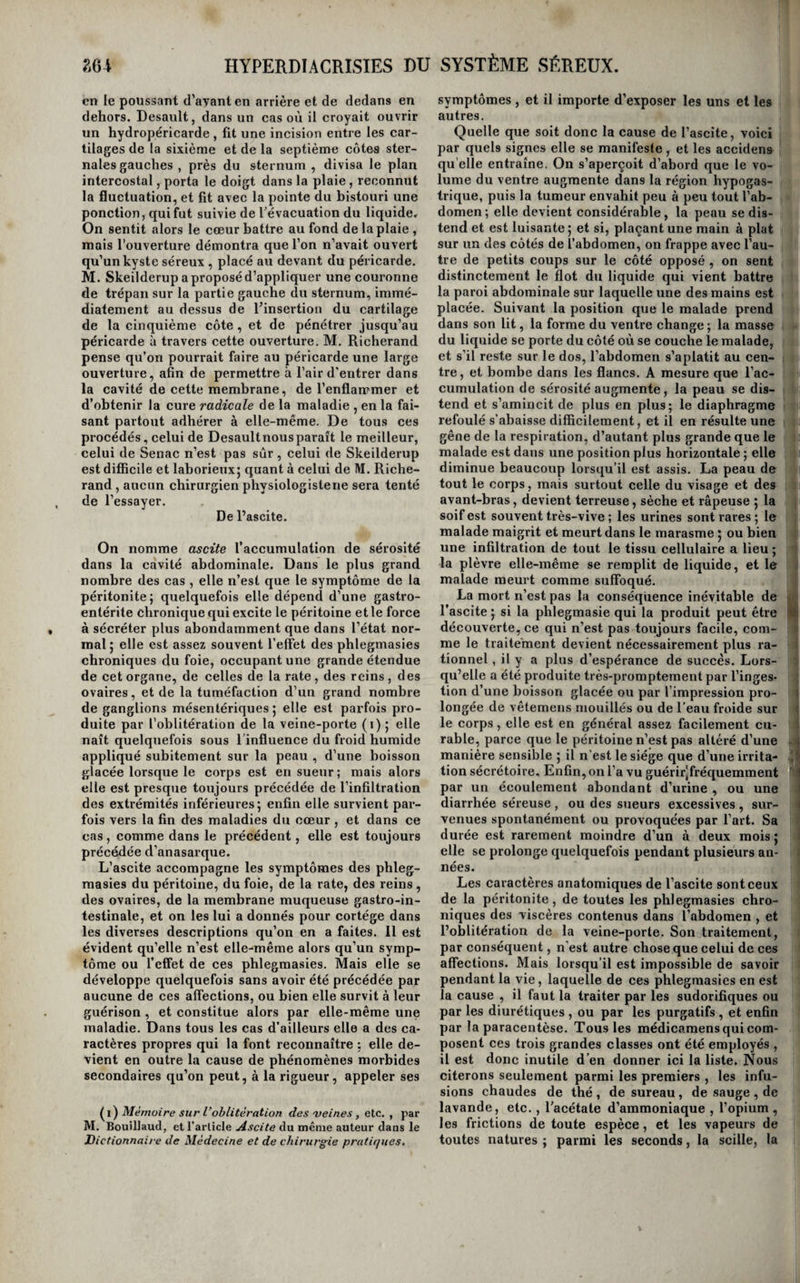 refoiiniant le tranchant de son instrument en haut, il achève d’en détacher cireulairement la presque totalité. L'oeil se vide peu à peu. L’inflammation est en général si peu intense, qu’elle n’a besoin d'êfre combattue que par des moyens très-simples ; quelquefois même elle est si lente et si faible, qu’il devient nécessaire de l’exciter. 11 suffit pour cela de laisser l’œil exposé au contact de l’air pendant quelques heures ou pendant une journée. Au bout de quelques jours le bord de la section se détache sous laformed’uneescharre grisâtre; alors l’organe diminue rapidement de volume, et l’ouverture se rétrécit en proportion. Vers la fin du traitement, cette ouverture donne passage à un petit tubercule rougeâtre et comme fongueux, formé par les mem¬ branes intérieures enflammées , et qu’il suffit de toucher légèrement avec le nitrate d’argent pour qu’il disparaisse complètement; alors la guérison est achevée, et il ne reste plus qu’à placer un œil artificiel. M. Demours (i) emploie pour opérer la résec¬ tion de l’œil un instrument mécanique, analogue à celui que Guérin a proposé pour l’opération de la cataracte , mais plus grand. L’anneau reçoit, non-seulement la totalité de la cornée, mais encore une petite partie de la sclérotique ,!et la lame , au lieu de ne détacher qu’un lambeau demi-circulaire, sépare complètement toutes les parties qui sont reçues dans l’anneau. Ce procédé a l’avantage de terminer l'opération dans un instant presque in¬ divisible , et , quoiqu’il agisse sur la sclérotique , l’auteur dit ne l’avoir jamais vu suivi d’accidens graves ; cependant, comme ces accidens ont été observés par d'autres , tandis que la section bor¬ née à la cornée ne paraît pas y avoir jamais donné lieu, c'est le procédé de Scarpa, au moyen duquel l’œil se vide tout aussi complètement, qui nous paraît mériter la préférence. De l’hydrocéphale. Comme son nom l’indique , l’hydrocéphale est une accumulation d’eau dans la tête ; son siège précis est la cavité de l’arachnoïde , soit dans les ventricules, soit entre les deux lames de cette mem¬ brane à la surface des hémisphères cérébraux. Les auteurs l’ont divisée en aigtiê et en chronique et les causes qu’ils lui assignent sous l’une ou sous l’autre de ces formes , les symptômes sous lesquels ils la décrivent, la marche , la durée et les modes de terminaison qu’ils lui attribuent, enfin les lé¬ sions cadavériques qu’ils reconnaissent avoir ren¬ contrées à sa suite , tout démontre que c’est l’his¬ toire de l’arachnoïdite qu’ils ont tracée sous le nom de l’un de ces symptômes. L’épanchement n’est pas la maladie , dit M. Itard , qui a le mieux écrit sur l’hydropisie en général et sur l'hydrocéphale en particulier , il n’en est que le résultat. La ma¬ ladie est toujours l’irritation de l’arachnoïde, quel¬ quefois sympathique d’une phlegmasie gastro-in¬ testinale, d’autres fois d’une inflammation aiguë ou chronique du cerveau lui-même , et souvent idiopathique. Presque toujours de nature inflam¬ matoire,, cette irritation est sans doute quelquefois l^l) Traité du f maladies des^etir. bornée à la simple augmentation de la sécrétion de la membrane, mais aucun symptôme ne peut la faire distinguer de la phlegmasie. Des enfans naissent quelquefois avec une hy¬ drocéphale qu’on nomme alors congéniale ^ et si l’épanchement a lieu dans les ventricules, toute la substance cérébrale est déplissée en membrane, et sert de poche au liquide; s’il existe au contraire à la surface du cerveau, cet organe est déprimé vers la base du crâne, et converti en une espèce de moi¬ gnon. Dans quelques cas, on trouve la substance cérébrale réduite en une sorte de bouillie au mi¬ lieu de l’épanchement. Peut-on dire que ces hy¬ drocéphales dépendent de l’irritation de l’ara¬ chnoïde? Sans doute on ne peut pas le démontrer, mais il est probable qu’il en est ainsi, car on sait que le fœtus , dans le sein d^ sa mère , est apte à contracter toutes les phlegmasies connues. Toute¬ fois, il serait possible que cet épanchement dépen¬ dît quelquefois d’un obstacle au retour du sang veineux du cerveau vers le cœur , obstacle qui , s’opposant à la libre absorption des fluides sans cesse exhalés par les extrémités artérielles, en pro¬ duirait ainsi l’accumnlation dans l’encéphale. Nous avons déjà dit, eu parlant de l’arachno’ï- dite, que l’on avait proposé et employé la ponc¬ tion du crâne pour donner issue au liquide accu¬ mulé. Cette opération esttonjours sui\ie de la mort prompte du malade ; on doit donc y renoncer. Le seul cas où il devient indispensable d’y avoir re¬ cours, c’est celui d’une hydrocéphale congéniale qui s’oppose à la sortie du fœtus du sein de la mère. Telle est , au reste , l’unique indication spéciale! dont l’hydrocéphale puisse devenir l’objet, car tous les autres moyens doivent avoir pour but de dé¬ truire l’irritation encéphalique ou gastro-intesti¬ nale , cause première du désordre. Il ont été ex¬ posés dans l’histoire del’arachnoïdite. De l’hydrorachis. Ce que nous avons dit précédemment des causes, / des symptômes , etc. , de I hydrocéphale , est en ' partie applicable à l’hydrorachis. Cet épanchement de liquide dans l’arachnoïde rachidienne dépend en effet presque toujours de l’irritation directe ou sympathique de cette membrane, et n’a pas de symptômes particuliers. Quelquefois, cependant , le liquide accumulé dans le canal rachidien pro¬ vient de l’arachnoïde cérébrale ; on pense aussi qu’il peut s'y rassembler par l’effet de l’engorge¬ ment des veines du rachis et des enveloppes mem¬ braneuses de la moelle. Le seul symptôme bien positif qui puisse en révéler l’existence , consiste dans la tumeur que peut former l’épanchement dans un des points de la colonne vertébrale ; mais il est excessivement rare de l’observer , si ce n’est dans l’hydrorachis congéniale. La paralysie des extrémités inférieures et les convulsions peuvent être produites par toute autre affection du canal ra¬ chidien. L’hydrorachis congéniale a aussi été nommée spina bifida, parce que la poche qu’elle forme à l’extérieur existe ordinairement entre un écarte¬ ment des deux moitiés d’une ou de plusieurs ver¬ tèbres. Tantôt toute la vertèbre est divisée , tantôt