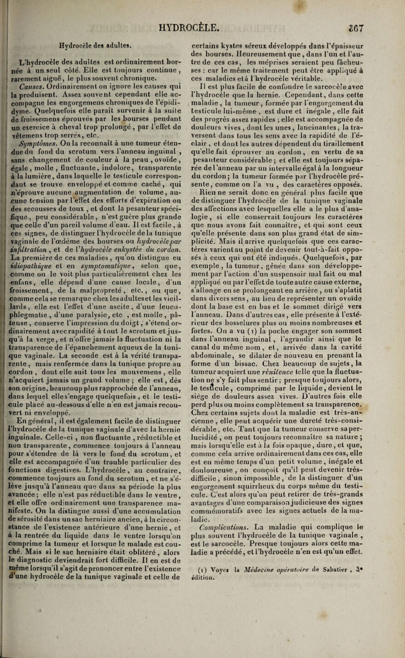 ASCITE. 3B5 digitale, l’asperge , le fraisier, la scorzonère, la pariétaire , le genièvre , le nitrate de potasse ; et parmi les derniers, le proto-chlorure de mercure , la résine de jalap , la bryone , le nerprun, la colo¬ quinte, la gomme-gutte, l’aloès , la gratiole , l’a- saret, l’ellébore, l’eau-de-vie allemande. M. La- lanne a employé le nitrate de potasse à très-hau¬ tes doses, avec un succès bien propre à en recom¬ mander l’emploi (i). Mais il ne faut pas perdre de vue, que ces médicamens produisent des effets contraires à ceux qu’on en attend si les voies di¬ gestives sont irritées , et qu'ils aggravent même le désordre. Il faut savoir les suspendre aussitôtqu'on s’aperçoit de leurs mauvais effets, et ne pas persis¬ ter opiniâtrément à en gorger les malheureux ma¬ lades. M. Landré-Beauvais rapporte qu’un malade qu’il traitait en vain par ces moyens, fut promp¬ tement guéri par un autre médecin au moyen du petit-lait nitré et du lait pur (2). Nous venions de lire ce fait, lorsque nous avons guéri de la même manière un enfant auquel on parlait déjà de pratiquer la ponction. On seconde ordinairement avec avantage l’action de ces agens thérapeutiques, par les ventouses sèches , les sinapismes promenés sur la peau, et les vésicatoires aux jambes. Mais dans le cas d’ascite presque subitement survenue à la suite d’une boisson froide , de l’immersion du corps dans l’eau , de la suppression du flux hémor- rhoïdal, de l’omission d’une saignée habituelle , en un mot dans l’ascite par irritation sécrétoire , il ne faut pas hésiter à ouvrir la veine , et l’on doit en même, temps ne prescrire que des boissons dé¬ layantes, acidulées et légèrement diurétiques, et recommander, la diète sévère. Enfin lorsque l’ac¬ cumulation de sérosité devient trop considérable , que les parois abdominales semblent ménacées de rupture, que la gêne de la respiration est excessive, si le ventre n’est pas douloureux ou l’est à peine, il faut pratiquer la ponction. Cette opération guérit rarement, mais elle soulage toujours ; elle pro¬ longe et rend plus supportables les jours du ma¬ lade. Pour la pratiquer, il faut préparer un trois-quarts, instrument trop connu pour qu’il soit besoin de le décrire ici, des alèzes pour garnir le lit du malade, un grand vase propre à recevoir le liquide , quel¬ ques compresses , quelques serviettes et un ban¬ dage de corps ou une bande de flanelle , longue de cinq à six aunes et de la largeur de la main. Quelques chirurgiens font tenir le malade assis, mais dans cette position il est plus sujet à éprouver des syncopes , et presque tous le font coucher sur le bord de scn lit, la tête et la poitrine soutenues par des oreillers, les cuisses relevées et fléchies , les talons rapprochés des fesses. On détermine alors le lieu où l’on doit pratiquer la ponction ; ce lieu a été diversement indiqué. Sa détermination précise a pour but d’éviter l'artère épigastrique qui est en avant, le long du muscle droit, le foie et la rate qui sont sur les côtés, et qui étant souvent engorgés dans cette maladie, descendent quelque¬ fois jusqu’à la crête de l’os des îles j quant aux in- (1) Voyez Annales de la médecine physiologique , niai 1824 , pag. 409 et suivantes. (a) Dictionnaire de médecine, article Ascite. testins, ils restent fixés à la colonne vertébrale, et sont par conséquent suffisamment éloignés des lieux où l’on pratique l’opération. En général on choisit le côté droit afin d’éviter l’épiploon qui flotte au milieu de la sérosité, et qui descend plus bas du côté gauche. Quelques opérateurs recom¬ mandent de plonger l’instrument à quatre travers de doigt au-dessous de l’ombilic; d’autres au mi¬ lieu de l’espace compris entre l’ombilic et l’épine antérieure et supérieure de l’os des îles; d’autres encore, au milieu de l’espace qui sépare l’ombilic, l’épine du pubis, et l’épine iliaque antérieure et supérieure. Sabatier propose d’opérer au milieu de l’espace qui sépare le bord des fausses côtes et la crête de l’os des ;îles , l’ombilic et l’apophyse épi¬ neuse de la colonne vertébrale : c’est à peu près en cet endroit qu’on opère le plus ordinairement. En¬ fin quelques chirurgiens ont tenté la ponction par le rectum chez l’homme , et par le vagin chez la la femme ; mais ces exemples ne paraissent pas avoir été suivis. Tels sont les endroits où l’on peut plonger le trois-quarts dans tous les cas où les parois abdo¬ minales ont'cédé uniformément. Mais quelquefois le liquide, trouvant moins de résistance dans cer¬ tains points, vient y faire au dessous de la peau une tumeur transparente sur laquelle il est évident qu’on doit alors pratiquer la ponction. C’est ainsi qu’on a vu la membrane séreuse former une her¬ nie à l'ombilic , ou la sérosité remplir un an¬ cien sac herniaire existant dans le scrotum , et la ponction faite avec succès dans ces deux en¬ droits. Quoi qu’il eu soit, le lieu où il convient de pratiquer la ponction étant déterminé, on place le malade le plus près possible du bord du lit, et un aide , appliquant largement ses mains sur le côté opposé de l’abdomen , pousse le liquide vers le point qui doit être piqué. Le chirurgien prend alors ie trois-quarts , trempe sa pointe dans l'huile , en place le manche dans la paume de la main , les trois derniers doigts étant recourbés sur lui, le pouce et l’indicateur allongés sur sa tige, il en pré¬ sente la pointe perpendiculairement aux tégumens, et évitant les grosses veines qui rampent ordinaire¬ ment sous la peau, il le fait pénétrer d’un seul coup jusque dans la cavité du péritoine, en le poussant avec la paume de la main , et en abandonnant, si cela est nécessaire , sa tige de tous les doigts qui la tiennent. Le défaut de résistance et l’écoulement de la sérosité le long delà cannelure de la canule,lui font juger que l’instrument a pénétré à la profondeur re¬ quise. 11 retire alors le poinçon en retenant la canule entre les deux premiers doigts de la main gauche ; la sérosité qui s’écoule est reçue dans un vase pré¬ paré à cet effet ; des pressions larges et douces fa¬ cilitent sa sortie. Sur la fin de l’opération , il arrive souvent que le jet du liquide s’arrête tout à coup. Cela dépend communément de ce que l’un des or¬ ganes abdominaux vient s’appliquer à l’extrémité de la canule ; d’autres fois, c’est quelque flocon de fibrine décolorée qui vient la boucher. Il suffit en général de faire exécuter quelques mouvemcns au malade, de diriger les pressions dans un autre sens, ou d’introduire un stylet mousse dans la canule afin de repousser l'obstacle, pour rétablir le cours i