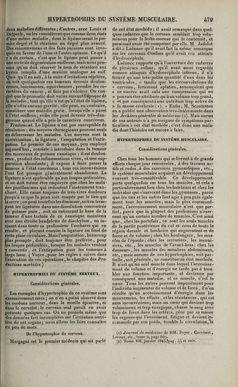 PLIQUE. * «f W / ia tète, des démangeaisons violentes et de forts Dicotemens dans le derme chevelu, de la tristesse, [le l’oppression et des douleurs , de la pesanteur ilans tous les membres avec gêne de leurs mouve- jnens. A ces premiers symptômes succèdent ordi- iiairement des sueurs visqueuses et gluantes , une sensation de constriction spasmodique dans la partie ijupérieure de la tête , et une forte tension de cette même partie. Alors les premiers accidens dimi- Inuent, les cheveux commencent à devenir gras , |et acquièrent une odeur particulière , dégoûtante, I Enfin la plique se déclare, et tous les autres syrap- Itôines s’évanouissent. Le pica précède très-sou¬ vent aussi l’invasion de la plique; il est très-fré- [quent d’observer également que les malades éprou- !vent un sentiment de fraîcheur au sommet de la tête. Les cheveux pliqués affectent, dans leur entre¬ lacement et leur agglutination, des dispositions j variées , qui ont fait admettre par les auteurs plu- ! sieurs espèces de plique. Ainsi M. Alibert en éta- ; blit trois formes principales : Xd plique multiforme ' ou tête de Méduse^ la plique à queue ou solitaire^ i et la plique en masse. On l’a partagée aussi en J0^^- I que mâle et en pliqxie femelle, suivant qu’elle est i en masse ou en longues lanières ; quelques auteurs I ont même créé une espèce sous le nom de la file., dans laquelle les cheveux sont en partie disposés en masses et en partie en lanières. Enfin , on l’a encore distinguée en vraie et en fausse , la pre- : mière affectant les bulbes, et la seconde les che¬ veux seulement. Toutes ces distinctions nous pa- I raissent sans fondement, et la seule qu’il soit utile i d’admettre doit avoir pour base le degré de la ma- I ladie. Outre leur entre-croisement et leur agglutina- ! tion , les cheveux éprouvent souvent d’autres alté¬ rations. Chez quelques sujets ils sont cassans ; chez d'autres , ils sont gonflés et remplis par le fluide qui les parcourt dans l’état normal; la sécrétion de ce fluide est accrue , et on le voit s’échapper à la I seetion ; enfin, chez tous , l’allongement des che- j veux est toujours assez considérable. La matière I qui les colle est visqueuse , grasse , huileuse ; elle ' a presque toujours une odeur fade et nauséabonde, quelquefois fade et aigre, dans quelques cas al- : liacée, dans d’autres elle est d’une puanteur exces-i j sive ; enfin, parfois, mais très-rarement, elle a I l’odeur de l’ambre. ■ La plupart des individus pliqués ont beaucoup ! de poux ; et lorsque la maladie a déjà quelque an- i cienneté, il est rare que le derme chevelu ne pré- ! sente pas des ulcérations plus ou moins profondes. On ne peut alors toucher les cheveux sans causer I de vives douleurs ; cette exquise sensibilité des I bulbes existe même quelquefois avant toute ulcé- ; ration. Les ganglions lymphatiques du cou sont i ordinairement engorgés, et la face est pâle et bouf¬ fie ; de petites vésicules se développent souvent à la tête et sur le reste du corps ; elles s’ouvrent et donnent naissance à des ulcérations que quelques auteurs ont nommées ulcères plvqueux (i); enfin la teigne est une des complications fréquentes de la plique chez les enfans. Les cheveux ne sont pas les seules parties du système pileux susceptibles d’être affectées de cette maladie. On l’a observée à la barbe, aux poils du pénis , des aisselles, et de toutes les parties du corps. Caractères anatomiques. A la dissection des par¬ ties affectées de la plique, on a trouvé les bulbes considérablement augmentés de'volume, laissant suinter uneraticosité gluante, d’un jaune pale, ou remplis d’un liquide noirâtre et fétide.-Nous avons indiqué précédemment l’état des cheveux. Mais on ne possède qu’un très-petit nombre de recher¬ ches anatomiques sur cette maladie. Traitement. Lorsque la plique est légère, qu’elle ne consiste que dans un simple feutrage des che¬ veux , sans maladie du bulbe et sans suintement actuel, et qu’elle est à une certaine distance du derme chevelu et séparée de lui par des cheveux sains, il faut, sans hésiter, en débarrasser les ma¬ lades par la section. Mais lorsqu’elle est intense, accompagnée d’ulcérations , de suintement consi¬ dérable, de gonflement des bulbes et des poils eux- mêmes, il y aurait de l’imprudence à la faire cesser aussi rapidement; la cessation trop prompte d’une irritation aussi considérable pourrait être suivie de l’inflammation funeste d’un organe important, du cerveau par exemple. Alors, les auteurs conseil¬ lent d’administrer à l’intérieur des boissons sudo¬ rifiques , les préparations antimoniales, l’extrait d’aconit, et une foule d'autres médicamens , dont l’utilité est plus que douteuse. Les bains de vapeurs paraissent très-avantageux, et l’on en seconde or¬ dinairement les effets par les vésicatoires, les fric¬ tions avec la teinture de cantharides, les sinapismes chauds , et les moxas sur la tête. On a surtout re¬ cours à ces violentes stimulations du derme che¬ velu, dans les cas où l’invasion delà plique est précédée d’accidens graves, et qu’elle se développe difficilement; on y a recours également lorsque des symptômes alarmans succèdent à sa section. Lorsqu’ensuite on se décide à couper les poils pli¬ qués, il faut attendre que leur accroissement ait à peu près cessé de faire des progrès, et que le suin¬ tement huileux qui les agglutine ait considérable¬ ment diminué ; alors on opère la section de la plique en plusieurs jours, et il est toujours prudent de la faire précéder de l’application de quelques exutoires à la peau. Les soins de propreté sont en¬ suite les meilleurs moyens de s’opposer à la repro¬ duction du mal. (l) Pajot, Thèse citée, pag. 17. 48