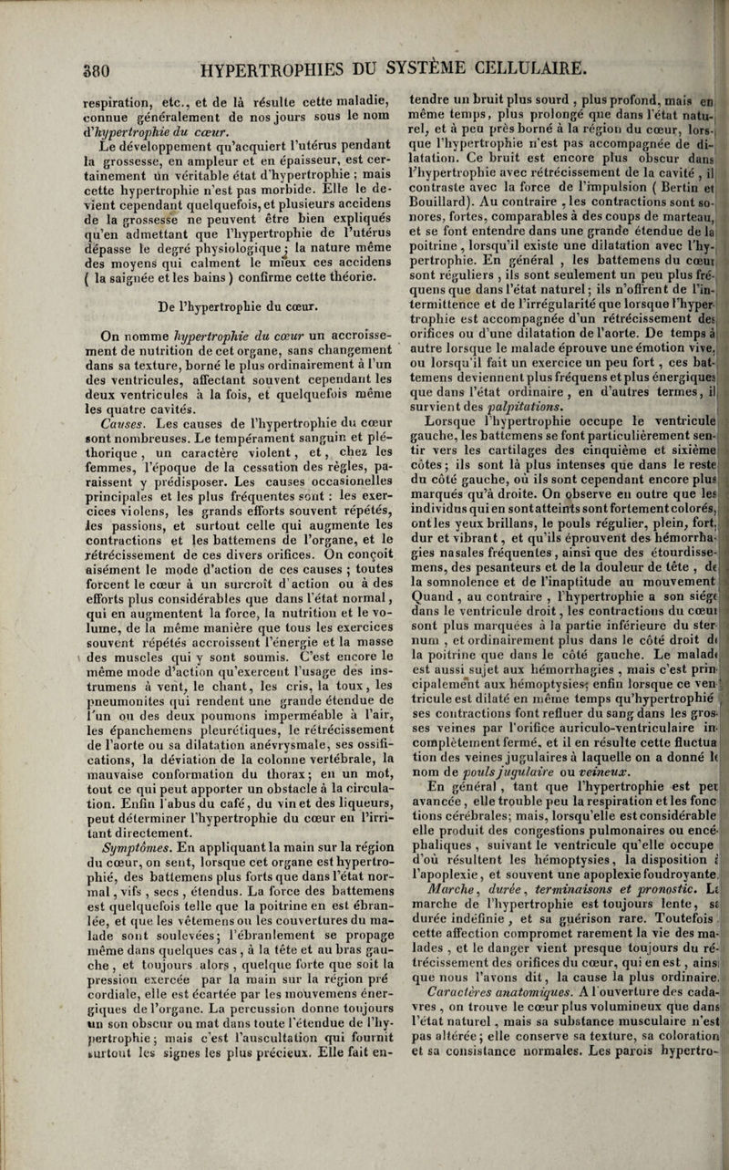 ORDRE SIXIÈME. IRRITATIONS NUTRITIVES OU HYPERTROPHIES. De l’hypertrophie en général. De toutes les formes de l’irritation , l’hypertro¬ phie est la plus rare. On ne l’observe pas dans tous les tissus , et, ilans ceux où elle se présente , elle existe long-temps avant de constituer un état mor¬ bide; ce n’est qu’à la longue, et lorsque l’organe qiq en est le siège, ayant acquis avec une nutrition excessive un surcroît d’énergie, trouble la fonction qu’il est destiné à remplir, ou bien lorsque son poids et sa masse étant accrus, il gêne l’exercice des fonctions des organes voisins, ce n’est qu’alors, disons-nous que l’hypertrophie devient une mala¬ die. Au reste , nous avons vu qu’il en est de même pour toutes les autres formes de l’irritation , le passage de la simple excitation physiologique à l’irritation morbide étant insensible. Les causes de l’irritation nutritive sont peu nombreuses, légères, et très-souvent obscures ; l’exercice exagéré de l’organe, l’action trop forte de son excitant naturel, et de faibles excitations produites par d’autres agens , sont à peu près les seules que l'on connaisse. II faut, en général, qu’el¬ les agissent faiblement, mais d’une manière conti¬ nue , et pendant un assez long espace de temps , pour produire cet état morbide. Les symptômes de l’hypertrophie ne sontpasmoinsfaibles nimoins obscurs que ses causes ; accroissement du volume de l’organe affecté , sur-activité de sa fonction , lorsque toutefois l’exercice en peut être apprécié dans l’état normal, puis trouble, irrégularité , et enfin désordre dans l’accomplissement de cette fonction, tels sont ceux par lesquels elle se mani¬ feste en général. La marche, les terminaisons, le pronostic, les caractères anatomiques, et le traite¬ ment de cet état morbide offrent trop de différen¬ ces dans les divers tissus qu’il affecte pour pouvoir être exposés d’une manière générale. HYPERTROPHIES DU SYSTÈME CELLULAIRE. Considérations générales. Le tissu cellulaire devient quelquefois le siège de l’irritation nutritive , c’est-à-dire qu’il acquiert un développement excessif dans une ou plusieurs parties du corps ou dans toutes à la fois. Lorsque cette nutrition anormale est générale, elle gêne les mouvemens, mais on ne la considère pas en géné¬ ral comme une maladie, c’est tout simplement de Vnhésité, ou la polj'sarcie. Mais lorsqu’elle forme des tumeurs circonscrites dont le volume cause de la difîbrmité ou devient incommode, elle constitue une maladie particulière , connue sous le nom de loupe^ lipome et stéatôme. Du lipome. Le lipome est une tumeur formée par le déve¬ loppement excessif du tissu adipeux de (quelque partie ; on le rencontre dans tous les points où il existe du tissu cellulaire graisseux. Souvent il est unique , mais on voit quelques individus qui en portent trois ou quatre ; nous en avons vu un qui était couvert de petits lipomes de la tête aux pieds ; M. Marjolin a vu , à l’hospice de la Salpêtrière , une femme qui portait plus de cent lipomes pédi- culés sur le visage, le cou, le tronc , les bras et les cuisses (i). On peut considérer ces faits comme des exemples de diathèse hypertrophique. Causes, symptô/ncs , etc. On connaît à peine les causes du lipome; il a semblé, dans quelques cas, qu’il s’était développé sous l’influence de chocs, de froissemens, de pressions répétées, et même de contusions , mais le plus ordinairement les causes en restent inconnues. C’est le plus souvent à la nuque, sous les régions latérales du cou , sur le dos , sous la peau des pa- ; rois abdominales, sur les fesses et sur les cuisses, que l’on voit se développer le lipome. Il se pré¬ sente sous forme d’une tumeur, tantôt apla¬ tie et à large base, tantôt pécliculée, indolore, i d’une consistance molle , élastique et pâteuse , à , peine adhérente aux parties voisines , sans chan- ^ gement de couleur à la peau, offrant des bosselu- i| res nombreuses moins apparentes à l’extérieur ! qu’appréciables au toucher, d’une pesanteur i moindre que ne semble le faire croire son volume ; enfin se développant toujours avec beaucoup de ^ lenteur, et finissant, si l’on n’y porte obstacle,, < par acquérir une grosseur énorme sans gêner au- ■' trement les malades que par son poids ou par l’ob- i stade qu’elle apporte aux mouvemens de la partie sur la(|uelle elle est placée. Quelquefois cepen- i dant les lipômes épuisent les malades en attirant à eux une grande partie des matériaux de la nutri¬ tion. . j Il arrive quelquefois que les lipômes, surtout lorsqu’ils sont exposés à des frottemens rudes et j répétés, deviennent douloureux, s’enflamment et s’abcèdent. Dans d’autres cas, ils augmentent de densité, les vaisseaux qui les pénètrent acquièrent ' plus de développement, les cloisons qui les sépa- l rent en plusieurs loges deviennent plus épaisses et plus résistantes , de l'albumine et de la lymphe se déposent et se concrètent à leur intérieur, et, si on les examine alors par la dissection , on les trouve formés, en partie, de vésicules celluleuses remplies de graisse et seulement plus grandes que dans l’état normal, et en partie de loges rem¬ plies d’une substance concrète , d’un blanc mat, ayant l’apparence du suif, mais plus dense. Sous celte forme la maladie a reçu de plusieurs personnes le nom stéatôme. Quelques auteurs, Littré, M. Boyer, M. Gen- drin (a) , regardent le lipôme et le stéatôme comme (i) Dictionnaire de médecine en 21 vol., tome XIII, page 298. (a) Mémoire sur les caractères anatomicfiies des lou¬ pes désignées sous les noms de lipome et de stéatôme, pSiV k.. Journal général de Médecine, mai 1828, pag. 210 et suiv.