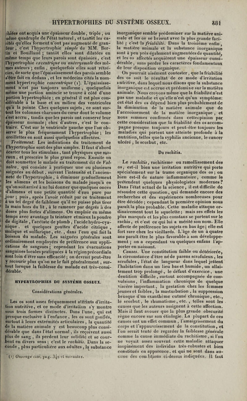 ! deux maladies différentes ; d'autres, avec Louis et Delpech , ne les considèrent que comme deux états I d’une même maladie, dont le lipome serait le pre- I mier degré et le stéalôme un degré plus avancé, j Des raisonnemens et des faits puissans sont invo- 1 qués en faveur de l’une et l’autre opinion. Ce qu’il y a de certain , c’est que le lipome peut passer à i une sorte de dégénération suiffeuse; mais nous pen- ! sons qu’on doit réserver le nom de stéatôme aux i kystes remplis d'une matière analogue au suif, i Quoi qu’il en soit, à la suite d’irritations répétées, ; on voit quelquefois ces tumeurs devenir doulou- I reuses, lancinantes, squirrheuses , prendre les ca¬ i çoit que le pronostic doit varier suivant l’époquede I la maladie ; tant qu’elle n’est qu’à l’état de lipome, 1 elle n’oilre aucune gravité ; elle peut, au contraire, i constituer une maladie grave, lorsqu’elle a passé ! à l’état suiffeux; enfin elle peut devenir très-dan¬ gereuse quand elle a pris le caractère cancéreux. Traitement. Le lipome n’est pas susceptible de résolution 5 des moyens chirurgicaux peuvent seuls i en débarrasser les malades. Ces moyens sont la j cautérisation , la ligature , l’amputation et l’extir- I pation. Le premier de ces moyens, peu employé j aujourd’hui, consiste à introduire dans la tumeur ; des morceaux de potasse caustique ; il est doulou- 1 reux, produit des inflammations vives, et une sup¬ puration abondante 5 il expose à faire passer la tumeur à l'état cancéreux ; tous ces inconvéniens i l’ont fuit presque généralement abandonner. La ; ligature n’est applicable qu’aux loupes pédiculées, I et ne doit même être employée que chez les mala- j des pusillanimes qui redoutent l’instrument tran- I chant. Elle cause toujours de très-vives douleurs ! jusqu’à ce que la peau soit coupée par le lien qui ; la serre j on peut toutefois les diminuer, soiten trem- i pant les ligatures dans une dissolution concentrée j de potasse pure , soit en entourant la base de la I tumeur d’une traînée de ce caustique maintenu '' avec une étroite bandelette de diachylum , en in¬ cisant dans toute sa profondeur l’escharre qui en ■! résulte, et plaçant ensuite la ligature au fond de j cette plaie circulaire. Mais l’amputation , beaucoup i plus prompte , doit toujours être préférée , pour les loupes pédiculées , lorsque les malades veulent : y consentir, et l’extirpation pour les tumeurs à I large base. ( Voyez ,pour les règles à suivre dans I l’exécution de ces opérations, le chapitre des Pro- i ductions morbides HYPERTROPHIES DU SYSTÈME NERVEUX. I Considérations générales. i Les exemples d’hypertrophie de ce système sont [ excessivement rares ; on n’en a point observé dans i les cordons nerveux, dans la moelle épinière, ni i dans le cervelet; le cerveau seul paraît en avoir ! présenté quelques cas. On ne possède même que ; des données fort incomplètes sur l’irritation nutri- : tive de cet organe; nous allons les faire connaître ' en peu de mots. De l’hypertrophie du cerveau. jVIorgagni est le premier médecin qui ait parlé de cet état morbide ; il avait remarqué dans quel¬ ques cadavres que le cerveau semblait trop volu¬ mineux pour la boîte osseuse qui le contenait, et paraissait avoir été comprimé par elle. M. Jadelot a dit à Laënnec qu’il avait fait la même remarque sur les cerveaux d’enfans qu’il avait cru atteints d’hydrocéphale. Laënnec rapporte qu’à l’ouverture des cadavres de plusieurs enfans, qu’il avait aussi regardés comme attaqués d’hydrocéphale interne, il n’a trouvé qu’une très-petite quantité d’eau dans les ventricules, « tandis que les circonvolutions du « cerveau, fortement aplaties, annonçaient que pouvait être attribuée qu’àun volume trop grand, et par conséquentàune nutrition trop active de 51 la masse cérébrale ( i). w Enfin, M. Scoutetten en a publié une observation très-intéressante dans les Archives générales de médecine (a). Mais aucun de ces auteurs n’a pu assigner de symptômes par¬ ticuliers à cet état morbide ; c’est donc une mala¬ die dont l’histoire est encore à faire. \ HYPERTROPHIES DU SYSTÈME MUSCULAIRE. Considérations générales. Chez tous les hommes qui se livrent à de grands efforts chaque jour renouvelés, à des travaux ac¬ tifs et rudes , à des exercices gymnastiques, etc., le système musculaire acquiert un développement souvent très-considérable. Ce développement porte quelquefois sur tous les muscles, et cela a particulièrement lieu chez les bateleurs et chez les individus qui s’exercent dans les gymnases, parce que les uns et les autres font agir à peu près égale¬ ment tous les muscles; mais le plus communé¬ ment, l’accroissement musculaire n’est que par¬ tiel, parce qUe la plupart des professions n’exer¬ cent qu’un certain nombre de muscles. C’est ainsi que, chez les portefaix, ce sont les seuls muscles de la partie postérieure du col et ceux de toute la région dorsale et lombaire qui augmentent et de force et de volume ; chez les boulangers , les mus¬ cles de l’épaule ; chez les serruriers, les menui¬ siers, etc., les muscles de l’avant-bras; chez les danseurs, les muscles des membres abdominaux, etc, ; mais aucune de ces hypertrophies, soit par¬ tielle , soit générale, ne constitue un état morbide. Il n’est qu’un seul muscle dans lequel l’accroisse¬ ment de volume et d’énergie ne tarde pas à trou¬ bler une fonction importante, et devienne par conséquent une maladie, et ee muscle, c’est le cœur. Tous les autres peuvent impunément pour l’individu augmenter de volume et de force , il n’en résulte qu’un accroissement d’énergie dans les mouvemens, les efforts , elles résistances , qui est sans inconvéniens; mais un cœur qui devient trop volumineux et trop énergique, chasse le sang avec trop de force dans les artères, gêne par sa masse les organes qui l’avoisinent, fatigue et devient in¬ commode par son poids, trouble la circulation,*la (1) Journal de médecine de MM. Boyer , Corvisart , Leroux, etc., tome 2, page 669. (2) Tome VII, janvier i8a5,|pag. ci suiv.