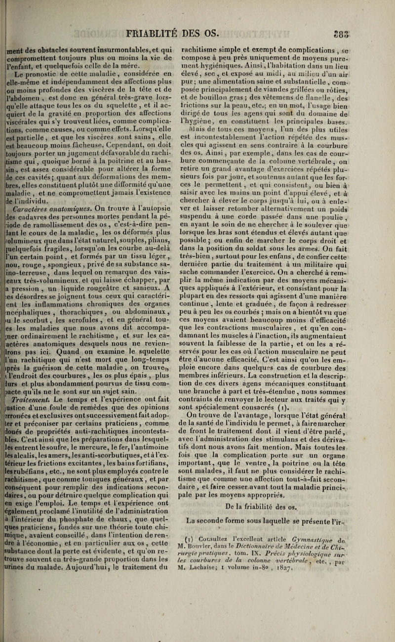 I i j r 1- !• t 1 )hiées ont acquis une épaisseur double, triple , ou Tiême quadruple de l'état naturel, et tantôt les ca¬ vités qu’elles forment n’ont pas augmenté de gran¬ deur , c’est l’hypertrophie simple de MM. Ber- flin et Bouillaud ; tantôt elles sont dilatées en même temps que leurs parois sont épaissies, c'est Il’hypertrophie excentrique ou anévrysmale des mê¬ mes auteurs 5 enfin , quelquefois elles sont rétré- icies, de sorte que l’épaississement des parois semble s’être fait en dedans , et les médecins cités la nom¬ ment hypertrophie concentrique L’épaississe¬ ment n’est pas toujours uniforme , quelquefois même une portion amincie se trouve à côté d’une j portion hypertrophiée ; en général il est plus con- isidérable à la base et au milieu des ventricules ' qu’à la pointe. Chez quelques sujets , ce sont sur¬ tout les colonnes charnues du cœur dont le volume s’est accru , tandis que les parois ont conservé leur épaisseur normale 5 chez d’autres, c’est le con¬ traire. C’est sur le ventricule gauche que l’on ob¬ serve le plus fréquemment l’hypertrophie ; les oreillettes en sont aussi quelquefois affectées. Traitement. Les indications du traitement de l’hypertrophie sont des plus simples. Il faut d’abord écarter tous les stimulans , tant physiques que mo¬ raux , et prescrire le plus grand repos. Ensuite on doit soumettre le malade au traitement dit de Val- salva, qui consiste à pratiquer une ou plusieurs saignées au début, suivant l’intensité et l’ancien¬ neté de l’hypertrophie , à diminuer graduellement les alimens et les boissons du malade jusqu’à ce qu’on soit arrivé à ne lui donner que quelques onces d’alimens et une petite quantité d’eau pure par jour 5 puis , après l’avoir réduit par ce traitement à un tel degré de faiblesse qu’il ne puisse plus tirer la main hors du lit, à le ramener par degrés à des doses plus fortes d’alimens. On emploie en même temps avec avantage la teinture et mieux la poudre de digitale , l’acétate de plomb , l’acide hydro-cya- nique , et quelques gouttes d’acide citrique , malique et sulfurique, etc,, dans l’eau qui fait la boisson du malade. Les saignées générales sont ordinairement employées de préférence aux appli¬ cations de sangsues 5 cependant les évacuations sanguines locales pratiquées à la régionprécordiale sont loin d’être sans efficacité ; on devrait peut-être y recourir plus qu’on ne le fait généralement, sur¬ tout lorsque la faiblesse du malade est très-consi¬ dérable. HYPERTROPHIES DP SYSTÈME OSSEUX. Considérations générales. Les os sont assez fréquemment att'Cints d’irrita¬ tion nutritive, et ce mode d’irritation s'y montre sous trois formes distinctes. Dans l’une, qui est presque exclusive à l'enfance , les os sont gonflés, sui tout à leurs extrémités articulaires , la quantité de la matière animale y est beaucoup plus consi¬ dérable que dans l’état normal, ils reçoivent aussi plus de sang , ils perdent leur solidité et se cour¬ bent en divers sens ; c’est le rachitis. Dans la se¬ conde , plus particulière aux adultes , la substance (i) Ouvrnf^e cité, pag. 3ij2 et suivante s. inorganique semble prédominer sur la matière ani¬ male et les os se brisent avec la plus grande faci¬ lité c’est la friahilitc. Dans la troisième enfin, la matière animale et la substance inorganique sont à peu près également augmentées de quantité^ et les os affectés acquièrent une épaisseur consi¬ dérable , sans perdre les caractères fondamentaux de leur disposition organique. On pourrait aisément contester , que la friabilité des os soit le résultat de ce mode d’irritation nutritive, dans lequel nous disons que la substance inorganique est accrue et prédomine sur la matière animale. Nous croyons même que la friabilité n’est pas une maladie et qu’elle n’est qu’un symptôme: cet état des os dépend bien plus probablement de la diminution de la matière animale que de l’accroissement de la matière inorganique , et nous sommes confirmés dans cetteopinion par cette considération que la friabilité des os accom¬ pagne presque toujours et peut-être toujours les maladies qui portent une atteinte profonde à la nutrition, telles que la syphilis ancienne, le cancer ulcéré , le scorbut, etc. Du rachitis. Le rachitisme ou ramollissement des os, est-il bien une irritation nutritive qui porte spécialement sur la trame organique des os; ou bien est-il de nature inflammatoire, comme le prétendent quelques physiologistes modernes ? Dans l’état actuel de la science , il est difficile de résoudre cette question, qui demande encore des recherches et des expériences nombreuses pour être décidée ; cependant la première opinion nous paraît la plus probable. Cette maladie attaque or¬ dinairement tout le squelette ; mais ses effets les plus marqués et les plus constans se portent sur le rachis, et c’est ce qui lui a mérité son nom. Elle affecte de préférence les sujets en bas âge; elle est fort rare chez les vieillards. L’âge de un à quatre ans paraît être le plus favorable à son développe¬ ment ; on a cependant vu quelques enfans l’ap¬ porter en naissant. Causes. Une constitution faible ou détériorée, la circonstance d’être né de païens scrofuleux, les scrofules , l’état de langueur dans lequel jettent l’habitation dans un lieu bas et humide, un allai¬ tement trop prolongé , le défaut d’exercice , une dentition difficile , surtout accompagnée de con¬ vulsions, l’inflammation chronique de quelque viscère important, la gestation chez les femmes jeunes et faibles , la masturbation , la suppression brusque d’un exanthème cutané chronique, etc., le scorbut, le rhumatisme, etc. , telles sont les causes que les auteurs assignent à cette affection. Mais il faut avouer que la plus grande obscurité règne encore sur son étiologie. La plupart de ces causes ont un effet commun , l’amaigrissement du corps et l’appauvrissement de la constitution , et l’on serait tenté de regarder la faiblesse générale comme la cause immédiate du rachitisme , si l’on ne voyait assez souvent cette maladie attaquer inopinément des individus très-robustes et bien constitués en apparence, et qui ne sont dans au¬ cune des cou Ülions ci-dessus indiquées. Il faut