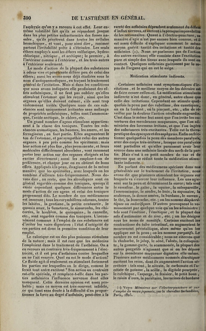 338 DE L’ASTHÉNIE santé sedérange vaguement pour lainoindre cause, surtout pour la plus légère infraction à leurs ha¬ bitudes ; mais elle se rétablit promptement par de simples précautions de régime. On observe aussi quelques personnes chez lesquelles la sensibilité est des plus obtuses , sans que le cerveau ni la moelle épinière soient altérés. Chez ces individus, les mouvemens sont lents , l'intelligence est ob¬ tuse , le caractère apathique , les phénomènes in¬ flammatoires sont en général peu marqués , les sympathies difficilement mises enjeu, et les or¬ ganes se détruisent parfois sourdement sans pro¬ voquer des phénomènes morbides en rapport avec le degré de leur désorganisation. Enfin, il existe des individus qui, naturellement, et sans souf¬ france d’aucun organe, sont dans un état habituel d’anémie.[Ils sont pâles, leurs chairs sont flasques , ils s’œdématient facilement, on aperçoit à peine leurs veines sous-cutanées et elles sont très-peti¬ tes : leurs phlegmasies affectent dès le début, ou revêtent promptement le caractère chronique ; enfin, il supportent en général assez mal les éva¬ cuations sanguines. Ces trois états asthéniques peuvent être mis en opposition avec Yohésitê^ Vexal¬ tation nerveuse^ et la pléthore sangnine. L’asthénie du système lymphatique n’est pas connue. L’asthénie est, comme l’irritation, susceptible de plusieurs degrés depuis la simple diminution d’action d’un organe ou d’un tissu jusqu’à sa pa¬ ralysie complète. Cependant, si dans les organes des sens , dans le cerveau , et dans quelques glan¬ des , elle peut s’élever jusqu’à la perte complète de la fonction, il ne paraît pas qu’il en soit de même pour les organes delà vie végétative. Disons plus, leur paralysie ne nous paraît pas possible ; dans le cœur, dans le poumon, dans l’estomac, et dans les reins , elle serait suivie d’une mort prompte, qui ne laisserait pas même le temps de la reconnaître ; et par analogie nous pensons que le foie et le pancréas n’en sont pas susceptibles. En interrogeant les faits d'ailleurs, nous voyons qu’il n’existe dans les auteurs aucun exemple bien évident de l’une ou de l’autre de ces paralysies ; nous n’en exceptons pas même le fait de préten¬ due paralysie de l’estomac, rapporté par Lieu- taud. Les paralysies du rectum et de'la vessie sont seules bien constatées ; mais elles portent princi¬ palement sur les sphincters , et l’on sait en outre que ces parties appartiennent autant au domaine de la vie animale qu’à celui de la vie végétative. Tout nous confirme donc dans cette opinion , que les organes de la vie végétative ne sont pas sus¬ ceptibles de paralysie complète ; leur asthénie ne peut s'élever au delà d’un certain degré, sans que la vie cesse immédiatement. Certains états morbides ont été pris pour des paralysies de ces organes, et n’en sont réelle¬ ment pas. Ainsi, il arrive quelquefois que des corps gazeux , ou liquides , ou solides, s’accumu¬ lent dans leur cavité , et les distendent outre me¬ sure. Cette distension est parfois portée au point de devenir elle-même un obstacle à l’accomplisse¬ ment d’une fonction, comme lorsque l’estomac, les intestins ou la vessie , ampliés au delà de cer¬ taines bornes, ne peuvent plus réagir sur les ma¬ tières qu’ils contiennent. C’est alors que l’on dit 1 * EN GÉNÉRAL. \ que ces organes sont paralysés , on le dit surtout i de la vessie; mais il est évident qu’il n’y a pa». f là de véritable paralysie , car il suffit presque, t toujours, pour rendre dans ce cas, à la vessie par i exemple, le ressort qu’elle a momentanément i perdu , d’évacuer par le cathétérisme l’urine qui f la distend. j L’asthénie est ordinairement continue , mais il É n’est pas rare de l’observer intermittente ; dans ce | dernier cas, elle n’est jamais précédée de frisson, li; ni suivie de sueur, comme cela s’observe dans lesji ;■ irritations qui aflectent cette marche. , - Les phénomènes locaux dont s’accompagne l’as- f  thénie dans tous les tissus sont de quatre ordres;! * tantôt ils consistent dans la pâleur et le refroidis-' sement des tissus , ou la diminution générale de ' la masse du sang, ou la suppression d’un écoule- s, m ment sanguin habituel ; tantôt le tissu a perdu «i la faculté de sentir ou celle de se mouvoir, ou , Jijii dans le cerveau, la faculté de produire la pensée; lii dans quelques cas , la nutrition seule de la partie lu asthéniée diminue ; enfin , dans un plus petit nom- Jii bre de circonstances, une sécrétion naturelle ne 1 peut plus s’exercer. Nous nommerons le premier !• mode d’asthénie asthénies sanguines : c’est l’état i opposé à l’inflammation et à l'hémorrhagie; le se- * cond sera désigné par le nom à'asthénies nerveu- i ses : c’est l’état contraire aux névroses; le troi-; sième formera les asthénies nutritives ou atrophies: ; c’est le phénomène morbide opposé aux irritations nutritives ou hypertrophies ; enfin , le quatrième comprendra les asthénies sécrétoires, état contraire aux irritations sécrétoires. La diminution de l’a- ji bord des fluides blancs dans un tissu n’étant pas || appréciable, et ne paraissant pas constituer un|i état morbide, on ne connaît pas d’asthénie qui 1 corresponde à l’irritation sub-inflammatoire. Cette I division de l’asthénie nous paraît plus fondée que celle qui a été proposée par M. Boisseau, et qui consiste à partager les maladies de cette classe en ' asthénies de nutrition, et asthénies de fonction^ di- i vision plus spéculative que réelle. L’asthénie d’un organe, quelque important qu’il î soit dans la chaîne des fonctions , n’entraîne pas i en général l’asthénie des autres parties. Ainsi, l’asthénie du cerveau de l’idiot ne trouble en rien le jeu des autres fonctions. Qu’une partie irritée ! exerce au loin de nombreuses influences , cela se conçoit; dans l’état normal, elle agissait déjà sur plusieurs organes, elle doit nécessairement les in- ' fluencer davantage, lorsque son action organique augmente. Mais , lorsqu’au contraire son action organique s’affaiblit , l’influence sympathique qu’elle exerce doit nécessairement aussi diminuer dans la même proportion , jusqu'au point de l’iso- , 1er, pour ainsi dire , du reste de l’économie , si elle se paralyse complètement. Cette vérité, émise 1 pour la première fois par M. Bégin (i), nous paraît ' incontestable. Mais , comme le fait observer ce sa- ' vaut médecin, il faut distinguer, dans les maladies par faiblesse, ce qui appartient à la débilité locale de ce qui est produit par l’interruption des fonc¬ tions de l’organe affaibli. En effet, si l’estomac af- (i) Principes généraux de physiologie pathologi- I yiic, etc.,pug. 146 etsuiv. 