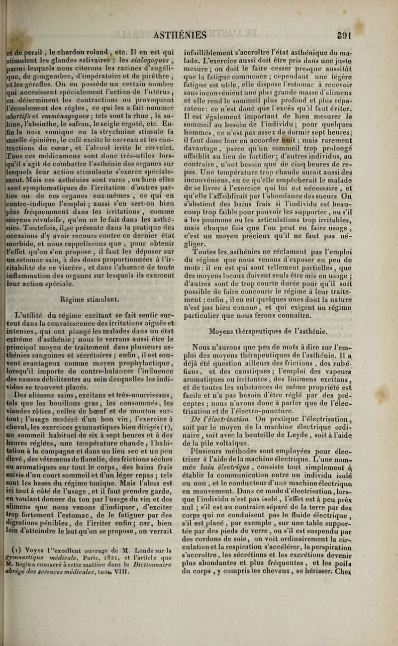 1 aibli ne provoque pas un état sympathique d’as- hénie dans les autres organes , il en entraîne ce- jîcndant la débilité , en ne faisant plus subir aux :ilimens une élaboration suffisante. C’est faute Ü’avoir fait cette distinction importante , que des médecins du plus grand mérite, etM. Boisseau en particulier , ont soutenu qu'un organe asthénié 'exerçait des sympathies. Il suit de ce qui précède, que les symptômes de jl’asthénie sont en général peu nombreux et bor¬ nés à l’organe affecté. Ces symptômes sont toujours en quelque sorte passifs; ils consistent dans la ilangueur d’un système, ou dans la suspension d’une ou de plusieurs fonctions, ou dans le défaut de nu- |trition d’un organe. On ne voit jamais les asthénies ivéritables augmenter la chaleur générale ni accé- llérer les contractions du coeur; aussi, quelle que ! soit l’apparence asthénique d’une maladie , lors¬ qu’elle s’accompagne de ces deux symptômes, elle I n’est jamais sans mélange d’irritation , et souvent I même ce dernier état morbide la constitue toute 1 entière, l’asthénie n’est plus qu’un symptôme. A ce qui précède se bornent nos connaissances i sur le mode de développement et la manière d’être i de l’asthénie. Ce point de la science réclame donc I quelques recherches ; nous verrons , en étudiant : chaque asthénie en particulier, combien de points j obscurs restent encore à éclaircir. S’il ne s’agissait j que de donner une théorie spéculative de cet état i morbide, rien ne serait plus facile ; il nous suffirait en effet de prendre le contre-pied de toutes les lois de l’irritation. Mais , comme nous ne voulons pas i émettre de théories qui ne soient fondées sur les ! faits, nous préférons nous taire plutôt que de bâ- I tir de faciles hypothèses. Traitement général de l’asthénie. i Tous les moyens de faire cesser l’asthénie peu¬ vent être compris dans trois classes; savoir : les ' stimulans directs , les stimulans indirects , et le , régime stimulant. Nous allons les passer suc- ! cessivement en revue et en étudier le mode d’ac- I tion. Médication stimulante directe. Cette première classe renferme tous les moyens I thérapeutiques qui augmentent directement l’ac- j tion organique des tissus , tels sont les spiritueux, ! les éthers, et toutes les substances à odeur vive et j pénétrante, les toniques proprement dits , le calo- I rique, l’électricité , l’électro-puncture, et tous les : agens irritans. ' L’action des spiritueux sur la peau est de la rou¬ gir, de réchauffer, et, portée trop loin, d’en déter- ! miner le gonflement, et d’y provoquer la douleur. I Sur tous les tissus ils produisent les mêmes effets, ' ce qui rend leur emploi très-avantageux dans ces i asthénies qui consistent principalement dans la ' décoloration et le refroidissement des tissus, et que i nous avons dit être l’état opposé de l'irritation in¬ flammatoire. Ingérés dans l’estomac, ils en aug¬ mentent par conséquent l’action , et si sa fonction ! digestive est languissante par asthénie , ils la ré- f veillent en élevant l’action organique de sa tuni¬ que interne au degré normal. Mais en raison de l’immense influence que cet organe exerce sur toute l’économie, l’ingestion des spiritueux est promptement suivie d’effets généraux très-mar¬ qués ; la chaleur se répand et se répartit sur tous les organes , les contractions du cœur sont accé¬ lérées, l’énergie musculaire est accrue, et l’action cérébrale s’exalte. Ces effets, d’abord purement sympathiques, ne tardent pas à être accrus par le transport des molécules alcooliques dans tous les points de l’économie , molécules dont l’absorption s’est promptement emparée. Employés à trop hau¬ tes doses , ils enflamment les tissus avec lesquels ils sont en contact ou la portion du système ner¬ veux sur laquelle leur action va aboutir (le cerve¬ let); d’où le précepte de ne les administrer qu’à des doses proportionnelles à l’irritabilité des orga¬ nes et des individus, et celui de s’en abstenir lors¬ que l’estomac ou l’encéphale sont irrités. Leur usage extérieur offre beaucoup moins d’inconvé- niens;leur action est toujours locale; elle se borne à réchauffer la partie sur laquelle on les applique, à y réveiller la sensibilité engourdie, et, dans quelques cas, ils en aetivent l’absorption, et font promptement disparaître, soit la sérosité accumu¬ lée dans le tissu adipeux , soit le sang extravasé dans les tissus cutané et cellulaire. Si on les em¬ ploie concentrés, ou chauds, ou si on facilite leur action par des frictions, ils deviennent prompte¬ ment rubéfîans , et exercent alors une action ré¬ vulsive. Toutes les substances qui contiennent de l’alcool appartiennent à cet ordre de médicamens ; le café s’en rapproche à beaucoup d’égards. On voit que les spiritueux , que nous rangeons parmi les stimulans directs , agissent aussi parfois comme stimulans indirects. Il en sera de même des éthers , de l’ammoniaque , et de quelques autres agens, dont l’action varie avec les doses et le mode d’emploi, ce qui, pour le dire en passant, rend im¬ possible toute classification exacte des médica¬ mens basée sur leur manière d’agir. Les éthers ont pour effet principal de calmer l’irritabilité trop vive du système nerveux; il suffit souvent de les faire inspirer pour obtenir ce résul¬ tat ; mais le plus ordinairement on les administre par la voie de l’estomac. A trop fortes doses ou chez des sujets dont l’irritabilité du système ner¬ veux est excessive, ils produisent l'effet contraire ; aussi voit-on beaucoup de femmes très-nerveuses que l’odeur seule des éthers incommode , et chez lesquelles même elle fait naître des convulsions. La conséquence thérapeutique qui en découle se déduit d’elle-même. Ainsi les éthers sont caïmans à des doses et dans des circonstances convenables, et stimulans dans les conditions opposées. C’est sous ce dernier point de vue seulement qu’ils doi¬ vent ici nous occuper, et nous n’aurons que peu de mots à en dire. Ils produisent une chaleur âcre à la gorge et vive et brûlante dans l’estomac; en un mot, ils stimulent toujours les parties avee lesquel¬ les ils sont en contact. Il faut cependant en ex¬ cepter la peau lorsqu’elle est saine; ils lui enlè¬ vent rapidement une grande quantité de calorique, en raison de leur prompte évaporation, et ils agis¬ sent sur elle, par conséquent, à la manière du froid. Mais on les emploie rarement dans l’intention do stimuler ; ce n'est guère que dans la syncope et