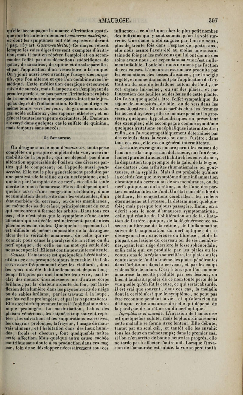 ancienne, et surtout lorsqu’elle accompagne une irritation chronique dans un organe quelconque, elle cesse d’être une maladie légère. Il est vrai que le danger vient plutôt de l’irritation concomitante que de l’aménorrhée , et qu’il se mesure par l’an¬ cienneté et l’intensité de cette irritation, et par l’importance du tissu qu’elle occupe ’ mais l’anié- Inorrhée est aussi pour quelque chose dans le pro¬ nostic : elle le rend toujours plus grave , car une I irritation qu’accompagne l’aménorrhée présente [moins de chances de guérison qu’une autre irrita- ition d’égale intensité avec laquelle l'écoulement j des règles n’est pas suspendu. I Traitement. Lorsque l’aménorrhée est symp- [toniatique, le meilleur moyen de la faire cesser est sans contredit de détruire l’irritation qui la pro- îduit; mais comme l’absence de cette évacuation i sanguine naturelle augmente toujours l’intensité de l’irritation et les chances défavorables à la cure, et qu’en outre son rétablissement peut devenir la cause de la guérison , il est toujours utile de cher¬ cher en même temps à la rétablir, A cet effet, aux moyens propres à guérir l’irritation qui est la cause du désordre, enjoint les pédiluves irritans , les sangsues appliquées à la vulve , en petit nombre , et tous les mois, aux époques menstruelles , la va¬ peur de l’eau chaude ou du vinaigre dirigée vers l’utérus. Ce sont à peu près là les seuls moyens auxquels il convienne d’avoir recours ; car tous les eniménagogues, tels que le safran , la rhue , la Sa¬ bine, rabsynthe, l’armoise, les préparations ferru¬ gineuses , les pilules bénites de Fuller, celles de Ilufus,etc. 5 et les drasti4ues, comme l’ellébore et l’aloès ; tous ces agens, disons-nous, sont irritans et pourraient exaspérer la maladie principale. On peutjCependant les employer, mais avec prudence, lorsque les voies digestives sont saines; il faut au contraire s’en abstenir lorsque la membrane mu¬ queuse gastro intestinale est irritée, et lorsque l’u¬ térus lui-même est malade. La même conduite est à tenir dans le cas de suppression subite des règles, c’est-à-dire qu’il faut tout à la fois attaquer l’irri¬ tation qui en est la suite et chercher à rappeler la fluxion vers l’utérus. Cependant, s’il ne résulte pas un état morbide bien prononcé de la suppression de cet écoulement, la prudence commande de ne rien faire, pour ne pas s’exposer à détruire une grossesse commençante, que la malade ignore ou qu’elle a intérêt à cacher. Quelquefois l’aménor¬ rhée dépend d’un état extrême d’irritabilité , sans qu’il existe un point spécial d'irritation ; elle cède alors aux bains tièdes, aux boissons délayantes, à de légers narcotiques, à quelques antispasmodi¬ ques, à l’usage d’alimens doux, de végétaux, de viandes blanches, etc., et à l’abstinence de stimu- lans de toute espèce , et quelquefois à une seule saignée du bras ou du pied. M. Fabre a employé avec succès en pareil cas l’acétate de morphine. MM, Masuyer, J. Cloquet, et Patin, ont eu recours *> 05 avec avantage anssi à l’acétate d’ammoniaque à la dose d’un à deux gros par jour dans de l’eau su¬ crée. Mais ces moyens ne peuvent pas être employés contre l’aménorrhée asthénique ; c’est au traite¬ ment stimulant qu’il faut avoir recours. Si la ma¬ lade est molle, lymphatique, d'une constitution détériorée, si elle habite un lieu sombre, froid et humide, si elle se nourrit mal, etc. , il faut la for¬ tifier par une alimentation saine mais stimulante, et par quelques toniques médicamenteux, tels que les amers, le quinquina, etc. ; la placer dans un air vif, sec et imprégné de lumière et de calorique; la revêtir de flanelle appliquée sur la peau, lui pra¬ tiquer des frictions sèches sur tout le corps , et la contraindre à se livrer à un exercice modéré, ce¬ lui du cheval ou de la danse principalement, si cela est possible. Ces moyens n’ont en général pas besoin d’être secondés dans ce cas par l’emploi des emménagognes ; mais quand l’aménorrhée asthé¬ nique est accidentelle , ee n’est que de la combi¬ naison des uns et des autres qu’il faut attendre la cure. Nous ne déroulerons pas la liste si longue de tous les moyens conseillés dans ce but, nous en avons d’ailleurs déjà cité une partie ; nous dirons seulement que, pour en obtenir de bons effets , il faut n’y avoir recours qu’aux époques où les règles devraient reparaître ; et, si ces époques ne sont pas connues , les employer tous les mois , pendant trois à quatre jours. Il serait inutile de fatiguer les ma¬ lades dans les intervalles par une médication in¬ tempestive , et de graves inconvéniens poiuraicnt en résulter. Parmi les moyens propres à faire cesser l’amé¬ norrhée asthénique, ceux (jui agissent localement nous paraissent devoir mériter la préférence sur tous les autres. Nous citerons les applications de sangsues aux époques connues ou présumées du retour des règles , à la vulve , aux aines, ou à la partie supérieure des cuisses , en petit nombre , et dont on arrête le sang des piqûres immédiate¬ ment après leur chute; les ventouses sèches ou scarifiées, à l’hypogastre, aux lombes, aux aines, ou aux cuisses; les vapeurs chaudes et excitantes, dirigées à l’aide d’un entonnoir jusque sur l’utérus ; les injections de même nature, les fumigations aro¬ matiques , les lavemens âcres, les pessaires irri¬ tans , et le coït. Une saignée du bras ou du pied fait quelquefois cesser immédiatement l’aménorrhée ; c’est lorsque la femme éprouve à un haut degré les effets de la pléthore. Pour être efficace , cette saignée doit être pratiquée dans les derniers jours qui précè¬ dent l’époque du retour présumé des règles. Ce moyen nous a toujours paru l’un des plus constans dans ses effets; la saignée du pied ne nous semble pas l’emporter sur celle du bras , bien que beau¬ coup de médecins pensent le contraire.