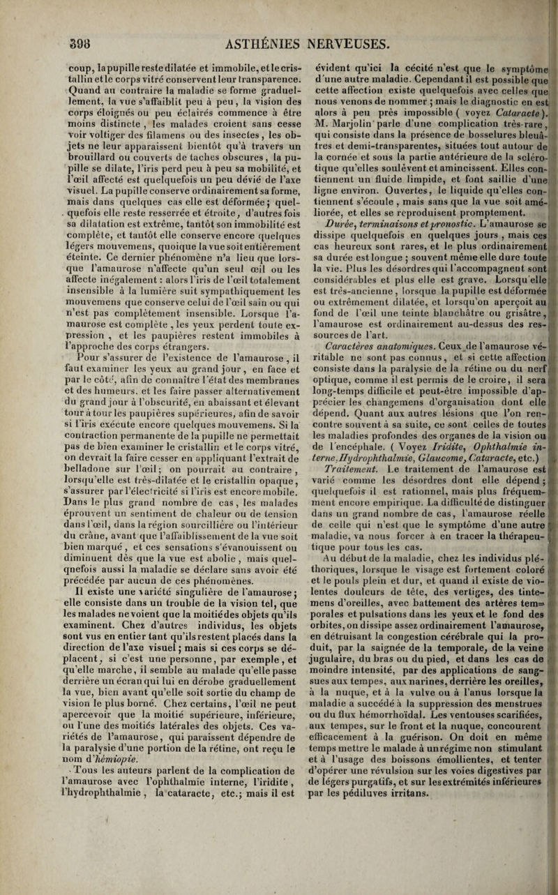 ORDRE DEUXIEME. ASTHÉNIES NERYEUSES. De l’asthénie nerreuse en général. Les asthénies nerveuses sont beaucoup plus nombreuses que les asthénies sanguines. Toutes les paralysies , c’est-à dire tous les cas d’abolition du mouvement ou de la sensibilité d’un organe ou d’un tissu , ou de ces deux actions vitales en même temps , en font partie. Cependant il n’y faut pas comprendre ces asthénies ou paralysies du sys¬ tème musculaire , que nous avons vu dépendre de plusieurs irritations, comme la cérébrite, la myé¬ lite , l’apoplexie , la catalepsie ^ l’épilepsie, l’a- rachnoïdite et l’hydrocéphale; dans tous ces cas, l’asthénie n’est qu’un symptôme. La seule espèce de paralysie qui doive y trouver place, est celle qui consiste dans la diminution ou la cessation d’action des extrémités nerveuses sensitives ou mo¬ trices. Il est vrai qu’il n’est pas toujours facile de distinguer cette paralysie en quelque sorte essen¬ tielle , de celle qui est symptomatique d’un état morbide du système cérébro-spinal.C’est en géné¬ ral par l’étendue qu’elle occupe que l’on juge de sa nature. Si elle est bornée à un sens, à une fonc¬ tion , ou à quelques muscles seulement, il est presque certain qu’elle est idiopathique ou primi¬ tive , à moins qu’une compression ou une blessure quelconque des nerfs principaux delà partie, n’ex¬ plique suffisamment son peu d’étendue. Si au con¬ traire elle occupe tout un membre , ou plusieurs organes, ou tout un côté du corps, elle est presque toujours symptomatique d’une lésion du système cérébro-spinal. Dans un cas comme dans l'autre , l’absence ou l’existence de phénomènes cérébraux ou rachidiens concourent à éclairer le diagnos¬ tic. Nous ne décrirons pas l’asthénie nerveuse dans chacun des sièges qu’elle peut occuper; qu’il nous suffise de dire que dans tous les tissus, elle con¬ siste dans la diminution ou la perle totale du mou¬ vement ou de la sensibilité, ou de ces deux ac¬ tions vitales à la fois , et que partout le traitement général de l’asthénie lui est applicable. Nous ne l’examinerons donc que dans les organes princi¬ paux , et pour mettre quelque ordre dans l’étude de ces asthénies, nous les partagerons en asthé¬ nies du sentiment ^ asthénies du mouvement ^ et as¬ thénies de Vintelligence.YiaiWs une quatrième divi¬ sion , nous placerons les asthénies qui portent sur ces trois grandes fonctions à la fois. La première comprendra Vhéméî'ülopie, Vamaurose^ le glaucome^ la surdité., Vanosmie, la perte du goût, Vanaphrodi- sie, la chlorose, et Vanesthésie générale ou partielle. Dans la seconde nous étudierons ['aphonie, ['asthé¬ nie de Vestomac, Vasthénie intestinale, Vasthénie de la vessie, Vasthénie dti rectum, ['inertie de l’uté¬ rus, Vasthénie des organes génitaux et les paraly¬ sies du mouvement. La troisième renfermera le col- lapsus cérébral, la démence et Vidiotie. Enfin nous rangerons dans la quatrième la congélation, la syn¬ cope, ['asphyxie et les paralysies simultanées du mouvement et du sentiment. Asthénies du sentiment. De l’héméralopie. On désigne sous le nom d’/iéTnéraZopze une affec¬ tion assez singulière, qui consiste dans l’impossibi¬ lité de distinguer les objets avant le lever et après le coucher du soleil, avec cette particularité remar¬ quable que la perception commence avec l’appari- ritionde cet astre et cesse^aussitôt qu’il s’abaisse au dessous de l'horizon,quelques brillans que soientles crépuscules, et qu’elle est parfaite pendant tout le jour , malgré la présence de brouillards ou de nua¬ ges. On rapporte des exemples d'individus qui ont dû à cette maladie la faculté de reconnaître l’instant précis où le soleil s’élève au dessus ou s’a¬ baisse au-dessous de l’horizon, dans les temps les plus nébuleux et lorsque ce passage est inappré¬ ciable pour tous les autres hommes. Mais on a beaucoup exagéré la fréquence de ces faits , et, dans le plus grand nombre des cas, l’héméralopie consiste tout simplement dans une diminution plus ou moins considérable de la faculté de voir, se faisant remarquer le matin, le soir , et dans les temps brumeux. On pense géne'ralement qu’elle dépend de la diminution de l’irritabilité de la ré¬ tine; Scarpa la regarde comme un premier degré de l’amaurose ; cette opinion nous paraît fondée. Elle s’est quelquefois montrée d’une manière » épidémique ; dans certains lieux, elle estendémi- que. Causes. Elles sont fort peu connues. Le froid, i l’humidité et les émanations marécageuses parais- I sent être les principales , mais elles ne suffisent i pas pouren expliquerla production;lamasturbation ^ et les excès vénériens l’occasionent quelquefois ; enfin, elle est dans quelques cas le symptôme d’une irritation gastrique, d’un état continu de congestion i cérébrale , et plus fréquemment l’effet des diverses maladies des parties qui concourent à la vision. Sipnptômes , marche , etc. Aux symptômes ca¬ ractéristiques que nous avons indiqués en définis¬ sant la maladie, il faut joindre la dilatation de la pupille, et quelquefois de la douleur et de la pe¬ santeur de la tête qui augmentent vers le soir, et des vertiges. Les humeurs de l’œil conservent en général toute leur transparence, et l’on ne décou¬ vre dans les autres parties constituantes de cet organe aucune trace manifeste de lésion. Sa durée n’est ordinairement que de quelques jours à trois à quatre mois , mais elle est sujette à récidiver tous les ans à la même époque. Caractères anatomiques. Ils ne sont pas connus, et si la maladie consiste réellement dans une as¬ thénie de la rétine ou du nerf optique , ils seront peut-être toujours inappréciables. Traitement. Lorsqu’il existe des signes de plé¬ thore ou de congestion cérébrale , c’est en les fai¬ sant disparaître par les moyens connus que l’on détruit l’héméralopie. On la fait disparaître assez promptement par l'emploi d’un émétique, lors-