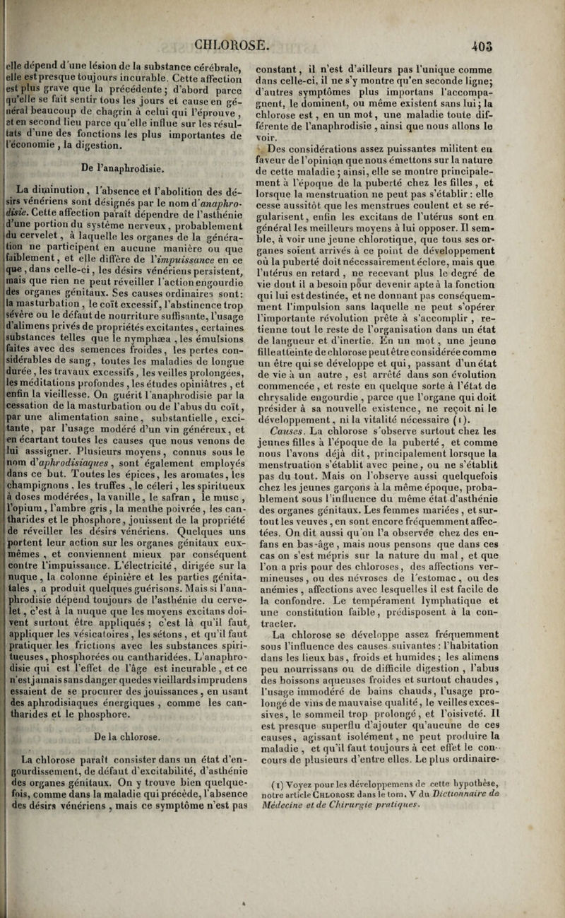 ijémoire, et moins de disposition à letude des jsiences abstraites. Mais chez les enfans et les iliots, il est impossible d’acquérir ces signes dia- nostiques. Voici la marche que suit M. Itard , |)rsque , consulté pour des enfans qui sont parve- J us à l’âge de cinq à six ans sans parler, ou sans en- I endre distinctement, il veut savoir si ces petits êtres I ntendent assez pour pouvoir parler, sila langue et Ses organes de la voix sont aptes ou non à remplir jsurs fonctions, enfin si l’absence de la parole tient : la stupeur des facultés intellectuelles. Ce méde¬ cin s’assure d’abord si l’enfant est idiot (voyez Idio- \ isme) ; s’il l’est, il le fait enfermer dans la cham¬ bre où il couche , placé de manière qu’il puisse dre aperçu dans son lit par un trou fait à la porte. |)n laisse passer l'heure habituelle de son lever et leson déjeuner, et quand on l'aperçoit bien éveillé, iin passe brusquement la clef dans la serrure , en examinant l’effet que produit ce bruit. Si l’enfant le fait aucun mouvement pour se lever , il faut le ■egarder comme sourd; si, au contraire , il donne les signes d’audition , on recommence l’épreuve ^toujours de plus en plus doucement, afin d’appré- icier le degré de la surdité. Lorsque l’enfant ii’est Ipas idiot, M. Itard l’exerce d’abord à lever un doigt i à chaque coup que le battant de son acoumètre I frappe sur le cercle. Quand il est familiarisé à cet exercice , il l'éloigne de l’instrument à la distance j de cinq mètres , et lui bande les yeux. Tirant alors jde l’instrument les sons les plus forts, il descend j jusqu’aux plus faibles , et estime de la sorte le de- ;“[ré de finesse ou d’affaiblissement de Touïe ( i). La diminution de l’ouïe est ordinairement insen- tùble; en même temps elle est quelquefois par- jtielle, c’est-à-dire que des individus devenus in- jiabiles à suivre la conversation peuvent encore ! întendre exécuter de la musique 5 d’autres enten- îlent nettement et distinctement les bruits les plus i’aibles s’ils sont émis isolément, et ne perçoivent jjue des sons confus dans un concert ou une con- jversation; quelques uns recouvrent l’ouïe au rai- ■ lieu des bruits les plus forts , comme celui d’une lltfoiture sur le pavé , celui d’un tambour, celui des |cloches , etc. ; enfin il en est dont la surdité se dis- isipe dans la conversation à voix basse, pourvu [jue le plus profond silence règne autour deux. Mais quelquefois la surdité est subite ; c’est lors- Iqu’elle succède h une affection cérébrale, à une ‘inflammation gutturale intense , et surtout aux i commotions violentes produites par les coups , les chutes , ou les bruits violens et subits. Dans tous des cas, elle augmente plus ou moins rapidement, j reste quelquefois stationnaire , s’accroît dans la Ivieillesse, aux époques menstruelles, sous l’in- I fluence des affections morales tristes, des repas trop copieux, des courses rapides , et surtout sous celle du froid humide ; elle diminue au contraire dans t les circonstances opposées. M. Itard a observé une j jeune fille de huit ans, qui devenait sourde chaque i fois qu’en la peignant on la débarrassait de tous les I poux qji’elle avait sur la tête, et qui ne recouvrait j l’ouïe que lorsque ces insectes commençaient à se reproduire. Il n’est pas rare de voir l’insensibilité du nerf ( I) Ouvrage cite, tom. U, pag. 46 et suivantes. labyrinthique s’étendre au pavillon de l’oreille , aux tempes, aux régions mastoïdienires , et pa- rodiennes, et aux tégumens du cou, au point de rendre ces parties insensibles à l’action des instru- mens. Quelquefois la membrane qui revêt le con¬ duit auditif cesse de sécréter du cérumen, prend l’aspect de la peau, et se recouvre d’un épiderme sec et farineux. Ce signe n'existe pas toujours, il se rencontre même rarement chez les sourds de naissance ; mais lorsqu’on l’observe, il est la preuve certaine de la paralysie du nerf auditif. La surdité des vieillards présente souvent ce symptôme. En¬ fin , quelques signes aident encore à reconnaître la surdité par paralysie du nerf; ainsi elle semble diminuer lorsqu’il se fait un grand bruit autour de la personne qui en est affectée , dans une voi¬ ture qui roule avec bruit sur le pavé , par exemple, ces sourds entendent mieux que les individus dont l'ouïe est parfaite. Cette surdité augmente au contraire par les contentions d’esprit et les cha¬ grins. S’il n’est que d’une importance secondaire de distinguer les degrés de surdité non congéniale , il est de la plus grande utilité au contraire de pré¬ ciser les degrés de la surdité de naissance. M. Itard en établit cinq modes principaux qu’il distingue par les caractères suivans : 10 audition de la pa¬ role ; ao audition de la voix ; 3© audition des sons ; 4® audition des bruits ; 5© audition nulle ou sur¬ dité complète. Il résulte des observations de ce savant médecin, que la première classe comprend à peine la quarantième partie des sourds-muets ; la seconde, à peu près la trentième ; la troisième , un vingt-quatrième; la quatrième, les deux cin¬ quièmes ; et la cinquième , un peu plus de la moi* tié. Chez les sourds des deux premières classes , l’ouïe est très-susceptible d’amélioration. Les con¬ séquences de la surdité de naissance ou du ba.s âge sont l’isolement moral de l’individu , le mu¬ tisme , et le développement plus ou moins incom¬ plet des facultés mentales. Nous renvoyons pour de plus grands détails à l’excellent ouvrage de M. Itard. La surdité est en général une maladie difficile¬ ment curable ; celle qui est congéniale ou qui sur¬ vient dans le bas âge est presque toujours au des¬ sus des ressources de l’art. Toute surdité qui est accompagnée de symptômes de maladie de l’encé¬ phale , celle qui se déclare dans la vieillesse sans cause appréciable,. et qui augmente par degrés sans présenter de temps à autre de l’amélioration, celle qui succède à l’apoplexie ou à toute autre affection cérébrale simple ou compliquée, celle qui accompagne la sécheresse du conduit auditif, enfin celle qui est l’effet immédiat d’un coup sur la tête, de quelque grande explosion : toutes ces surdités sont incurables. La jeunesse et la puberté n’apportent aucune amélioration à cette infirmité ; la guérison spontanée en est très-rare , les mala¬ dies aiguës l’aggravent. Traitement. C’est par les forts excitans qu’il faut tenter la guérison de la surdité par paralysie du nerf auditif. M. Itard a vainement essayé plusieurs fois l’électricité et le galvanisme : les moyens dont il a retiré le plus d’avantages sont : le moxa appliqué à plusieurs reprises aux tempes , au pourtour da