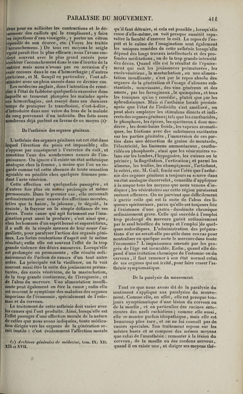 leffet le principal et très-souvent Tunique symp¬ tôme. Cet écoulement est quelquefois TefTet pas- isager d’une toux violente, des grands éclats de Irire, de Tétat de grossesse, de l’ivresse, delà [syncope, des attaques d’épilepsie, et des convul- isions ; souvent aussi il est le symptôme de la cys¬ tite chronique , de la présence d’une pierre dans (la vessie, d’une tumeur fongueuse développée au !sein de cet organe , de sa hernie , de celle de Tu- [tériis, de la présence d’un calcul dans la partie 'postérieure du canal de l’urèthre, de la perforation de ce canal près du col, ou de celle de la vessie [elle -même pijr un chancre vénérien ou par la gan¬ grène : mais dans aucun de ces cas il ne constitue |la maladie principale, et il n’est qu'un accident (secondaire qui cesse avec sa cause. Mais lorsque [l’incontinence d’urine dépendde Tasthénie de la ves- 'sie ou de son col, elle est beaucoup plus grave, ou plntôtla cause quila produites! plus difficileâ gué- [rir. C’est cette asthénie que nous allons étudier. I Causes. Les causes de Tasthénie de la vessie ou 'de son col sont: les coups ou les chutes sur la ré- igion hypogastrique , sur les lombes ou le sacrum ; la contusion du col de la vessie par la tète de Ten- fant pendant l’accouchement, l’opération delà taille, l’abus du coït, la masturbation , les bois¬ sons diurétiques prises en trop grande quantité , et, chez quelques vieillards, les seuls progrès de Tâge. Lorsque , pendant un sommeil profond , la vessie se trouve distendue par une trop grande quantité d’urine , il arrive fréciuemment qu’elle se (contracte, et que, son sphincter n’opposant au¬ cune résistance, elle chasse au dehors tout le li- Iquidequ’elle contient. La plupart des enfans sont jsujets à cette incontinence d’urine pendant les 'deux ou trois premières années; il en est plusieurs jehez lesquels elle se prolonge jusqu’à Tâge de six, huit, dix et douze ans : enliu , on voit quelques jeunes gens, et principalement des jeunes filles , conserver cette infirmité jusqu’à Tâge de puberté, et quelques uns toute leur vie. Symptômes, marche et pronostic. L’écoulement involontaire et non douloureux de Turine est le symptôme non équivoque de Tasthénie de la vessie ou de son col. Cet écoulement a lieu chez quel¬ ques malades, goutte à goutte, et d’une manière continue^ chez d’autres, il s’accumule une certaine quantité d’urine dans la vessie, mais tout à coup ce liquide surmonte par sa pesanteur la résistance du col, et il est brusquement évacué , avant que ■ le besoin s’en soit fait sentir ; enfin, chez certains, une grande quantité d’urine s’amasse dans la ves¬ sie et la distend, et lorsque la distention est ex¬ trême, le liquide s'échappe goutte à goutte, par regorgement. Cette dernière forme de Tinconti- I nence d’urine accompagne ordinairement la céré- ! brite , Tapoplexie, et la myélite. L’incontinence d’nrine des enfans se passe or- 1 dinairement d’elle-même; c’est ce qui arrive aussi ; pour celle qui succède à l’opération de la taille ou j à un accouchementlaborieux. Cellequise prolonge î au delà de la puberté est souvent très-difficile à I guérir; enfin, celle qui est l’effet des progrès de I Tâge est incurable. Toutefois, cette affection n’est i jamais dangereuse, mais elle est d’une incommo¬ dité extrême. Malgré les soins de propreté les plus minutieux , les malades ne peuvent pas éviter que leurs vêtemens ne soient mouillés par Turine , et ils exhalent autour d’eux une odeur insupportable ; que s’ils négligent de se laver à chaque instant , et de changer fréquemment de linge, Turine pro¬ voque par son contact un érysipèle pustuleux sur les parties génitales et la région supérieure et in¬ terne des cuisses, une douleur âcre et cuisante, des excoriations avec gerçures , l’épaississement et le racornissement du scrotum , sur lequel on remar¬ que même quelquefois une couche concrète de substance saline. Traitement. On remédie ordinairement à l’incon¬ tinence d’urine des enfans , en les réveillant plu¬ sieurs fois pendant la nuit pour les faire uriner, en ne leur donnant pas à boire au moment de les cou¬ cher, et leur faisant prendre quelques bains froids de temps à autre. Cependant ces moyens sont quel¬ quefois insuffisans, et chez les sujets faibles, on est parfois obligé d’yjoindre l’usage de ([uelques amers, de Toxydedefer, des bains aromatiques peu chauds et animés par un peu d’eau-de-vie, et du vin pur. Les privations, et les réprimandes devant des per¬ sonnes étrangères concourent efficacement au mê¬ me but ; mais il faut s’abstenir de ces moyens pro¬ pres à frapper l’imagination des enfaris , tels que la frayeur, qui peuvent avoir de graves inconvé- niens. Lorsque, malgré tout, l’incontinence d’urine se prolonge au delà de la puberté , on peut avoir recours à l’emploi des cantharides en poudre, à la dose d’un quart de grain tous les soirs , ou à des frictions avec la teinture sur la région des reins ou sur Thypogastre, ou a un vésicatoire appliqué sur ces mêmes parties. Les jeunes filles sont souvent guéries de cette incommodité par le mariage. C’est par les toniques , les ferrugineux , les as- tringens, etc., que Ton combat l’incontinence d’u¬ rine des adultes et .des vieillards. On emploie le quinquina, la teinture de cantharides, les bains froids, les lotions, les fomentations et les douches froides sur le périnée et sur Thypogastre; et chez les fem nés , les lotions et les injections froides , astringentes, spiritueuses, dans le vagin. Les eaux minérales de Baréges, de Bourbonne , de Spa, de Balaruc, font quelquefois la base de ces injections. On joint à ces moyens Tusage des lavemens de quinquina camphrés, ou rendus stimulans d'une manière quelconque. Lorsque tout cela est impuis¬ sant, on a recours à la compression de la verge , à l’aide du constricteur d’Heister , ou par le moyen d’un bandage analogue au brayer , dont la pelote appuie au dessous du pubis ; et si les malades ne peuvent supporter Tune ou l’autre de ces compres¬ sions, il ne reste d’autre parti à prendre que de leur faire porter un urinai en métal, en cuir verni, ou en caoutchouc, suspendu à la verge à l’aide d'une ceinture, ou reçu dans un gousset cousu au cale¬ çon. Les femmes supportent encore plus difficile¬ ment que les hommes les bandages compressifs , parce que Taction de ces instrumens porte sur la paroi antérieure du vagin, beaucoup plus irritable que la peau; elles les remplacent le plus ordinai¬ rement par des éponges qu’elles changent souvent, ou bien elles font usage d’urinaux à diaphragme, en forme de nacelle étroite, et qui s’adaptent très- bien aux parties externes de la génération. 52