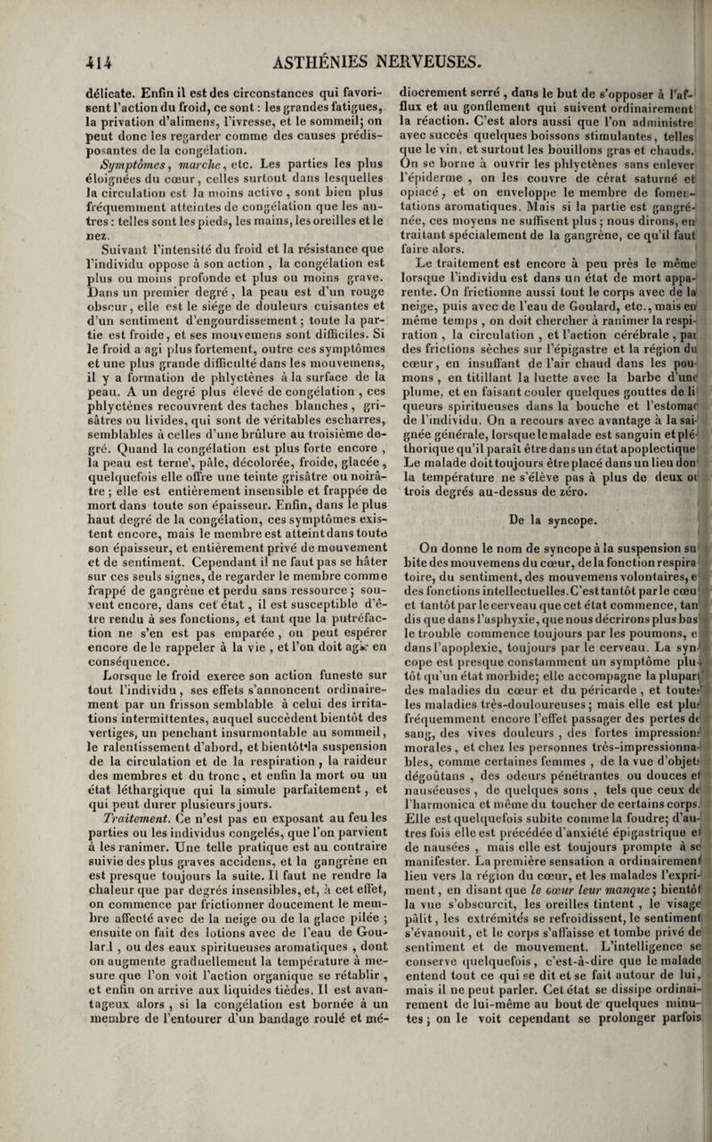 I 412 ASTHÉNIES rapeutiques contre cette lésion} dans le cas con¬ traire, essayer de ranimer les contractions muscu¬ laires par tous les stimulans cutanés, par l’élec¬ tricité , le galvanisme, par l’administration de la noix vomique, etc., telle en est la thérapeutique. Asthénies de l’intelligence. Dn collapsus. Nous désignons par le nom de collapsus un état d’asthénie du cerveau , dans lequel cet organe cesse momentanément de pouvoir exercer ses fonc¬ tions intellectuelles dans toute leur plénitude ac¬ coutumée. On le voit survenir à la suite des excès vénériens, de la masturbation , de la fatigue ex- icessive, pendant les grandes chaleurs, dans les temps d’orage , et surtout après les méditations profondes sur des matières de nature à fatiguer fortement l’attention. Les individus qui l’éprou¬ vent se plaignent de ne plus pouvoir assembler leurs idées, la mémoire les abandonne, tout tra¬ vail intellectuel leur est impossible, souvent même ils ont de la peine à suivre une conversa¬ tion , il leur est surtout impossible de soutenir la discussion sur les sciences même qui leur sont le plus familières. Cependant il conservent l’intel¬ ligence des choses usuelles, et eux seuls s’aper¬ çoivent ordinairement de raffaiblissement qu’é¬ prouvent leurs facultés intellectuelles. Le repos , le sommeil, le vin, toutes les liqueurs spiritueuses, le thé , et principalement le café , suffisent pour rendre au cerveau l’activité qu’il a momentané¬ ment perdue. Mais les hommes qui se livrent aux travaux du cabinet doivent éviter autant que pos¬ sible de réveiller par des stimulans leur cerveau fatigué et tombé dans le collapsus, sinon, à part les inconvéniens qui peuvent en résulter pour l’estomac, ils finissent par ne pouvoir plus méditer ni composer sans avoir recours à ces excitans : peu à peu ils sont forcés d’en augmenter la dose et l’énergie, et tôt ou tard des maux de têfe, des ver¬ tiges , des étourdissemens, avant-coureurs d’une attaque d’apoplexie ou d’une désorganisation lente du cerveau , viennent les avertir du danger qu’en¬ traîne l’abus des stimulans cérébraux. C’est au sommeil, c’est au repos de l’organe de la pensée qu’ils doivent avoir recours pour lui rendre son énergie. De la démence. On entend par démence, l’inactivité , l’affaiblis¬ sement ou l’abolition entière de l’intelligence, joints à une indifférence ou une nullité morale variable, et survenant accidentellement chez un individu qui a joui de l’intelligence. C’est ce der¬ nier caractère qui établit la différence entre la dé¬ mence et l'idiotisme. Nous avons déjà dit, en traitant de la folie , que la démence succédait ordinairement à la manie ou à la monomanie, et qu’elle était quelquefois l’effet des progrès de l’âge j et nous en avons en même temps fait connaître les symptômes, le pronostic et le traitement. C’est donc moins une maladie que le dernier terme d’au¬ tres affections. Cependant lorsqu’elle est primi¬ tive, qu’elle est l’effet des progrès de l’âge , elle constitue bien évidemment une maladie particu- NERVEUSES. lière dont nous devrions tracer ici l’histoire. Mai* qu’aurions-nous à dire , si ce n’est que ses symp¬ tômes ne diffèrent en rien de ceux de la démence consécutive aux autres genres de folie , et qu’elle est incurable ? De l’idiotie. Avec M. Esquirol et Georget, nous donnons le nom d'idiotie ou idiotisme à cet état dans lequel les facultés intellectuelles ne sont jamais dévelop¬ pées. Causes.. Une disposition héréditaire est souvent la cause de l’idiotisme; on croit aussi que les af¬ fections morales , vives et pénibles, éprouvées par la mère pendant la grossesse, peuvent la produire. Elle est quelquefois le résultat des violences exer¬ cées sur la tête de l’enfant pendant l’accouche¬ ment, des coups ou des chutes sur cette partie, des vives frayeurs, des inflammations du cerveau, des violentes convulsions et de l’épilepsie. Mais . on ignore souvent quelle en est la cause, (i). Symptômes, marche, durée, terminaisons et pro¬ nostic. L’intelligence n’est pas affaiblie au même . degré chez tous les idiots. Quelques uns ont en¬ core quelques idées, un usage borné de la parole, un peu de mémoire , et font quelques actions rai¬ sonnables ; ce sont les imbéciles. Chez les autres au contraire l’intelligence est nulle ou presque nulle ; ce sont ceux-là que l’on désigne plus spé¬ cialement par la qualification d'idiots. Parmi les uns et les autres , il existe encore beaucoup de de¬ grés qui pourraient donner lieu à un grand nom- ^ bre de subdivisions, mais cela serait entièrement inutile. En général les imbéciles ne sont capables ni de calculs un tant soit peu compliqués, ni de. raisonnement; ils ne prévoient pas l’avenir, leur langage se compose d’un petit nombre de mots ^ qu’ils prononcent souvent fort mal ; ils ne font le • calcul le plus simple qu’au moyen d’objets sensi-, blés J on ne peut leur apprendre ni à lire ni à ; écrire j ils sont incapables de se livrer aux arts j, mécaniques , et tout ce qu’ils savent se réduit à 'f connaître la valeur de l’argent et à en faire usage, à rechercher ruiiion des sexes , à se vêtir, et à pour¬ voir à leurs besoins. Plusieurs sont enclins au vol i et très-rusés. ( Georget. ) Quant aux vrais idiots , : ils ne possèdent pas même cette faible dose d’in- • telligence : quelques uns paraissent étrangers à |. toute sensation ; ils ne sentent ni lefroid ni la faim, . ni la douleur, il faut leur mettre les alimens dans , la bouche, et ils ne paraissent pas même savoir regarder. D’autres reconnaissent les alimens et s’en emparent; iis voient les objets et les évitent, ils se tournent du côté d’où vient le son 5 ils sentent la douleur, ils sont susceptibles de colère; mais il faut les vêtir ; ils restent exposés au froid , etne . songent à manger que lorsqu’ils voient de la nour¬ riture : quelques gestes et quelques cris forment tous leurs moyens d’expression. Certains, plus intelligens , paraissent regarder quelques objets avec un sentiment de plaisir mêlé de curiosité; ils se portent vers les alimens qu’ils aperçoivent et s’en emparent; ils reconnaissent les personnes (1) Georget, Dictionnaire de médecine en 2i volume* article idiotism*.