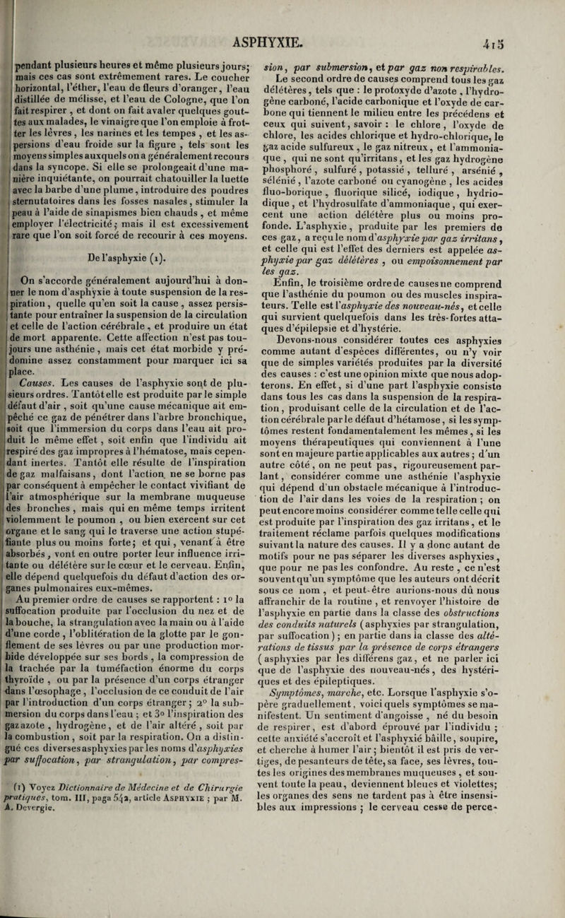 41S ! CONGÉLATION. qui les soignent; ils indiquent parfois,à l'aide des gestes ou des cris, les objets de leurs désirs ; ils 'manifestent la joie et le chagrin; mais ils ne su¬ ivent ni se vêtir, ni se coucher , ni satisfaire à leurs besoins, et peuvent à peine retenir un ou deux mots qu’on leur a souvent répétés. Enfin , il en est qui reconnaissent les personnes avec lesquelles ils vi- îvent, leur témoignent de raffection s’ils ont à s’en louer, aident à se vêtir , comprennent quelques questions,vont chercher leur nourriture, articu¬ lent mal plusieurs mots , mais ne sont capables , d’aucun travail et restent tout le joui assis ou cou¬ chés, ou à se promener. Georget, qui nous fournit ces détails, a vu des jeunes filles de cette classe j avoir un vif penchant au plaisir de l’amour, très- I bien distinguer les sexes , montrer beaucoup de 1 joie en voyant des hommes, se parer, et affecter ' des airs de coquetterie (i). Excepté celles du cerveau , toutes les fonctions i s’exercent régulièrement chez les imbéciles et les idiots. Presque tous sont d’une malpropreté dé¬ goûtante ; ils se livrent souvent à la masturbation avec fureur; plusieurs sont sujets à des accès de I colère et même de fureur dangereuse ; la plupart j sontde petite stature; quelques uns sonthémiplégi- I ques , paraplégiques , avec ou sans atrophie ou contracture des membres ; leur tête est presque toujours mal conformée. Les vices de conformation qu’elle présente ordinairement sont la petitesse du crâne, l’étendue disproportionnée du diamètre fron- |to-occipital, l’aplatissement des pariétaux vers la , suture temporale , celui de l’occipital ou du coro- Inal, et enfin l’inégalité des deux portions droite et puche du crâne. La physionomie des idiots et des imbéciles annonce leur manque d’intelligence. L’idiotie et l’imbécillité sont incurables ; seule- ; ment on peut par l’éducation perfectionner un peu 1 intelligence des imbéciles. Quelques uns, après être restés très bornés jusqu’à dix ou douze ans , ont vu tout à coup leurs facultés intellectuelles se ! développer. La plupart des idiots meurent avant I trente ans dans les hospices; les imbéciles''vivent j plus long-temps : cela tient sans doute à ce que i les premiers sont bien plus fréquemment atteints ’ de scrofules, d’épilepsie, de paralysie et de ra- I chitisme , à ce qu’ils restent davantage exposés aux ! intempéries des saisons , enfin à ce que les phleg- masies des organes intérieurs font chez eux des ra¬ vages très-considérables sans développer pour ainsi dire de symptômes. (Georget.) Caractères aiiatomiqties. L’idiotie et l’imbécillité j reconnaissent une foule de causes differentes, mais qui toutes en dernière analyse empêchent l’action du cerveau. Ainsi, outre les vices de conformation extérieure dont nous avons déjà parlé , on trouve quelquefois les os du crâne épaissis ; d’autres fois 1 encéphale petit et les circonvolutions cérébrales moins épaisses, moins profondes , et souvent moins j nombreuses ; tantôt la substance médullaire des ! hémisphères cérébraux endurcie sans changement j de couleur ; tantôt un hémisphère atrophié ; chez j quelques uns, des traces d’aiachnoïdite avec ou j sans épanchement, ou des traces d’inflammation I du cerveau lui-même; chez d’autres , un défaut de {^)Dictionnaireet article cités. développement de certaines parties ; enfin, suivant Malacarne, le cervelet présentant un moins grand nombre de lames que dans l’état normal. Ainsi , l’idiotisme et l'imbécillité ne sont que des symp¬ tômes de maladies diverses, dont les unes appar¬ tiennent aux inflammations, d’autres aux vices de conformation , et plusieurs à des altérations dont la nature n’est pas bien connue ( Georget). Traitement. Nous avons dit que l’idiotisme et l’imbécillité étaient incurables. Que peut l’art en effet contre des désordres aussi graves que ceux que nous venons d’esquisser? Tout ce que l’on peut faire , c’est d’essayer de développer l’intelli¬ gence de ceux de ces malheureux qui en sont sus¬ ceptibles , mais en n’exigeant pas d’eux plus que 'leur intelligence ne le comporte , car ce serait vou¬ loir les rendre stupides. Cependant, lorsque la tête est bien conformée , on peut soupçonner qu’une phlegmasie encéphalique est la cause du manque de facultés intellectuelles, et agir en conséquence, par les ventouses scarifiées sur toute l’étendue de la tête, par quelques sangsues, des moxas , des cautères , des sétons , des vésicatoires à la nuque et le long du raehis , et par l’emploi des purgatifs continus destinés à établir une révulsion sur le tube intestinal. On doit surtout tenter ces moyens et on peut même espérer de le faire avec succès, si l’in¬ telligence a commencé à s’affaiblir après la nais¬ sance , s’il y a peu de temps encore d’écoulé , et enfin s’il n’existe pas de paralysie qui puisse faire craindre des désordres profonds dans l’encéphale. Asthénies du sentiment, du mouvement^ et de Vin- telligence. De la congélation. Le froid , lorsqu’il est intense , exerce, sur les parties soumises à son action, une influence stupé¬ fiante, qui en affaiblit la sensibilité, en paralyse les mouveraens , y diminue la circulation et la cha¬ leur , et, lorsqu’il se prolonge ou qu’il est trop violent, y éteint la vie sans retour. Quand son ac¬ tion est générale , sentiment, mouvement, intelli¬ gence, circulation et respiration , tout s’affaiblit dans l’individu ou cesse pour toujours. On dési¬ gne ces effets par le nom de congélation. Causes. Les hommes doués d’une grande éner¬ gie morale et de beaucoup d’activité, ceux qui se trouvent dans unétatd’exaltation cérébrale, comme les maniaques , ceux qui ont de vastes poumons , ceux dont les contractions du cœur sont fortes et rapides , et en général la plupart des hommes de petite stature, résistent beaucoup plus efficacement à l'influence délétère du froid , que les individus qui offrent des dispositions conti’aires. Ainsi cet agent sévit principalement sur les êtres apathiques, sur ceux qui se laissent abattre ou qui sont en proie à des passions tristes, sur ceux dont les nioii- veniens sont lents , sur les individus à poitrine étroite, à cœur peu énergique, et en général sur les hommes d’une taille élevée. Mais il faut aussi tenir compte de l’habitude, car un individu né sous l’équateur, quoique doué de l’organisation la plus vigoureuse , éprouvera de bien plus fâcheux effets du froid, qu’un Russe de la constitution la pl^s