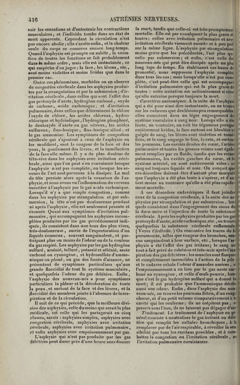 délicate. Enfin il est des circonstances qui favori¬ sent l’action du froid, ce sont ; les grandes fatigues, la privation d’alimens, l’ivresse, et le sommeilj on peut donc les regarder comme des causes prédis¬ posantes de la congélation. Symptômes, marche, etc. Les parties les plus éloignées du cœur, celles surtout dans lesquelles la circulation est la moins active , sont bien plus fréquemment atteintes de congélation que les au¬ tres : telles sont les pieds, les mains, les oreilles et le nez. Suivant l'intensité du froid et la résistance que l’individu oppose à son action , la congélation est plus ou moins profonde et plus ou moins grave. Dans un premier degré , la peau est d’un rouge obscur, elle est le siège de douleurs cuisantes et d’un sentiment d’engourdissement ; toute la par¬ tie est froide, et ses mouvemens sont difficiles. Si le froid a agi plus fortement, outre ces symptômes et une plus grande difficulté dans les mouvemens, il y a formation de phlyctènes à la surfaee de la peau. A un degré plus élevé de congélation , ces phlyctènes recouvrent des taches blanches , gri¬ sâtres ou livides, qui sont de véritables escharres, semblables à celles d’une brûlure au troisième de¬ gré. Quand la congélation est plus forte encore , la peau est terne', pâle, décolorée, froide, glacée, quelquefois elle offre une teinte grisâtre ou noirâ¬ tre ; elle est entièrement insensible et frappée de mort dans toute son épaisseur. Enfin, dans le plus haut degré de la congélation, ces symptômes exis¬ tent encore, mais le membre est atteint dans toute son épaisseur, et entièrement privé de mouvement et de sentiment. Cependant il ne faut pas se hâter sur ces seuls signes, de regarder le membre comme frappé de gangrène et perdu sans ressource ; sou¬ vent encore, dans cet état, il est susceptible d’ê¬ tre rendu à ses fonctions, et tant que la putréfac¬ tion ne s’en est pas emparée , on peut espérer encore de le rappeler à la vie , et l’on doit agi»i’ en conséquence. Lorsque le froid exerce son action funeste sur tout l’individu, ses effets s’annoncent ordinaire¬ ment par un frisson semblable à celui des irrita¬ tions intermittentes, auquel succèdent bientôt des vertiges, un penchant insurmontable au sommeil, le ralentissement d’abord, etbientôtda suspension de la circulation et de la respiration, la raideur des membres et du tronc, et enfin la mort ou un état léthargique qui la simule parfaitement, et qui peut durer plusieurs jours. Traitement. Ce n’est pas en exposant au feu les parties ou les individus congelés, que l’on parvient à les ranimer. Une telle pratique est au contraire suivie des plus graves accidens, et la gangrène en est presque toujours la suite. Il faut ne rendre la chaleur que par degrés insensibles, et, à cet effet, on commence par frictionner doucement le mem¬ bre affecté avec de la neige ou de la glace pilée ; ensuite on fait des lotions avec de l’eau de Gou- lar.l , ou des eaux spiritueuses aromatiques , dont on augmente graduellement la température à me¬ sure que l’on voit l’action organique se rétablir , et enfin on arrive aux liquides tièdes. Il est avan¬ tageux alors , si la congélation est bornée à un membre de l’entourer d’un bandage roulé et mé¬ diocrement serré , dans le but de s’opposer à l’af¬ flux et au gonflement qui suivent ordinairement la réaction. C’est alors aussi que l’on administre avec succès quelques boissons stimulantes, telles que le vin, et surtout les bouillons gras et chauds. On se borne à ouvrir les phlyctènes sans enlever l’épiderme , on les couvre de cérat saturné et opiacé, et on enveloppe le membre de fomen¬ tations aromatiques. Mais si la partie est gangré- née, ces moyens ne suffisent plus ; nous dirons, en traitant spécialement de la gangrène, ce qu’il faut faire alors. Le traitement est encore à peu près le même' lorsque l’individu est dans un état de mort appa¬ rente. On frictionne aussi tout le corps avec de la neige, puis avec de l’eau de Goulard, etc., mais en* même temps , on doit chercher à ranimer la respi¬ ration , la circulation , et l’action cérébrale , pai des frictions sèches sur l’épigastre et la région du cœur, en insuffant de l’air chaud dans les pou¬ mons , en titillant la luette avec la barbe d’une plume, et en faisant couler quelques gouttes de li queurs spiritueuses dans la bouche et l’estomao de l’individu. On a recours avec avantage à la sai¬ gnée générale, lorsque le malade est sanguin etplé-t thorique qu’il paraît être dans un état apoplectique Le malade doittoujours êtreplacé dans un lieu don la température ne s’élève pas à plus de deux oi trois degrés au-dessus de zéro. De la syncope. On donne le nom de syncope à la suspension su bite des mouvemens du cœur, de la fonction respira toire, du sentiment, des mouvemens volontaires, e des fonctions intellectuelles.C’est tantôt parle cœu; et tantôt par leeerveau que cet état commence, tan' dis que dans l’asphyxie, que nous décrirons plus bas! le trouble commence toujours par les poumons, e dans l’apoplexie, toujours par le cerveau. La syn-' cope est presque constamment un symptôme plu-l tôt qu’un état morbidej elle accompagne la plupart’ des maladies du cœur et du péricarde , et toute.*'' les maladies très-douloureuses ; mais elle est plu.*' fréquemment encore l’effet passager des pertes dé sang, des vives douleurs , des fortes impression.*! morales , et chez les personnes très-impressionna¬ bles, comme certaines femmes , de la vue d’objets dégoûtons , des odeurs pénétrantes ou douces et nauséeuses , de quelques sons , tels que ceux de' l’harmonica et même du toucher de certains corps. Elle est quelquefois subite comme la foudrej d’au-' très fois elle est précédée d’anxiété épigastrique ei' de nausées , mais elle est toujours prompte à sé manifester. La première sensation a ordinairement lieu vers la région du cœur, et les malades l’expri-' ment, en disant que le cœur leur manque 5 bientôt la vue s’obscurcit, les oreilles tintent , le visage pâlit, les extrémités se refroidissent, le sentiment s’évanouit, et le corps s’afî'aisse et tombe privé de sentiment et de mouvement. L’intelligence se: conserve quelquefois, c’est-à-dire que le malade entend tout ce qui se dit et se fait autour de lui,i mais il ne peut parler. Cet état se dissipe ordinai¬ rement de lui-même au bout de quelques minu-1 tes ; on le voit cependant se prolonger parfois