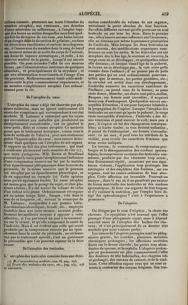 1 , La première de ces indications ne peut être ! remplie que pour un petit nombre de gaz. Ainsi on Ja recommandé de chercher à neutraliser le chlore et les gaz qui en contiennent par l’ammoniaque , jet celui-ci, ainsi que tous les gaz qui contiennent [de l’hydrogène, par le chlore. A cet efiét, on pres¬ crit de passer à diverses reprises sous les narines I des asphyxiés des flacons pleins de ces gaz, en dis¬ solution dans l’eau ou à leur état de fluides élasti- .ques, et on en répand dans l’air qui les entoure. 'Mais l’expérience a fait voir que l’inspiration du , chlore à l’état de gaz avait souvent les plus grands r inconvéniens. Presque chaque fois qu’on l’a fait inspirer aux asphyxiés par l’hydrogène sulfuré ils ^ ont été pris immédiatement de mouvemens con- I vulsifs, et la mort en a peut-être été hâtée j son ac- j tion irritante sur les poumons est d’ailleurs des I plus vives. Il vaut donc mieux dans ces cas em¬ ployer la dissolution de chlorure d’oxide de sodium ( de M. Labarraque, ainsi que ce savant pharmacien j Ta fait lui-même avec succès pour un individu as- I phyxié par le gaz des fosses d’aisance (i). On con- ; serve de la sorte tous les avantages du chlore, et , on en écarte les inconvéniens. Après cette pre¬ mière précaution, si elle reste insuffisante, on doit insuffler de l’air pur dans les voies pulmonaires , à l’aide d’un soufflet. Ce moyen est toujours utile, et ; dans plusieurs asphyxies, telles que celles des nou¬ veau-nés, des hystériques , des épileptiques, des noyés, et dans toutes celles qui sont produites par la simple inspiration d’un gaz impropre à la respi¬ ration, il est indispensable d’y avoir recours; il j suffit même ordinairement seul pour rappeler l’as- I phyxié à la vie : du moins , dans ces cas , tous les autres moyens sont seeondaires, et leur influenec I ne peut être mise eu parallèle avec l’insufflation 1 pulmonaire. Chez les nouveau-nes , il est toujours plus facile d’insuffler de l’air avec sa bouche qu’a¬ vec un soufflet; on place seulement un linge fin sur la bouche de l’enfant pour éviter un contact I répugnant. Ce mode d’insufflation serait peut-être : aussi préférable dans tous les cas d'asphyxies par gaz non respirable, car nous ne pensons pas que la petite quantité d’acide carbonique contenu dans l'air expiré puisse être nuisible ; mais il serait dan¬ gereux pour l’opérateur de l’employer contre les j asphyxies produites par des gaz délétères. On remplit la troisième indication , celle qui consiste à réveiller l’irritabilité par les excitans, en faisant arriver dans les fosses nasales des pou- i dres sternutatoires, des vapeurs d éther, de vi¬ naigre , d’ammoniaque ou d’acide sulfureux ; en chatouillant la luette avec les barbes d’une plume ; en introduisant dans la bouche des substances for¬ tement sapides, telles que du sel; en ingérant de* I l’émétique dans l’estomac,lorsque le gaz n’est pas de nature à exercer aucune action irritante sur l’en¬ céphale ou le poumon ; en administrant des la- vemens purgatifs ; en frictionnant fortement la 1 peau dans tous les points de son étendue , et prin- I cipalement à la région précordiale , soit avec une brosse ou une flanelle sèche , soit avec un liquide ( i) Bulletins de la Société médicale d’émulation, janvier et février i8i5, el Journal général de médecine , française et étrangère, mars 1828. irritant, comme l’eau-de-vie ou l’esprit de vin , le vinaigre, etc. ; en la rubéfiant par des cataplas¬ mes de moutarde très-chauds, ou par de l’eau bouillante; en la pinçant ou la tordant, en ti¬ raillant les poils, et enfin par l’électricité. Quant aux moyens de combattre la congestion ou l’irritation cérébrale, ou l’irritation pulmo¬ naire co-existantes , ils ne diffèrent pas de ceux que l’on emploie ordinairement contre ces états morbides isolés. Ils consistent donc dans les sai¬ gnées du bras , du pied, ou de la jugulaire , les saignées locales aux tempes ou derrière les oreil¬ les , ou sous les clavicules , suivant les cas. Cepen¬ dant il faut faire les saignées peu abondantes tant que la respiration ne s’est pas rétablie jusqu’à un certain point ; mais lorsqu’elle l’est, on doit traiter celui des états morbides qui persiste, avec toute l’énergie possible , par les moyens indiqués. On retire .de grands avantages de l’inspiration conti¬ nue de vapeurs abondantes d’eau simple ou d’eau chargée de principes émolliens, lorsque les pou¬ mons ont été violemment irrités par le gaz. Nous avons éprouvé d’excellens effets, dans l’asphyxie par le gaz acide carbonique , de l’application au¬ tour des malléoles de cataplasmes de moutarde très-chauds. Quelques précautions particulières sont à pren¬ dre dans certaines asphyxies. Ainsi, il faut toujours commencer par débarrasser les noyés de leurs vê- temens humides, et se hâter de réchauffer, mais graduellement, toutes les parties du corps, par des serviettes chaudes, des sachets pleins de cen¬ dre chaude que l’on promène sur la peau , etc. L’individu doit être placé dans une position pres¬ que horizontale , la tête seulement un peu plus élevée que le tronc. Enfin , on essaie de lui ingé¬ rer quelques cuillerées d’un liquide stimulant lorsque la respiration commence à s’opérer de nou¬ veau. Les corps des individus asphyxiés par le gaz acide carbonique et les gaz de nature analogue, et même par les gaz délétères, conservent très- long-temps leur chaleur; aussi ne doit-on pas craindre de les exposer à l’air frais. Il est même avantageux, dans beaucoup de cas, de faire des lotions et des aspersions d’eau vinaigrée. Enfin, après avoir neutralisé les gaz délétères, il est pres¬ que toujours préférable d’insuffler du gaz oxygène plutôt que de l’air. Ce gaz stimule, sans l’irriter trop fortement, la membrane muqueuse pulmo¬ naire affaiblie par le gaz délétère, et rend au sang les qualités qu’il a perdues. De la paralysie du mouvement et du sentiment. Tl est rare que le mouvement et le sentiment soient paralysés en même temps , sans qu’il existe une lésion profonde dans le cerveau ou dans la moelle épinière; peut-être même cela n’arrive-t-il jamais. On lit cependant çà et là quelques obser¬ vations qui tendent à établir la possibilité de ce fait, mais ces observations sont en général incom¬ plètes , et la science attend de nouveaux faits sur cette matière. S’il existait des paralysies idiopa¬ thiques du mouvement etdu sentiment, on devrait les traiter par les mêmes moyens que nous avons indiqués contre chacune de ces paralysies en par¬ ticulier. 53