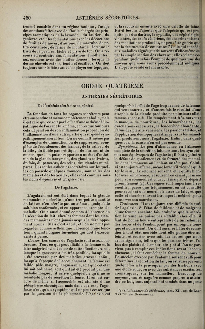 ORDRE TROISIÈME. ASTHÉNIES NUTRITIVES OU ATROPHIES, De l’alrophie en général. L’atrophie n’est le plus souvent que le symp¬ tôme d’une autre alTection , mais elle est quelque¬ fois aussi primitive. On ignore si tous les tissus en sont susceptibles , et jusqu’ici on ne l’a obser¬ vée que dans le système nerveux, et surtout dans le cerveau, dans le tissu cellulaire , l’œil, la glande parotide , les muscles , le cœur , le foie, les reins, les testicules, et les bulbes des cheveux. Nous ne décrirons pas séparément toutes ces asthénies nu¬ tritives ; la plupart sont peu importantes à étu¬ dier , et leur histoire peut être faite en peu de mots. Ainsi, l’atrophie de l’un ou des deux hémis¬ phères du cerveau est l’une des causes fréquentes de l’idiotie et de l’atrophie congèniale et si consi¬ dérable des membres paralysés de plusieurs idiots; l’atrophie des membres est assez fréquemment aussi produite par l’atrophie du cordon rachidien ou des principaux troncs nerveux ; l’atrophie du tissu cellulaire diffère de l’amaigrissement, en ce qu’elle ne consiste pas seulement dans l’absorp¬ tion de la graisse , mais encore dans le dessèche¬ ment des lames du tissu cellulaire, qui les rend friables et coriaces , état qui ne peut être reconnu que sur le cadavre; l’atrophie de l’œil est presque toujours l’effet de l’évacuation de ses humeurs, soit spontanée , soit provoquée par l’art ; celle de la parotide n’a été observée que dans les cas de tumeurs volumineuses développées sur cette glande, et exerçant sur elle une compression prolongée ; enfin , l’atrophie du foie et des reins ne peut être reconnue qu’à l’inspection cadavérique, et résulte toujours de l’inflammation désorganisatrice de ces organes. Toutes ces asthénies sont symptomati¬ ques ; et, à l’exception de celle de la parotide , toutes sont incurables. Il ne nous reste donc à étudier quç l’atrophie des muscles, ou plutôt celle des membres, car le tissu cellulaire y par¬ ticipe toujours; celle du cœur, celle des testicu¬ les, celle des bulbes des poils , plus généralement connue sous le nom d'alopécie. De l’alrophie des membres. L’atrophie des membres consiste dans la dimi¬ nution de leur volume et l’affaiblissement de leur action musculaire. Elle est toujours symptomati¬ que , mais elle persiste souvent après sa cause , et devient fréquemment alors l’objet d’indications spéciales; c’est ce qui nous oblige à en traiter en particulier. Causes. Nous avons déjà dit que l’atrophie des membres était souvent l’effet de l’atrophie du cer¬ veau , du cordon rachidien , ou des principaux troncs nerveux. La compression prolongée de ces mêmes parties , produite , soit par des tumeurs dé¬ veloppées dans leur voisinage , soit par l’inflam- niation , la carie et la déviation des pièces osseuses qui les entourent, les violentes commotions de la moelle épinière et toutes ses lésions en général, I! f;: la section ou la ligature des gros nerfs, et leur ' inflammation prolongée ; toutes ces causes peuvent j produire l’atrophie des membres. On la voit aussi i S déterminée par la compression qu’exerce une tu-,' meur sur l’artère principale d’un membre non,; loin de son origine, et par les anévrysmes situés! de la même manière. Dans les premiers cas , l’a-j trophie résulte du défaut d'influence nerveuse ; et dans ceux-ci, elle dépend de ce que le membre! ne reçoit plus une quantité suffisante de sang pour sa nutrition.Cette asthénie de la nutrition succède presque constamment aux lyxations non réduites , aux ankylosés, aux fractures terminées par des articulations anormales , aux grandes dilacérations qui ont intéressé les muscles , les tendons et les ligamens , qui ont forcé les membres a un repos absolu et prolongé , qui ont entraîné une longue et abondante suppuration , et après la guérison desquelles le membre n’a pu recouvrer qu’une faible partie de la liberté de ses mouvemens. La plupart des fractures sont aussi suivies d’un com¬ mencement d’atrophie; enfin, l’arthrite chronique occupant une articulation considérable, eten déter¬ minant la désorganisation, entraîne constamment l’atrophie du membre. Plusieurs causes contri- 11 buent sans doute , dans tous ces cas , à produire l’atrophie; l’immobilité forcée'du membre, la com¬ pression exercée par le bandage , l’abondance de la suppuration, et peut-être la participation des artères et des nerfs de la partie à l’état morbide , sont probablement les principales. Traitement. L’atrophie qui succède aux fractu¬ res guérit ordinairement d’elle-même ; mais dans la plupart des autres circonstances elle est incura¬ ble. Lorsqu’elle dépend d’une lésion quelconque de l’un des points du système nerveux , ou d’un obstacle à la circulation dans une artère princi¬ pale , il est évident que tous les moyens que l’on 19 fl dirigerait contre elle seraient sans effet, et que c’est à sa cause qu’il faut remonter. Enlever les tumeurs qui exercent une compression funeste (voyez Prodtictions morbides), combattre l’inflam¬ mation ou l’irritation nutritive des vertèbres quia déterminé leur déviation et la compression du pro¬ longement rachidien (voyez Ostéite des vertèbres., Rachitisme, Déviations'), faire cesser les phlegma- sies des gros troncs nerveux (voyez Névrite)^ etc., telles sont donc les indications à remplir pour gué¬ rir ces atrophies. Mais lorsque la maladie première semble disparue , lorsque l’on a quelque raison de soupçonner que l’atrophie n’est plus qu’un état morbide local, ou doit diriger contre elle ses moyens thérapeutiques. C’est alors que l’on a recours et quelquefois avec succès, aux frictions avec une brosse, ou avec des flanelles sèches et chaudes , ou imprégnées de vapeurs aromatiques, ou avec deslinimens ammoniacaux, ou avec des substances alcooliques seules, ou tenant des substances balsa¬ miques en dissolution ; aux onctions avec certains corps gras, tels que la moelle de bœuf, les hui¬ les, etc. , aux sinapismes , vésicatoires ou autres