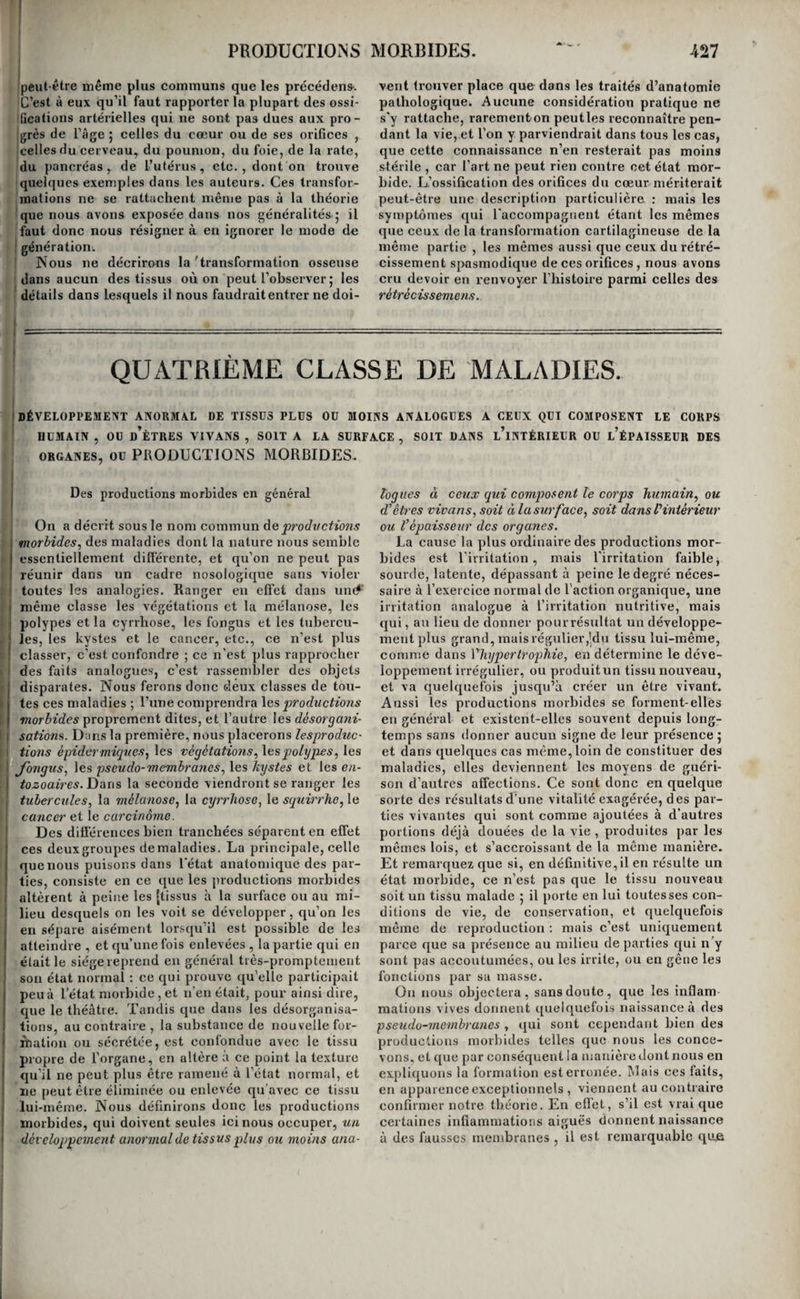 i (premières une transformation des tissus en derme, ini par conséquent admettre que toutes nos parties (soient susceptibles de cette transformation. Les ! membranes muqueuses nous en paraissent seules [susceptibles. Elles la subissent lorsqu’elles restent long-temps exposées au contact de l’air et sou- I mises à des frottemens répétés. C’est ce qui arrive à la membrane muqueuse du gland quand le pré- ipuce cesse de la recouvrir 5 à celle du vagin et du [rectum, lorsqu’ils sont depuis long-temps reiiver- 1 sés et exposés par conséquent au frottement conti- I nuel des cuisses et des vêtemens. On voit dans ces trois cas , la membrane muqueuse perdre peu à peu sa couleur rouge et prendre la teinte de la peau, cesser de sécréter des mucosités, se recouvrir d’une couche épidermique, devenir moins impres¬ sionnable au contact des corps étrangers , et aug¬ menter d’épaisseur et de densité. Il en résulte, pour le gland , une moindre aptitude à absorber le virus vénérien ; et pour le vagin et le rectum , la nécessité d’avoir recours à des astringens plus énergiques que ceux que l’on applique ordinaire- rement aux surfaces muqueuses, si l’on veut ten¬ ter la réduction de ces renversemens par cette mé¬ dication. ' ; i ORDRE TROISIÈME. TRANSFORMATIONS MUQUEUSES. I Delà transformation muqueuse en général, La transformation de la peau en surface muqueuse est bien plus fréquente que la tx’aiisformation des membranes muqueuses en peau. Il suffit de dé¬ pouiller celle-ci de son épiderme et de l’exciter , pour la voir devenir plus sensible , plus rouge , et sécréter de l’albumine, en un mot, pour la voir revêtir les caractères des membranes muqueuses. ! On sait d’ailleurs que la plus grande analogie de I structure existe entre ces tissus, et l’on ne doit j pas s’étonner de la grande facilité avec laquelle ils j se convertissent l’un dans l’autre. On peut donc I dire, et ici l’analogie n’est pas forcée, que dans i toutes les plaies superficielles , il y a transforma¬ tion de la peau en membrane muqueuse. On peut le dire aussi de tous les tissus qui suppurent; car rien ne ressemble plus à une membrane muqueuse ( que la surface d’une plaie. i Mais ce n’est pas dans cette seule circonstance 1 que la peau se convertit en membrane muqueuse. I On observe encore cette transformation chaque j fois que deux points de la surface cutanée sont en j contact immédiat, et éprouvent des frottemens l’un contre l’autre. C’est ce qui arrive chez les femmes extraordinairement grasses , et dont les mamelles sont très-volumineuses ; on remarque qu’au dessous de chaque sein la peau est d’un rose i vif J elle est plus sensibleet s’irrite parle seul con- i tact de la sueur, ce qui prouve que l’épiderme y I est détruit ou à peu près, enfin elle sécrète con- j tinuellement un mucus blanc et concrescible qu’il i ne faut pas prendre pour delà sueur. On observe ; la même chose encore chez les individus des deux j sexes très replets , entre les fesses. Cette surface I est même chez quelques uns de ces individus le ! siège d’une sécrétion blanchâtre fort incommode 1 par l'humidité continuelle qu’elle entretient sur le j linge et par l’odeur désagréable qu’elle exhale. Enfin, c’est encore la même transformation qui s’opère accidentellement et passagèrement dans les mêmes parties chez beaucoup d’hommes, après une longue marche pendant de grandes chaleurs. En examinant, dans ces circonstances , la peau de cette région , on y observe et la rougeur, et la sen¬ sibilité, et la sécrétion de mucus que nous avons déjà signalées, et qui établissent sa ressemblance parfaite avec une membrane muqueuse. Des soins de propreté , l’interposition d’une toile fine entre les deux surfaces, quelques onctions avec un corps gras quelconque , le suif par exemple , tels sont les moyens faciles de remédier à cette incommo¬ dité. Le tissu cellulaire, avons-nous déjà dit, est de tous celui qui se transforme le plus fréquemment en membrane muqueuse. Tous les trajets fistuleux qui s’organisent à ses dépens finissent par se ta- pi.sser d’une véritable membrane muqueuse. Non- seulement les caractères anatomiques démontrent cette analogie ( car l’absence des follicules ne la détruit pas, puisqu’on ne les rencontre pas dans toutes les portions du système muqueux lui-même), mais encore elle est rendue plus frappante par un caractère physiologique remarquable. On sait qu’il est très-difficile en général, et souvent même im¬ possible , de déterminer l’adhésion de deux sur¬ faces muqueuses entre elles ; or les trajets fistuleux présentent le même phénomène. En vain la source du liquide qui les parcourait est tarie, on ne par¬ vient souvent à en provoquer l’oblitération qu’en enflammant leurs parois , et souvent même il faut, pour obtenir ce résultat, les fendre avec le bis¬ touri dans toute leur longueur. Mais ce n’est pas ici le lieu de tracer l’histoire pathologique de ces conduits anormaux, la circon.stance de leur tex¬ ture n’étant que d’une importance secondaire, nous renvoyons pour plus de détails aux fistaks. I I I 1 ■54