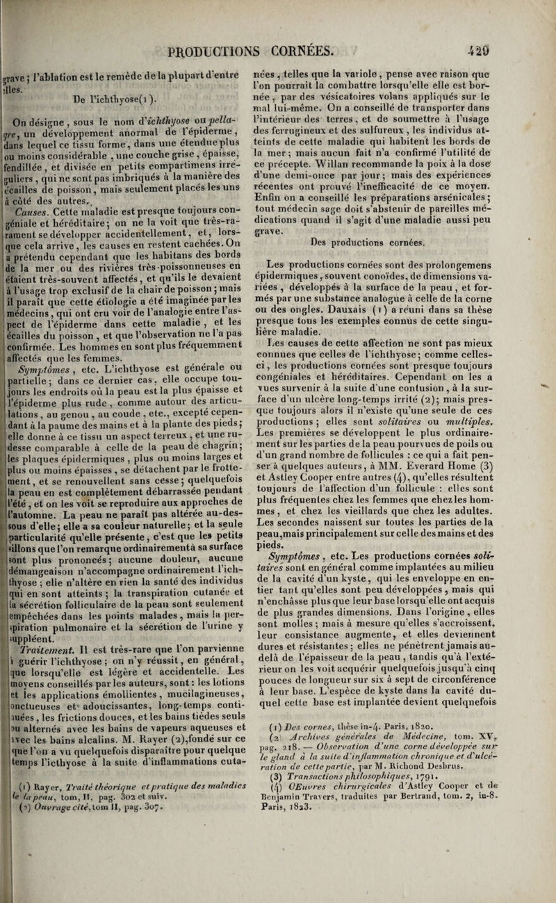 PRODUCTIONS MORBIDES. 427 îpeut être même plus communs que les précédens-. iC’est à eux qu’il faut rapporter la plupart des ossi- 'fications artérielles qui ne sont pas dues aux pro- Igrès de l’âge ; celles du cœur ou de ses orifices , Icelles du cerveau, du poumon, du foie, de la rate, idu pancréas de l’utérus, etc. , dont on trouve quelques exemples dans les auteurs. Ces transfor- imations ne se rattachent même pas à la théorie 'que nous avons exposée dans nos généralités-1 il faut donc nous résigner à en ignorer le mode de j génération. ! Nous ne décrirnns la 'transformation osseuse i dans aucun des tissus où on peut l’observer ; les ! détails dans Lesquels il nous faudrait entrer ne doi¬ vent trouver place que dans les traités d’anatomie pathologique. Aucune considération pratique ne s'y rattache, rarement-on peut les reconnaître pen¬ dant la vie, et l’on y parviendrait dans tous les cas, que cette connaissance n’en resterait pas moins stérile , car l’art ne peut rien contre cet état mor¬ bide. L’ossification des orifices du cœur mériterait peut-être une description particulière, : mais les symptômes qui l'accompagnent étant les mêmes que ceux de la transformation cartilagineuse de la même partie , les mêmes aussi que ceux du rétré¬ cissement spasmodique de ces orifices, nous avons cru devoir en renvoyer l’histoire parmi celles des rétrécissemens. I - ■ - I ' QUATRIÈME CLASSE DE MALADIES. I [développement anormal de tissus plus ou moins analogues a ceux qui composent le corps ' HUMAIN , ou d’êtres VIVANS , SOIT A LA SURFACE , SOIT DANS l’iNTÉRIEUR OU l’éPAISSEUR DES ORGANES, OU PRODUCTIONS MORBIDES. I Des productions morbides en général IOn a décrit sous le nom commun Ag prodit étions morbides^ des maladies dont la nature nous semble essentiellement différente, et qu’on ne peut pas réunir dans un cadre nosologique sans violer ' ) toutes les analogies. Ranger eu effet dans uné^ ' j même classe les végétations et la mélanose, les i ( polypes et la cyrrhose, les fongus et les tubercu- t } les, les kystes et le cancer, etc., ce n’est plus ! classer, c’est confondre ; ce n’est plus rapprocher » i des faits analogues, c’est rassembler des objets ' disparates. Nous ferons donc eleux classes de tou- l tes ces maladies ; l’une comprendra \Gti p)roductions i proprement dites, et l’autre les désorgani- I j sations. Dans la première, nous placerons lesproditc- 11 tions épidermiques^ les végétations^ \ts polypes,, les 11 Jongus, les pseudo-membranes, les kystes et les en- j tozoaires.Daas la seconde viendront se ranger les I tubercules, la mélanose, la cyrrhose, le squirrhe, le cancer et le carcinome. Des différences bien tranchées séparent en effet ces deux groupes deraaladies. La principale, celle que nous puisons dans l'état anatomique des par¬ ties, consiste en ce que les jiroductions morbides i altèrent à peine les [tissus à la surface ou au rai- i lieu desquels on les voit se développer, qu’on les en sépare aisément lorsqu’il est possible de les atteindre , et qu’une fois enlevées , la partie qui en élaitle siège reprend eu général très-prompteuient son état normal : ce qui prouve qu’elle participait peu à l’état morbide , et n’en était, pour ainsi dire, que le théâtre. Tandis que dans les désorganisa¬ tions, au contraire , la substance de nouvelle for- 1 mation ou sécrétée, est confondue avec le tissu propre de l’organe, en altère à ce point la texture qu’il ne peut plus être ramené à l’état normal, et ne peut être éliminée ou enlevée qu’avec ce tissu I lui-même. Nous définirons donc les productions i morbides, qui doivent seules ici nous occuper, un I développement anormal de tissus plus ou moins ana¬ logues à ceux qui composent le corps humain, ou d'êtres vivans, soit à la sur face, soit dans l’intérieur ou l’épaisseur des organes. La cause la plus ordinaire des productions mor¬ bides est l’irritation , mais l’irritation faible j sourde, latente, dépassant à peine le degré néces¬ saire à l’exercice normal de l’action organique, une irritation analogue à l’irritation nutritive, mais qui, au lieu de donner pourrésultat un développe¬ ment plus grand, mais régulier,',du tissu lui-même, comme dans Vhypertrophie, en détermine le déve¬ loppement irrégulier, ou produit un tissu nouveau, et va quelquefois jusqu’à créer un être vivant. Aussi les productions morbides se forment-elles en général et existent-elles souvent depuis long¬ temps sans donner aucun signe de leur présence j et dans quelques cas même, loin de constituer des maladies, elles deviennent les moyens de guéri¬ son d’autres affections. Ce sont donc en quelque sorte des résultats d’une vitalité exagérée, des par¬ ties vivantes qui sont comme ajoutées à d’autres portions déjà douées de la vie , produites par les mêmes lois, et s’accroissant de la même manière. Et remarquez que si, en définitive,il en résulte un état morbide, ce n’est pas que le tissu nouveau soit un tisSu malade 5 il porte en lui toutes ses con¬ ditions de vie, de conservation, et quelquefois même de reproduction : mais c’est uniquement parce que sa présence au milieu départies qui n’y sont pas accoutumées, ou les irrite, ou en gêne les fonctions par sa masse. On nous objectera, sans doute, que les inflam mations vives donnent quelquefois naissance à des pseudo-membranes , qui sont cependant bien des productions morbides telles que nous les conce¬ vons, et que par conséquent la manière dont nous en expliquons la formation est erronée. Mais ces faits, en apparence exceptionnels , viennent au contraire confirmer notre théorie. En effet, s’il est vrai que certaines infiammations aiguës donnent naissance à des fausses membranes , il est remarquable que I