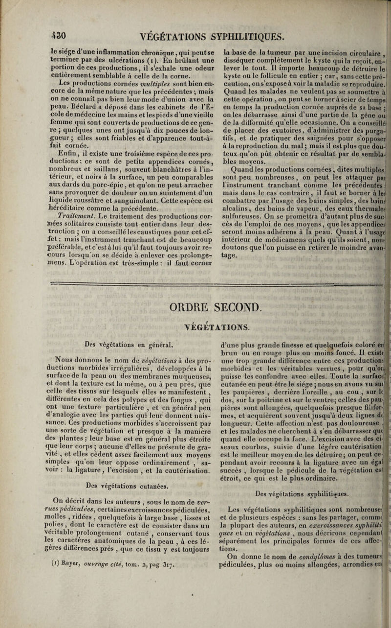 ces productions ne s’organisent jamais tant que l’inflammation est aiguë , et que ce n’est que lors¬ qu’elle est passée à l’état chronique , iorsqu’< lie s’y prolonge , ou plutôt lorsqu'elle ne laisse plus qu’un léger degré d’irritation dans la partie, que des vaisseaux se forment dans la pseudo-niembrane, et que des traces d’organisation commencent à s’y manifester. Tous les médecins qui cultivent l’ana¬ tomie pathologique savent combien il est rare de trouver des vestiges d’organisation dans les fausses membranes du croup et de Vangine dite couennevse^ et que cela n’arrive que dans les circonstances précédemment indiquées. Ces médecins savent aussi que c'est ordinairement après la guérison de la pleurésie que s’organisent les fausses membranes qu’elle a fait naître. Or, tant que ces pseudo-mem¬ branes n’ont aucune trace d’organisation , elles ne méritent pas plus le nom de productions morbides que le pus ; ce ne sont pas encore des membranes, ce n’en sont que les matériaux; c’est un produit d’inflammation qui s’altère tout aussi souvent qu’il s’organise; c’est du pus concret, ou du mucus épaissi, ou de la matière sébacée étendue en nappe et moulée sur la forme des organes , ou enfin de la fibrine décolorée , qui peuvent bien par la suite s’organiser en tissus nouveaux et former alors des productions morbides , mais qui jusque là ne peu¬ vent pas être regardées comme telles. Leur forma¬ tion , sous l’influence des phlegmasies aiguës , ne prouve donc rien contre l’explication que nous avons donnée du mode de développement des productions morbides en général. Rien n’est peut-être plus digne de l’intérêt du physiologiste , que l’étude du mode de formation et de développement des maladies qui nous occu¬ pent. C’est là qu’il peut voir se former les pre¬ miers vestiges de l’organisation , et la vie com¬ mencer à poindre avec eux ; pjuis l’organisation devenir un peu plus compliquée , et la vie se ma¬ nifester par des phénomènes plus compliqués eux- mêmes ; enfin, l'organisation acquérir un degré de perfection plus considérable encore , et la vie s’an¬ noncer par ses deux grands caractères : sensation et spontanéité. Quel sujet de méditation , quelle source de découvertes peut-être, que la contem¬ plation de ces curieux phénomènes ! Par quel! gradation insensible on s’élève de l’organisatioi rudimentaire de cette fausse membrane dans la quelle quelques stries rougeâtres indiquent la pré, sence de quelques vaisseaux sanguins, à l’oigani sation plus compliquée de ce tissu d’apparenc cellulaire qui établit des arihérencesentre les deu feuillets d’une membrane séreuse jadis enflammée de cette toile celluleuse , à la poche formée jiar ui kyste, qui joint déjà à la faculté purement végé tative de se nourrir comme tous les antres tissus celle d’absorber ou de sécréter certaines substan ces ; de ce nouvel organe sur-ajouté à l’économie à l’hydatide qui se nourrit et se meut, mais d’un manière obscure ; enfin de cet être vivant, à l’asca ride lombrico'ide qui exécute de grands mouve' mens , digère et se reproduit par voie de généra' tion ! Mais laissons à d’autres le soin de développe ces considérations auxquelles la nature de cet ou¬ vrage nous interdit de nous livrer. Les symptômes des productions morbides varien suivant la nature de ces maladies et le siège qu'elles occupent ; mais elles offrent toutes , ainsi que nous l’avons déjà dit, ce caractère particulier, de ne produire en général que des symptômes obscurs, soit d’irritation faible , soit de compression ou de gêne des parties qui en sont le siège. Situées pour laplupartd’ailleurs sur la peau, ou immédiatement au-dessous d’elle , ou à la surface des membranes muqueuses, et rarement dans la profondeur des organes , elles sont presque toujours accessibles à >nos sens , et par conséquent d’un diagnostic facile;' quelques unes seulement sont difficil es à reconnaî-' tre; il n’en est qu’un petit nombre aussi qui puis¬ sent devenir mortelles. Le traitement de ces affections , repose sur une indication simple: il consiste, pour toutes cellesi qu’il est possible d’atteindre, dans leur ablation ou leur expulsion ; mais les moyens de les enlever ou de les expulser diffèrent suivant les espèces de productions morbides et les parties dans lesquelles elles se sont développées ; ils ne pourront par con-’ séquent être décrits que dans l’histoire de chacune: de ces afl'ections en particulier. ^ ORDRE PREMIER. PRODUCTIONS CORNÉES. Des productions cornées en général. L’épiderme se développe quelquefois d’une ma¬ nière extraordinaire, tantôt par plaques et tantôt par des excroissances. Ce développement anormal qui ressemble à l’accroissement des minéraux , et que quelques auteurs ont même comparé à une cristallisation , nous paraît diflerer des cors et des verrues, que nous avons cru devoir considérer comme des hypertrophies du tissu épidermique, en ce qu’il est moins vital que celui qui semble présider à la formation de ceux-ci. La différence est sans doute légère, et nous ne savons vraiment si elle est suffisante pour justifier la séparation de ces maladies dans deux classes différentes ; l’obs¬ curité desniouvemens vitaux, dans l’épiderme rend cette question difficile à décider. Toutes les productions que nous réunissons ici se ressemblent en cela qu’elles ont toutes un as¬ pect corné , non par la forme quelles affectent, mais par la nature de la matière qui les compose. Cette matière n’est autre chose que l’e'piderme épaissi, accru et durci; aussi ne les observe-t-on que sur ce tissu. Toutes sont sans douleur ; aucune n’est