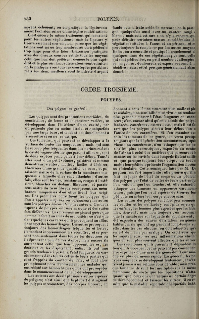 le siège d’une inflammation chronique, qui peut se terminer par des ulcérations (i). En brûlant une portion de ces productions ^ il s’exhale une odeur entièrement semblable à celle de la corne. Les productions cornées multiples sont bien en¬ core de la même nature que les précédentes •, mais on ne connaît pas bien leur mode d’union avec la peau. Béclard a déposé dans les cabinets de l’E¬ cole de médecine les mains et les pieds d'une vieille femme qui sont couverts de productions de ce gen¬ re j quelques unes ont jusqu’à dix pouces de lon¬ gueur 5 elles sont friables et d’apparence tout-à- fait cornée. Enfin, il existe une troisième espèce de ces pro ductions ; ce sont de petits appendices cornés, nombreux et saillans, souvent blanchâtres à l’in¬ térieur, et noirs à la surface, un peu comparables aux dards du porc-épic, et qu’on ne peut arracher sans provoquer de douleur ou un suintement d’un liquide roussâtre et sanguinolant. Cette espèce est héréditaire comme la précédente. Traitement. Le traitement des productions cor- ïiées solitaires consiste tout entier dans leur des¬ truction 5 on a conseillé les caustiques pour cet ef¬ fet ; mais l’instrument tranchant est de beaucoup préférable, et c’est à lui qu’il faut toujours avoir re¬ cours lorsqu’on se décide à enlever ces prolonge- mens. L’opération est très-simple : il faut cerner la base de la tumeur par une incision circulaire , disséquer complètement le kyste qui la reçoit, en-l lever le tout. Il importe beaucoup de détruire lel kyste ou le follicule en entier ; car, sans cette pré-l caution, on s’expose à voir la maladie se reproduire.! Quand les malades ne veulent pas se soumettre à cette opération , on peut se borner à scier de temps en temps la production cornée auprès de sa base ; on les débarrasse ainsi d’une partie de la gêne ou de la difformité qu’elle occasionne. On a conseillé de placer des exutoires, d’administrer des purga¬ tifs, et de pratiquer des saignées pour s’opposer < à la reproduction du mal 5 mais il est plus que dou¬ teux qu’on pût obtenir ce résultat par de sembla-^ 1 blés moyens. i Quand les productions cornées, dites multiples; sont peu nombreuses , on peut les attaquer pai p l’instrument tranchant comme les précédentes ^ mais dans le cas contraire, il faut se borner à les ' combattre par l’usage des bains simples, des bains i alcalins, des bains de vapeur, des eaux thermales sulfureuses. On se promettra d’^autant plus de suc? i cès de l’emploi de ces moyens , que les appendices ' seront moins adhérons à la peau. Quant à l’usagé ( intérieur de médicamens quels qu’ils soient, noiisL' doutons que l’on puisse en retirer le moindre avan•^ tage. \ 1 I ORDRE SECOND. VÉGÉTATIONS. Des végétations en général. Nous donnons le nom de végétations k des pro¬ ductions morbides irrégulières, développées à la surface de la peau ou des membranes muqueuses, et dont la texture est la même, ou à peu près, que celle des tissus sur lesquels elles se manifestent, différentes en cela des polypes et des fongus , qui ont une texture particulière , et en général peu d analogie avec les parties qui leur donnent nais¬ sance. Ces productions morbides s’accroissent par une sorte de végétation et presque à la manière des plantes ; leur base est en général plus étroite que leur corps 5 aucune d’elles ne présente de gra¬ vité , et elles cèdent assez facilement aux moyens simples qu’on leur oppose ordinairement , sa¬ voir ; la ligature, l’excision , et la cautérisation. Des végétations cutanées. On décrit dans les auteurs , sous le nom de ver¬ rues pediculées^ certaines excroissancespédiculées, molles , ridées , quelquefois à large base , lisses et polies, dont le caractère est de consister dans un véritable prolongement cutané , conservant tous les caractères anatomiques de la peau , à ces lé¬ gères différences près , que ce tissu y est toujours (i) Rayer, ouurage cité, iom, 2, pag 317. d’une plus grande finesse et quelquefois coloré eu; brun ou en rouge plus ou moins foncé. Il exisU une trop grande diftérence entre ces productions' morbides et les véritables verrues , pour qu’oiij puisse les confondre avec elles. Toute la surface' cutanée en peut être le siège ; nous en avons vu sui| les paupières , derrière l’oreille , au cou , sur le dos, sur la poitrine et sur le ventre; celles des pfïu-| pières sont allongées, quelquefois presque filifor-j mes, et acquièrent souvent jusqu’à deux lignes de, longueur. Cette affection n’est pas douloureuse .i: et les malades ne cherchent à s’en débarrasser que’ quand elle occupe la face. L’excision avec des ciè seaux courbes, suivie d’une légère cautérisation|i est le meilleur moyen de les détruire; on peut ce¬ pendant avoir recours à la ligature avec un égal succès , lorsque le pédicule de la végétation esi étroit, ce qui est le plus ordinaire. Des végétations syphilitiifaes. j Les végétations syphilitiques sont nombreuse/ et de plusieurs espèces : sans les partager, commè la plupart des auteurs, en excroissances sgphilüù ques et en végétations , nous décrirons cependant I séparément les priiicipales formes de ces affec- I lions. J } On donne le nom de condylômes à des tumeur^ | pédiculées, plus ou moins allongées, arrondies en] L