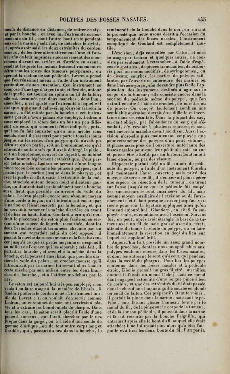 I i I I !.. hœuds de distance en distance, de retirer ce sty- I et par la bouche , et avec lui l’extrémité corres- jjondante du fil , dont l’autre bout reste pendant (aors de la narine 5 cela fait, de détacher le stylet, Ijt, après avoir saisi les deux extrémités du cordon laoueux , de les tirer alternativement l’une et l’au- 'tre, afin de leur imprimer successivement des mou- Iremens d’avant en arrière et d’arrière en avant , pendant lesquels les nœuds froissent rudement et Idétruisent les restes des tumeurs polypeuses , ou topèrent la section de son pédicule. Levret a pensé [que l’on réussirait mieux à l’aide d’un instrument [particulier de son invention. Cet instrument se compose d’une tige d’argent unie et flexible, autour Ide laquelle est tourné en spirale un fil de laiton ; elle est terminée par deux manches , dont l’un , Jamovible , n’est ajusté sur l’extrémité à laquelle il (s’adapte que quand celle-ci, après avoir franchi la marine , a été retirée par la bouche : cet iiistru- (inent paraît n’avoir jamais été employé. Ledran a ' (aussi employé le séton dans un but un peu diffé- (rent de ceux qui viennent d’être indiqués, puis- ! qu’il ne l’a fait consister qu’en une mèche sans ; nœuds, dont il s’est servi pour porter tous les jours j jusque sur les restes d’un polype qu’il n’avait pu détruire qu’en partie, soit un bourdonnet sec qu’il ' retirait de suite après qu’il avait détergé la plaie , (soit un bourdonnet couvert de digestif, ou imbibé r d’une liqueur légèrement cathérétique. Pour pas- 1 ser cette mèche, Ledran se servait d’une longue : pince recourbée comme les pinces à polypes , qu’il portait par la narine jusque dans le pharynx , et ■ avec laquelle il allait saisir l’extrémité de la mè- [ che, attachée autour de son doigt indicateur gau- 1 che, qu’il introduisait profondément par la bouche k aussi haut que possible en arrière du voile du 1 palais. Ledran plaçait encore sou séton au moyen 1 d’une corde à boyau, qu’il introduisait encore pqr t la narine et faisait ressortir par la bouche , et qui lui servait à ramener la mèche d'arrière en avant î et de bas en haut. Enfin, Goulard a cru qu’il ren- ! drait le placement du séton plus facile eu se ser- I vant d’une espèce de fourche recourhée , dont les j deux branches étaient terminées chacune par un Ît anneau qui regardait celui du côté opposé ; il passait la mèche dans ces anneauxet la faisaitavan- I cer jusqu’à ce que sa partie moyenne correspondît ' au milieu de l’espace qui les séparait j cela fait , il r portait sa fourche , et avec elle la mèche dans la l- bouche, et la poussait aussi haut que possible der¬ rière le voile du palais; un crochet mousse qu’il I introduisait par la narine lui servait alors à saisir I cette mèche par son milieu entre les deux bran¬ ches de fourche , et à l’attirer au-dehors par le nez. Le séton est aujourd’hui très-peu employé; si on voulait en faire usage à la manière de Rhazès , il faudrait préférer le cordon noué à l’instrument inu¬ tile de Levret : si on voulait s’en servir comme Ledran, un cordonnet de soie uni servirait à pla¬ cer et à extraire les bourdonnets de charpie. Dans tous les cas , le séton serait placé à l’aide d’une pince à anneaux, qui lirait chercher par le nez jusque dans la gorge , ou à l’aide d’une sonde de gomme élastique , ou de tout autre corps long et flexible , qui, passant du nez dans la bouche, le ramènerait de la bouche dans le nez, en suivant le procédé que nous avons décrit à l’occasion du tamponnement des fosses nasales. L’instrument compliqué de Goulard est complètement inu¬ tile . L’excision, déjà conseillée par Celse , et mise en usage par Ledran et quelques autres, ne con¬ siste pas seulement à retrancher , à l’aide d’espè¬ ces de spatules , de pinces tranchantes, de bistou¬ ris plus ou moins modifiés,. de syringotomes , ou de ciseaux courbes , les parties de polypes sail¬ lantes par l’ouverl ure antérieure des narines ou dans l’arrière-gorge , afin de rendre plus facile l’ap¬ plication des instrumens destinés à agir sur le corps de la tumeur ; elle consiste encore dans la section du pédicule même du polype, que l’on extrait ensuite à l’aide de crochet,. de curettes ou de pinces. On conçoit facilement combien une semblable opération devrait être difficile et incer¬ taine dans ses résultats. Dans la plupart des cas , ou était obligé, par l’abondance du sang qui s’é¬ coulait, d’y revenir à plusi'eurs reprises ; et sou¬ vent encore la maladie devait récidiver. Aussi l’ex¬ cision n’est-elle plus maintenant employée que pour retrancher des polypes d’un petit volume , et placés assez près de l’ouverture antérieure des fosses nasales pour que leur pédicule soit en vue et puisse être atteiht par un bistouri boutonné à lame étroite, ou par des ciseaux. Hippocrate portait déjà un fil autour du pédi¬ cule du polype, à l’aide d’un instrument fourchu qui maintenait l'anse ouverte ; mais privé des moyens de serrer ce fil, il s’en servait pour opérer une espèce de résection de la tumeur, en tirant sur l’anse jusqu’à ce que le pédicule fût coupé. Ses successeurs se sont aussi servi du fil, mais comme moyen auxiliaire de l’excision ou de l’arra¬ chement ; et il faut presque arriver jusqu’au xvn siècle pour voir la ligature appliquée ainsi qu’on l’entend aujourdhui. Glandorp , en 1G28, l’a em¬ ployée seule, et combinée avec l’excision. Suivant lui, on peut, après avoir étranglé la base de la tu¬ meur avec un fil de soie graissé avec du cérat, attendre du temps la chute du polype, ou en faire immédiatement la résection en deçà du lieu sur lequel est appliqué le fil. Aujourd’hui l’art possède un assez grand nom¬ bre de procédés , dont les uns sont applicables aux polypes contenus encore dans les fosses nasales, et dont les autres ne le sont qu’à ceux qui pendent dans la cavité du pTiarynx. Pour lier les polypes contenus dans les fosses nasales et à pédicule étroit, Dionis prenait un gros fihciré , au milieu duquel il faisait un nœud lâche ; dans ce nœud était engagée l’extrémité d’une longue pince à bec de corbin , et une des extrémités du fil était passée dans le chas d’une longue aiguille courhe en plomb ou en fil de laiton. Ces préparatifs étant terminés , il portait la pince dans la narine , saisissait le po¬ lype , puis faisant glisser l’anneau formé par le nœud du fil, de la pince sur le corps de la tumeur, et de là sur sou pédicule, il poussait dans la narine et faisait ressortir par la bouche l’aiguille, qui entraînait après elle le bout du fil auquel elle était attachée; il ne lui restait plus alors qu’à ôter l’ai¬ guille et à tirer les deux bouts du fil, l’un par la.