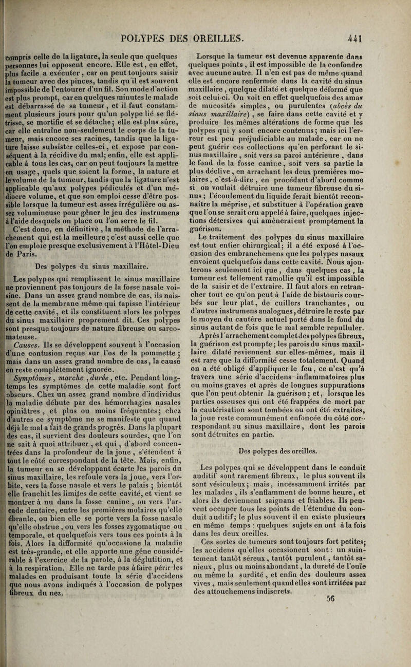 Cttler au-devant des pinces, aide celles-ci à le sai¬ sir, et évite auraalade la fatigue de tentatives, qui sans cela pourraient être multipliées sans fruit. Lorsque le polype est trop volumineux pour pou¬ voir être saisi par l’instrument, on peut, à l’exem¬ ple de Richter, se servir de pinces dont les bran¬ ches se séparent et se réunissent à la manière de celles du forceps , et peuvent être placées l’une après l’autre sur les côtés opposés du polype. Si la tumeur est pendante du côté de la gorge, il faut l’attaquer par la bouche, et se servir pour la saisir de pinces recourbées , que l’on pousse aussi haut qu’on le peut derrière le voile du palais, afin d’embrasser le polype le plus près possible de son pédicule5 mais ici, il faut presque toujours tirer directement sur les pinces, parce que leur courbure s’oppose à ce qu’on leur fasse éprouver un mou¬ vement de rotation sur elles-mêmes. Ces moyens suffisent quand le polype est encore vésiculeux et peu adhérent | mais il faut en em¬ ployer d’autres quand il est résistant. S’il est en même temps d’un petit volume , et s’il s’insère à la partie inférieure de la fosse nasale , on peut ainsi que l’a fait Morand, se servir , pour le détacher, des deux doigts indicateurs, dont l’un est introduit par l’ouverture antérieure et l’autre par l’ouverture Ipostérieure de la fosse nasale , et entre lesquels on le pousse alternativement d’avant en arrière et ! d’arrière en avant, jusqu’à ce qu’il cède tout-à- fait. Sabatier , dans un cas de cette espèce , où le polype était placé si profondément qu’il ne put le saisir avec des pinces, se servit seulement du doigt indicateur droit qu’il introduisit dans le nez , et avec lequel il fit tomber le polype dans le pharynx. Mais les cas dans lesquels ce moyen peut réussir sont fort rares , et le plus souvent la tumeur est ■tellement implantée , volumineuse et résistante., qu’il faut employer des iiistrumens plus forts que jles doigts. On se sert depuis long-temps, pour l'arrachement des polypes muqueux, de tenettes à mors et cuillères fenêtrées et garnies d’aspérités, iqui empêchent le polype de glisser. Pour l’extirpa- ition du polype fibreux, M. Dupuytren a fait con¬ struire des pinces très-solides, droites et courbées, et dont les mors sont armés à l’intérieur de poin¬ tes aiguës qui s’implantent dans la substance de la tumeur, et permettent d’exercer sur elle des tractions considérables sans courir le risque de la lâcher. Souvent aussi il emploie à cet usage de fortes pinces de Museux. Quelle que soit la forme d’un polype fibreux , son extraction présente toujours des difficultés de plus d’un genre, qui dépendent de la facilité avec laquelle les parties les plus extérieures de la tu¬ meur , qui sont précisément celles que l’on saisit, se laissent déchirer , de la force avec laquelle son pédicule adhère au périoste, d’où il tire commu¬ nément son origine , et enfin , du danger de l’ap¬ parition d’une hémorrhagie assez considérable pour forcer à suspendre l’opération. On élude la pre¬ mière de ces difficultés en saisissant la tumeur le plus haut possible au-dessus des ouvertures qui lui livrent passage , en modérant les premières traetions , et en attendant, pour exercer les efforts convenables , que de nouvelles pinces aient été successivement appliquées sur des parties saines du polype, à mesure qu’elles se dégagent. Lorsqu’on a ainsi implanté trois ou quatre pinces de Museux ou autres dans un point de la substance de polype qui n’est point dégénéré , on peut surmonter la résistance qu’opposent ses attaches , en le tordant sur lui-même , en même temps qu’on le soumet à des tracfions vigoureuses et soutenues. Lorsque la tumeur est volumineuse et saignante, il est bon de se précautionner contre l’hémorrhagie grave que les premières tentatives peuvent exciter. Pour cela, il faut, ainsi que le prescrit M. Dupuytren , à l’i¬ mitation de Ledran , commencer par passer de la bouche dans le nez les deux chefs d’une anse de fil, qui reste elle-même pendante hors de la bouche , et à laquelle est fixé un bourdonnet de charpie as¬ sez fort pour boucher l’ouverture postérieure de la narine ; ce bourdonnet, auquel est attaché un autre fil qui sert à le retirer , est confié à un aide, ainsi que les deux chefs de l’anse sortant du nez. On se trouve dès lors tout prêt à arrêter par le tamponnement toutes les hémorrhagies qui pour¬ raient survenir pendant ou après l’opération. Toutefois il ne faut pas trop se hâter. M. Du¬ puytren a reconnu que le flot de sang considérable qui suit toujours l’avulsion d’un polype fibreux des fosses nasales ou du sinus maxillaire, est en géné¬ ral veineux, et qu’il est provoqué par les obstacles que la gêne de la respiration apporte à la circula¬ tion; il faut donc, avant tout, faire respirer large• ment le malade, et ne se décider à pratiquer le tam¬ ponnement qu’autant que la respiration s’exécutant pleinement et librement, le sang continuerait de couler, rouge, et en assez grande abondance pour compromettre la vie du sujet. Ce cas est rare, et il ne se présente guère lorsque la tumeur a été ex¬ traite en totalité , de telle sorte que la persistance d’un écoulement de sang artériel est presque une preuve qu’il est resté quelque partie du polype. Aussi les suites de l’opération sont-elles fort diffé¬ rentes selon que l’une ou l’autre de ces circonstan¬ ces s’est présentée. Quand la tumeur a été totale¬ ment arrachée, qu’il n’y a eu par conséquent qu’un flot de sang noir plus ou moins abondant, qui s’est arrêté par l’effet de la régularisation de la respi¬ ration , et que le tamponnement n’a pas dù être employé, les malades n’éprouvent d’autres accidens que ceux d’un coryza d’une intensité médiocre j quelques bains de pieds et quelques lotions avec des décoctions émollientes que l’on injecte dans la fosse nasale, ou que l’on fait respirer, suffisent pour amener en peu de temps une guérison complète. Lors au contraire que l’on a été obligé de tampon¬ ner, les douleurs, la céphalalgie, le gonflement des parties sontbeaucoup plus considérables ; presque toujours la membrane muqueuse olfactive, excitée par le contact du sang qui séjourne dans les cavités nasales et qui s’y altère, devient le siège d’une sup¬ puration abondante et fétide; quelquefois aussi l'hémorrhagie se reproduit chaque fois que l’on en¬ lève le tamponnement qu’on est ainsi forcé de réap¬ pliquer à plusieurs reprises , et cet accident pro¬ longe nécessairement et quelquefois d’une manière indéfinie la durée de la maladie ; on ne tarde ordi¬ nairement pas alors à acquérir la preuve qu’il est resté quelque partie de polype ; d’où les hémor¬ rhagies consécutives ont tiré leur source.