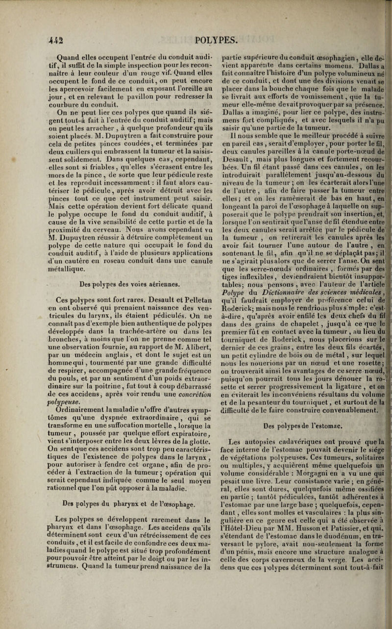 Tant que le polype n^a pris qu’un médiocre ac¬ croissement, on peut l’arracher par le procédé qui vient d’être décrit; mais lorsqu’il est très-volumi¬ neux, et que surtout il a dépassé les limites de la fosse nasale, il arrive souvent que ce procédé ne suffit plus seul. C’est ainsi, par exemple , que la force d’expansion de la tumeur , suffisante pour écarter les os et dilater l’ouverture osseuse anté¬ rieure de la fosse nasale, échoue contre la résis¬ tance du tissu fibro-cartilagineux qui entoure l’o- riHce de la narine , de sorte qu’on ne saurait lui faire franchir cet orifice, beaucoup trop petit pour lui livrer passage. La même difficulté se rencontre lors même que la tumeur s’est portée au-dehors, parce que , dans ces cas , elle l este , comme nous l’avons dit, étranglée au niveau de l’ouverture qui lui livre passage , et quelle est renflée en deçà et au-delà. Dans ces cas , il ne faut pas balancer à débrider, ainsi que M. Dupuytren l’a fait plusieurs fois, l’orifice antérieur de la narine. Mais c’est sur¬ tout lorsque la tumeur s’est portée de la fosse na¬ sale dans le sinus maxillaire ou dans les fosses zy¬ gomatique et temporale, qu’il est nécessaire de modifier l’opération. On conçoit en effet que l’ir¬ régularité de la forme du polype, les renllemens et les resserreinens alternatifs qu’il présente, rendent tout-à-fait impossible son extraction intégrale par une seule et même voie- Il faut alors , de toute né¬ cessité , diviser l’opération en plusieurs temps, et détruire les branches du polype avant d’attaquer son corps. La manière dont on doit s’y prendre pour dé¬ truire les embranchemens de la tumeur qui occu¬ pent le sinus maxillaire et le distendent, varie se¬ lon que ces productions ont déjà perforé quel¬ qu’une des parois de cette cavité, ou qu elles sont encore renfermées dans son intérieur. Lorsque la tumeur a franchi les limites du sinus, elle fuit sail¬ lie , ou au-devant de lui , au-dessous de la joue qu’elle soulève, après avoir usé la paroi antérieure de la cavité, ou sur l’arcade dentaire, après avoir perforé les alvéoles des deux premières molaires, qui sont ébranlées, et paraissent implantées dans sa substance. Dans le premier cas , il faut, après avoir fait ouvrir largement la bouche du malade et relever la lèvre supérieure, inciser circulairement la membrane muqueuse buccale autour de la partie de tumeur qui fait saillie, saisir celle-cû avec de fortes pinces de Museux, et l’extraire en la tordant sur elle-même, ainsi qu’il a été dit pour les polypes contenus dans la narine. Dans le second cas , il faut commencer par arracher les dents ébranlées , ^nciser ensuite la membrane gengivale autour de la base de la fongosité formée par la partie sail¬ lante du polype, la saisir ensuite et l'extraire, en procédant toujours de la même manière. Si la per¬ foration éprouvée par le sinus n’était pas assez con¬ sidérable pour laisser passer la tumeur, il serait facile de l’agrandir, parce que les os sont amincis, jet qu’ils se laissent couper avec facilité. M. Du¬ puytren se sert pour cela d’un fortbistouri recourbé en forme de serpette , et quelquefois aussi d’un simple bistouri boutonné. Lorsque la tumeur n’a point encore franchi les limites du sinus maxillaire, il faut examiner avec soin les deux points vers lesquels elle se porte le plus ordinairement, et se décider à attaquer celui des deux qui paraît le plus voisin de la perforation spontanée. Si, par exemple, on trouve le bord al-' véolaire sain, et la paroi antérieure du sinus forte¬ ment soulevée et crépitante sous la pression du doigt, on incisera la membrane muqueuse qui re¬ couvre la fosse canine , et on perforera le fond de cette fosse pour arriver dans le sinus maxillaire, soit à l’aide d’une couronne de trépan, soit avec un simple trépan perforatif, ou avec une tréfine. Si, au contraire, le fond de la fosse canine, ou, ce qui revient au même, la paroi antérieure du sinus maxillaire était solide, et que le bord alvéolaire fût soulevé et les dents molaires ébranlées, il fau¬ drait arracher ces dents , porter dans le fond de' leurs alvéoles un perforatif qui ouvrirait largement le sinus maxillaire , et extraire par ce point la par-* tie du polype contenue dans le sinus. S’il ne sur¬ vient point d’hémorrhagie, et si le malade n'est pas' fatigué , on pent procéder immédiatement à l’ex-' traction du corps même du polype par le nez ; dans le cas contraire , il faut suspendre , et tamponner le sinus maxillaire devenu libre , si ie sang coule en assez grande abondance pour que l’on en éprouve quelque inquiétude ; on recommence au bout de ' quelques jours. En général, il suffit de deux opérations , prati¬ quées immédiatement l’une après l’autre , ou à quelques jours d’intervalle , pour détruire les po¬ lypes les plus volumineux, parce que les divisions i principales de la tumeur , celle qui remplit le si- ; ; nus maxillaire et celle qui remplit la fosse nasale, :..i entraînent avec elles les divisions accessoires qui se portent du côté des fosses zygomatique et tem- : il porale, dans l’épaisseur de la joue, ou dans la I gorge. Cependant il arrive quelquefois que la par- iJ tie de la tumeur qui remplit la fosse temporale est ; i tellement développée, qu’il faut de toute nécessité 1 -1 l’attaquer isolément. On commence alors par elle, ; i on la découvre à l’aide d’une incision, ou la saisit^! et on l’arrache ; après quoi on attaque celle qui yl est contenue dans le sinus maxillaire , puis enfin ,.iii celle qui remplit la fosse nasale. C’est à la sagacité ' du chirurgien à décider, d’après un examen atten- 1 tif de la forme de la tumeur , et d’après une étude ' f approfondie des progrès qu’elle a faits dans tel ou i tel sens, quand une seule opération peut suffire, I ou quand l’opération principale doit être précé-, ; dée d’une ou de deux opérations préparatoires. Les soins consécutifs consistent h retirer au bout de cinq ou six jours le tamponnement , lors- I que l’on a été obligé d’en faire usage ; à faire tous, les jours, dans la cavité du sinus maxillaire, des in¬ jections avec des décoctions émollientes et déter- sives , à mettre le malade au régime des maladies' aiguës , et à combattre énergiquement par les moyens appropriés toutes les Iluxions inflamma¬ toires qui pourraient se faire vers les parties affec¬ tées. 1/exsiccation , la cautérisation , l’excision des polypes nasaux et l’emploi du séton sont aujour¬ d’hui à peu près complètement abandonnés. La li¬ gature et l’arrachement sont les seules méthodes | que l’on emploie maintenant comme méthodes gé¬ nérales. L’arrachement surtout offre des avantages incontestables sur toutes les autres méthodes, y