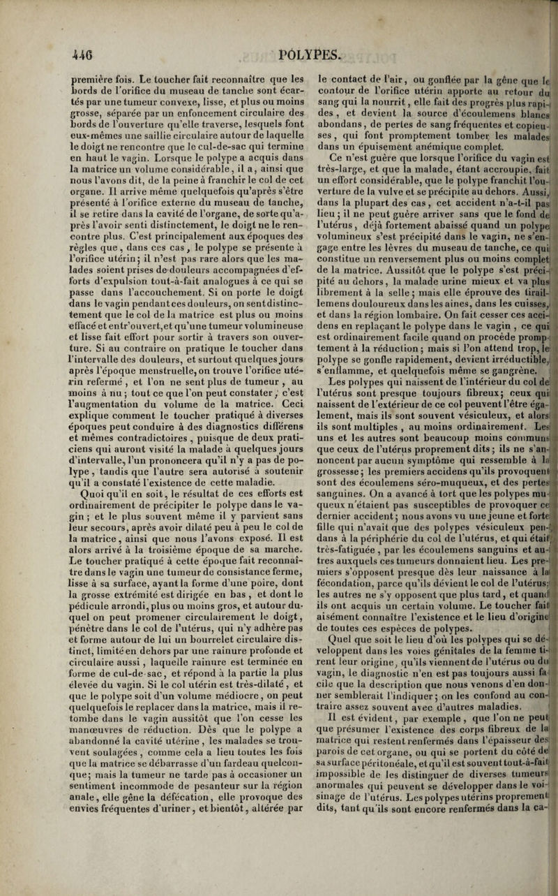 pas ordinairement à la cystite : mais le premier, ajouté à ceux-ci, complète le tableau des signes rationnels du calcul vésical 5 et le second, égale¬ ment ajouié à ceux de la cystite, complète celui des inflammations chroniques de la prostate , d’au¬ tant plus exactement, que le doigt introduit dans le rectum, sent toujours alors que le volume de cette glande est sensiblement augmenté. Le ca¬ thétérisme, qui semblerait, au premier coup-d’œil, devoir éclaircir tous les doutes , n’est que d’un très-faible secours, et même le plus souvent il n’apprend rien. Si la tumeur est mobile au-devant de l’orifice vésical, la sonde la repousse et ne rap¬ porte aucune sensation, ou bien elle donne une sensation si obscure, qu’on la confond facilement avec celle que produirait une bride ou toute autre saillie de la surface interne du réservoir urinaire ; si le polype est d’une consistance ferme, si surtout il est incrusté à sa surface, la sensation que fait éprouver le choc de la sonde contre la tumeur, est si analogue à celle qui résulte de la rencontre d’un calcul, que plusieurs praticiens distingués y ont été trompés, et qu’ils ont taillé comme cal- culeux des individus qui n’avaient que des polypes vésicaux. Le cathétérisme ne fournit pas des renseignemens plus exacts losrque le polype est placé de manière à boucher complètement l’orifice du col de la ves¬ sie. En elFet, si la tumeur est solide , elle oppose une résistance fort grande à l’introduction de la son¬ de ; si son tissu est ramolli, il se laisse traverser, et souvent alors il devient le siège d’une inflamma¬ tion grave et fréquemment mortelle. Mais les en- gorgemens de la prostate présentent précisément les mêmes caractères , et l’autopsie cadavérique seule peut faire reconnaître le véritable caractère du mal. S’il est si difficile de distinguer les polypes vésicaux du calcul ou du gonflement chronique de la prostate , il est, à bien plus forte raison , impos¬ sible de les distinguer des tumeurs fongueuses pro¬ prement dites , qui produisent exactement les mê¬ mes symptômes, si ce n’est peut-être que, dans certains cas , elles donnent plus fréquemment lieu à l’hématurie. Quoi qu’il en soit, ce n’est pas aux accidens de la rétention d’urine ou à ceux qu’a déterminés le cathétérisme forcé que succombent le plus ordi¬ nairement les individus affectés de polypes vési¬ caux , parce que , dans les cas les plus ordinaires, le polype est assez éloigné du col vésical pour que sa présence se borne à gêner l’excrétion de l’urine : c’est à l’épuisement lent que déterminent tôt ou tard les affections chroniques des organes impor- tans à la vie, ou liés par des sympathies étroites avec le restede l’économie. Quelquefois cependant les progrès de la maladie sont si lents , que les malades s’en trouvent assez peu incommodés 5 dans quelques cas même , il paraît qu’ils sont suscepti¬ bles de s’arrêler tout-à-fait. M. Boyer rapporte qu’un enfant, chez lequel M. Deschatnps avait reconnu un polype vésical commençant, en lui pratiquant l’opération de la taille, sortit de l’hô¬ pital de la Charité vingt jours après l’opération , ne ressentant plus aucune incommodité qui pût dé¬ pendre de la présence de la tumeur. Enfin une observation rapportée par Werner, et dont le sujet était une femme, semble prouver que, dans cer¬ tains cas, les polypes vésicaux peuvent se présenter à l’orifice deTurèthre, et donner prise à des instru-i mens capables de les saisir et de les extraire 5 mais on sent que ces cas heureux sont extrêmement rares, et que ce dernier surtout ne peut se présen¬ ter que chez les femmes. L’art ne peut opposer aux polypes de la vessie qu’un palliatif, qui consiste à modérer par des bains , des boissons rafraîchissantes , et des appli¬ cations de sangsues faites pendant les temps d’exacerbation des douleurs, les souffrances ou les incommodités qu’ils provoquent. Un fonticule, établi dans le voisinage dès le début du mal, en retarderait probablement les progrès , au moins 1 dans certains cas. Le seul cas qui présente aux malades une chance , de guérison radicale, est celui où il existe en même temps un calcul et un polype pédiculé , prenant son insertion non loin du col de la vessie j mais ce n’est qu’au moment où l’on procède à l’opéra-, tion , que l’on reconnaît ordinairement la présence du polype, le cathétérisme ne faisant reconnaître que celle du’calcul.Ce cas s’est présenté à Desault. Ayant porté le doigt dans la vessie d’un homme; qu’il venait de débarrasser d’une pierre , il recon¬ nut qu’un polype , supporté par un pédicule étroit, et prenant son insertion près du col de la vessie , existait dans la cavité de cet organe; il le saisit ; avec des tenettes , et en fit l’extraction après avoir • tordu son pédicule; le malade guérit. Mais les choses ne sont pas toujours aussi favorablement ; disposées. Chez la plupart des malades qui présen- ■ tent la complication d’un polype et d’un calcul, ; ou bien la tumeur a une large base, ou bien elle 1 s’implante au sommet de la vessie, ou bien le cal- , y cul se trouve enveloppé par la substance même { du polype; et dans tous ces cas, soit que, ne soupçonnant pas l’existence du polype, ce qui 1 arrive souvent, on le saisisse en même temps que \ le calcul, soit que l’ayant reconnu , on le saisisse isolément, son arrachement est presque toujours >' suivi de la mort. Le succès obtenu par Desault doit- ' ( il autoriser à tailler les malades que l’on soup- ■( çonne être affectés de polypes vésicaux, afin de . c se donner les moyens de constater la présence de f ces tumeurs, d’en reconnaître le siège précis et la ' forme, etd’en opérer l’ablation s’il y a lieu? Nous pen- | sons qu’une semblable opération ne devrait être ten- 1 tée qu’autant que l’on aurait acquis préalablement, 1 lacertitudeque lepolypeprésenteraitlesmêmescon- 1 ditions que celui qu’a opéré Desault; mais comme nos , moyens d’investigation sont insuffisans pour nous procurer des données aussi exactes, il en résulte ^ que l’on doit, dans tous les cas , s’abstenir de toute opération : car on pourrait rencontrer un polype ^ tellement disposé, qu’il fût impossible de le sai¬ sir; on pourrait même tailler un malade qui n’au¬ rait qu’une cystite chronique, et l’expérience a , prouvé que , dans ces cas , la cystotomie a très- souvent des suites funestes. On a fait, dans ces derniers temps, quelque bruit d’un instrumexit propre à faire voir Tinté- , rieur de la vessie. Nous ne pensons pas que Tau- teur ait lui-même beaucoup de confiance en ce | moyen d’investigation ; car nous avons soumis à