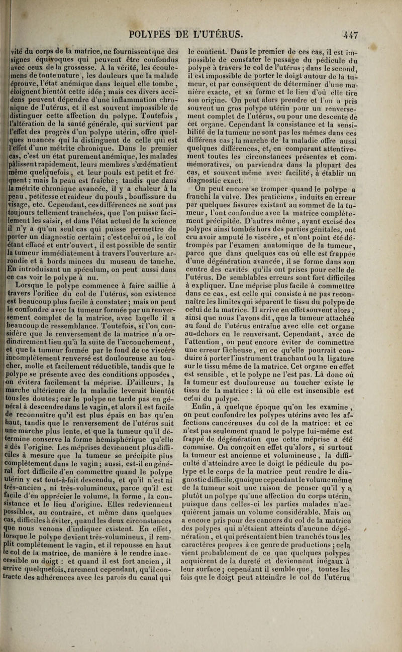 la lithotritie un jeune homme qu’il avait sondé ' inq à six fois longuement et péniblement sans iiouvoir rencontrer la pierre, et cependant il n’a |ias tenté d'inspecter la vessie avec son instrument j l’optique. j Des polypes de l’utérus (i). j Des productions polypeuses peuvent s’élever ! U tissu même de la matrice. Les causes qui les jiroduisent sont tout aussi inconnues que celles les autres polypes. Les filles, les femmes, et, larmi celles-ci , celles qui ont eu des enfans, et jelles qui sont restées stériles en sont également Iffectées. Il n’est même pas nécessaire que lesrè- îles soient établies pour que des polypes utérins luissent se développer; chez lajeune fille de onze ns, dont on trouve l’observation dans le Journal le Chirurgie de Desault, les hémorrhagies dé¬ fendantes du polype lui-même , ont évidemment trécédé les règles de trois et quatre ans. Les polypes utérins, presque toujours fibreux, :onstituent une maladie tellement fréquente , que layle a avancé qu’un cinquième des femmes qui rrivent à un âge avancé en sont affectées. Ils perl¬ ent tirer leur origine du corps même de l’utérus , le la face interne de son col, ou de la surface ex- érieure du museau de tanche. Ces origines diffé- entes apportent quelques modifications dans la narche de la maladie et dans les accidens qu’elle détermine. j Les polypes qui naissent du corps même de l’u- jérus , se portent tantôt vers la surface périto- iiéale de ce viscère, et d’autres fois ils font saillie Il sa surface interne ; ils constituent, dans le pre- ’nier cas , ce que les auteurs ont appelé tumeurs jîbreuses ou corps fibreux de la matrice. Le plus souvent ces corps, qui presque toujours ;ont multiples , conservent un petit volume , et ne léterrainent aucun accident qui puisse faire soup¬ çonner leur existence. D’autres fois ils acquièrent an volume considérable, au point d’égaler, par [exemple , en grosseur, la tête d’un homme adulte. Alors ils occasionent dans la santé des femmes quelques dérangemens qui simulent le plus ordi¬ nairement une grossesse commençante. Mais ces ■symptômes durent peu ; les règles se rétablissent, jet même chez quelques femmes elles viennent plus abondamment ou plus fréquemment, et sont alors précédées et suivies d’écoulemens blancs et abon¬ dons ; ce n’est guère que dans les cas où la malade touche à l’époque où elles doivent naturellement cesser , qu’elles se suppriment tout-à-fait. Cepen¬ dant la malade éprouve un sentiment douloureux de tension et de pesanteur dans la région hypo¬ gastrique I et bientôt on découvre au toucher une tumeur plus ou moins arrondie et régulière, qui occupe soit cette région, soit l’une ou l’autre des régions iliaques , soit toutes ces régions à la fois. Dans la plupart des cas, la tumeur cesse après quel¬ que temps de faire des progrès, et l’on voit alors la malade n’en être plus incommodée que par son poids lorsqu’il est considérable, et reprendre du reste tous les attributs d’une santé florissante. Elle (i) Madame Boivin et A. cité. peut même devenir enceinte ; mais la gestation est oénible , et l’accouchement a presque toujours des suites fâcheuses , soit qu’il se fasse ayant terme , ce qui est plus ordinaire , soit qu’il ait lieu à l’é¬ poque naturelle. Cependant quelques femmes , lors même qu’elles ne sont point devenues encein¬ tes , sont très-fatiguées par la maladie dont nous parlons; elles maigrissent, perdent leurs forces, s’œdématient, et tombent dans le plus grand état de dépérissement. Les polypes qui font saillie vers la face interne de l’utérus, fibreux pour la plupart comme les pré¬ cédées, tendent incessamment à s’accroître. Aussi en voit-on qui acquièrent un volume et un poids énormes , et qui, après avoir franchi le col de l’u¬ térus , viennent faire saillie à l’extérieur des parties génitales. On peut, sous ce rapport, diviser la marche de ces tumeurs en quatre époques principales , qui, chacune , sont remarquables par des phénomènes particuliers. Dans la première, ces tumeurs sont encore renfermées dans la cavité de la matrice ; dans la seconde , elles sont en quelque sorte au passage , et font saillie à travers l’orifice du col utérin qu’elles dilatent; dans la troisième , elles sont sorties de la matrice, et elles remplissent le vagin ; dans la quatrième , enfin, elles ont franchi la vulve. Les symptômes dès la première période ressem¬ blent beaucoup à ceux qui sont produits par les corps fibreux développés dans l’épaisseur des pa¬ rois utérines , et qui font saillie vers la face péri¬ tonéale de l’organe; c’est-à-dire que, pendant long temps , la malade n’éprouve que les symptô¬ mes qui appartiennent à une grossesse commen¬ çante , symptômes qui sont même beaucoup plus exprimés dans le cas qui nous occupe. Cependant, au bout d’un temps variable, il se manifeste de l’embarras, de la pesanteur dans la région hypo¬ gastrique et vers l’anus ; souvent aussi il survient des écoulemens muqueux, et même des pertes de sang. Si on introduit un doigt dans le vagin , le toucher fait reconnaître que la matrice a acquis du volume et du poids ; sa forme est arrondie et régulière , à une époque avancée de la maladie , le col lui-même est effacé ; mais quel que soit le volume qu’ait acquis la matrice , on ne reconnaît aucun ballottement. On voit quelquefois la tumeur acquérir un volume si considérable dans la cavité de l’utérus , qu’elle n’en peut plus sortir ; alors les pertes et les autres écoulemens deviennent plus abondans et plus fréquens, et les malades s’épui¬ sent avec rapidité : alors aussi on peut toucher la tumeur à nu à travers l’orifice du col de 1 utérus , entr’ouvert et complètement effacé ; on sent qu elle est lisse, arrondie, et d’une consistance ferme, mais non douloureuse au toucher. Mais , dans la plupart des cas , le polype s’en¬ gage comme une espèce de coin dans le canal que forme le col de l’utérus , et vient se présenter à la partie supérieure du vagin. La maladie est à la se¬ conde époque de sa marche. Ordinairement alors les accidens que la présence de la tumeur occa¬ sionent du côté de la matrice diminuent, mais les pertes augmentent sensiblement; dans quelques cas même , c’est à cette époque que les écoule¬ mens de diverses natures se manifestent pour la I