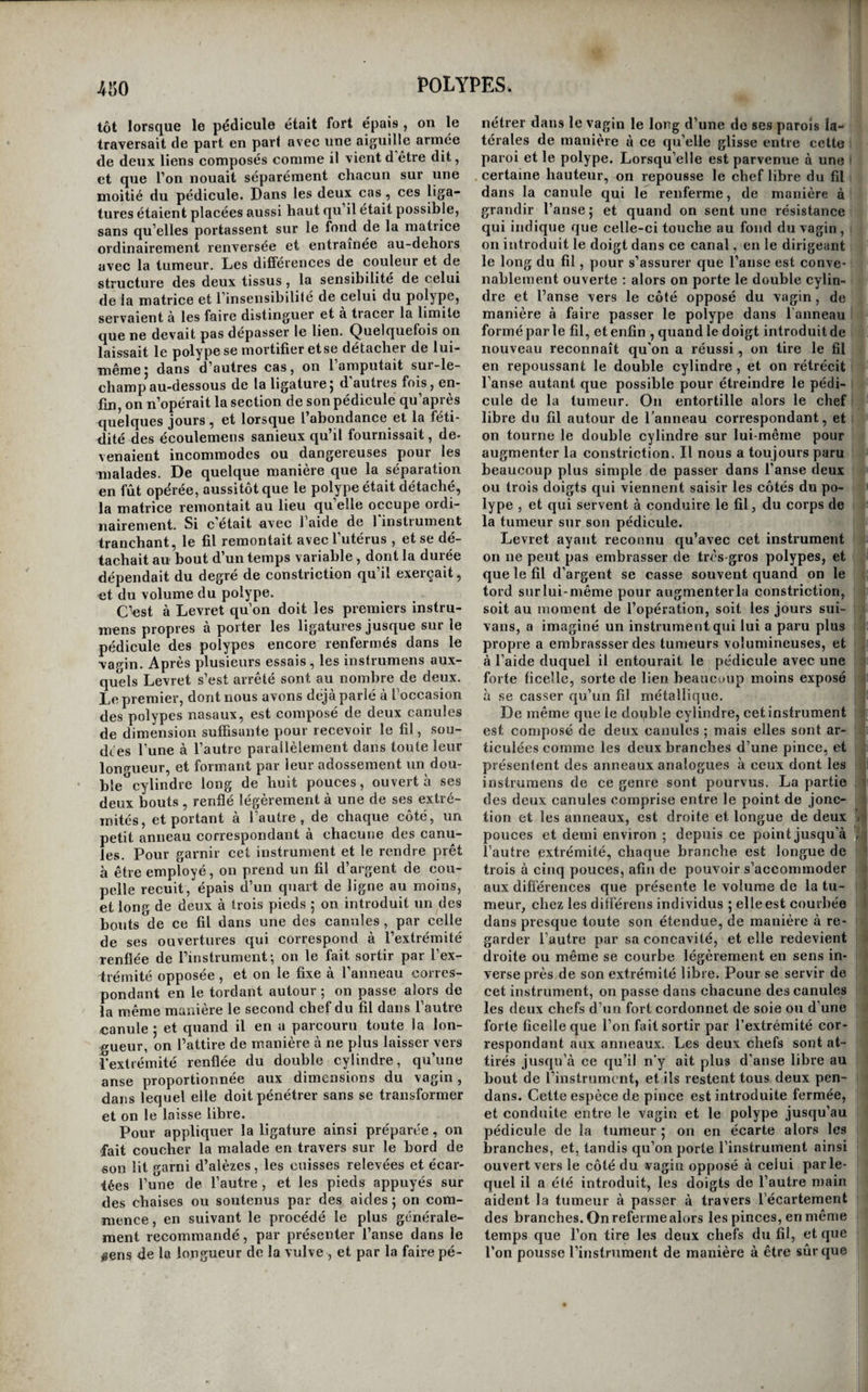 et contourner le pédicule delà tumeur, toute mé¬ prise doit être impossible : et telle serait notre opinion , si nous n’avions vu plusieurs fois M. Du- puytren opérer la résection de polypes que plu¬ sieurs chirurgiens des plus habiles de la capitale avaient pris pour des cancers utérins , et rendre ainsi à la vie des malades condamnées à une mort certaine, par les méprises dont elles avaient été l’objet. Les polypes qui tirent leur origine du col de l’utérus ou du vagin, beaucoup plus rares que les précédens, ne peuvent que difficilement être pris pour d’autres affections. Tant qu’ils sont d’un vo¬ lume médiocre, on peut facilement reconnaître leurs points d’attache. Quand ils ont acquis un volume considérable, on n’y parvient que plus dif¬ ficilement, et cela est même quelquefois impossi¬ ble ; mais la consistance et l’aspect de ces tumeurs, et la connaissance des circonstances commémora¬ tives, suffisent ordinairement pour éclairer sufii- samment le diagnostic. Le pronostic des polypes utérins, en général grave , varie toutefois pour les différentes espè¬ ces. Nous avons déjà vu que les tumeurs fibreuses qui se développent du côté de la surface péri¬ tonéale , entraînent rarement la mort, et qu’a- près avoir fatigué les malades pendant un temps plus ou moins long, on voit ordinairement les dou¬ leurs céder, et la santé se rétablir, quoique la tu¬ meur persiste. Les polypes qui tirent leur origine de la cavité de la matrice ont, comme nous l’avons dit, l’in¬ convénient de déterminer le renversement de l’or¬ gane , et d’ajouter ainsi aux douleurs de la maladie celles qui accompagnent le renversement de l’u¬ térus. Ils ont de plus l’inconvénient de faire quel¬ quefois des progrès si considérables avant de fran¬ chir le col de la matrice, qu’eusuite ils ne peuvent plus sortir de la cavité de l’organe , et restent alors en général incurables. Ces polypes , qu’ils soient sortis ou non de la cavité utérine, et ceux qui nais¬ sent des autres points que nous avons indiqués , peuvent épuiser les malades par les pertes blanches et rouges qu’ils déterminent j et, en dégénérant, ils peuvent entraîner la mort à la manière des can¬ cers utérins. Cependant il n’en est pas toujours ainsi ; on a vu des polypes cesser tout à coup de faire des progrès et de suinter, de telle sorte que les mala¬ des n’en ont plus été incommodées que par la gêne qu’ils apportaient aux fonctions des parties voisi¬ nes. Dans d’autres cas, le polype, tiraillant son pé¬ dicule, finit par l’amincir et par le rompre, et les malades se trouvent spontanément guéries. D’au¬ tres fois, lorsque le pédicule de la tumeurse trouve fortement serré par le col de l’utérus , et lorsque surtout la tumeur a franchi la vulve, elle se gon¬ fle , s’enflamme , se gangrène et se détache , et la guérison est encore la suite de cet accident. Mais on sent qu’il est impossible de compter sur de semblables guérisons, et qu’il est toujours indiqué de détruire ces tumeurs, lors même qu’elles ne fournissent point d’écoulemens ou qu'elles ont cessé d’en fournir, ne fût-ce que pour délivrer les malades de la crainte ou de l’attente d’un état plus grave, et surtout pour détruire les obstacles qu’el¬ les apportent à la fécondation et à la gestation. Toutes ne sont cependant pas susceptibles de s’op¬ poser complètement à cette fonction. Nous avons déjà vu que les tumeurs fibreuses proprement di¬ tes n’empêchaient pas les femmes de concevoir, mais qu’elles rendaient les couches périlleuses. Plusieurs observations rapportées par Levret (i) prouvent que non-seulement une femme affectée de polype utérin volumineux et arrivé à la troi¬ sième époque de sa marche , peut concevoir, mais même accoucher heureusement à terme ; mais , malgré ces faits , il n’en reste pas moins constant, qu’en général les polypes utérins s’opposent à la fécondation, et même, dans d’autres cas, au coït, et que , lorsqu’ils n'ont pas empêché la femme de concevoir, ils accélèrent l’époque de l’accouche-, ment, et en rendent les suites périlleuses. Caractères anatomiques. L’inspection anatomi¬ que prouve que les polypes qui tirent leur origine, soit du vagin , soit de l’utérus , sont en général de la même nature que ceux qui se dévelopent par¬ tout ailleurs. Seulement, les polypes qui naissent du corps même de l’utérus étant beaucoup plus; communs que les autres, et presque toujours fi¬ breux, il en résulte que les polypes muqueux se font plus rarement remarquer dans les voies géni¬ tales que les autres ; ce qui est l’inverse de ce que l’on trouve dans les fosses nasales. Les eorps fibreux qui se portent vers la surface péritonéale de l’utérus sont très-souvent multiples, et, dans ces cas, ils déforment cet organe au point de le rendre presque méconnaissable. Lorsqu’ils naissent dans l’épaisseur même des parois de la matrice, ils y restent pendant quelque temps ren¬ fermés et comme cantonnés. Dans tous les cas , ils sont peu adhérons à la substance même de l’or¬ gane aux dépens duquel ils se développent , et il est toujours facile de distinguer leur substance de la sienne. Ces eorps, quand ils sont fort anciens , deviennent cartilagineux et même osseux ( calculs , de la matrice)^ alors ils ne font plus de progrès j.’ ce qui explique la cessation, après un certain laps' de temps, des douleurs et des autres accidens qu’ils avaient d’abord provoqués. Les polypes qui font saillie du côté de la cavité utérine naissent presque toujours de son fond, en¬ tre les insertions des deux trompes de Fallope. Tant qu’ils restent renfermés dans la matrice , ils conservent dans toute leur masse l’apparence et la texture fibreuse. Ce sont ces polypes qui, lorsqu’ils sortent de l’utérns , entraînent avec eux le fond de cet organe, et le renversent en totalité ou en par¬ tie. Leur pédicule est plus ou moins gros 5 il n’est pas toujours proportionné au volume de la tumeurj, le plus souvent il ne contient que des vaisseaux d’un petit calibre ; quelquefois eependant il en contient d’assez gros pour qu’on en puisse perce¬ voir les battemens au toucher. Beaucoup d’auteurs ont dit que les polypes utérins sont recouverts par une enveloppe f^erme et résistante , qu’il est assez facile de séparer de leur tissu. M. Hervez de Ché- (l) Voyez lei Mémoires de VAcadémie de chirurgie. tom. 3.