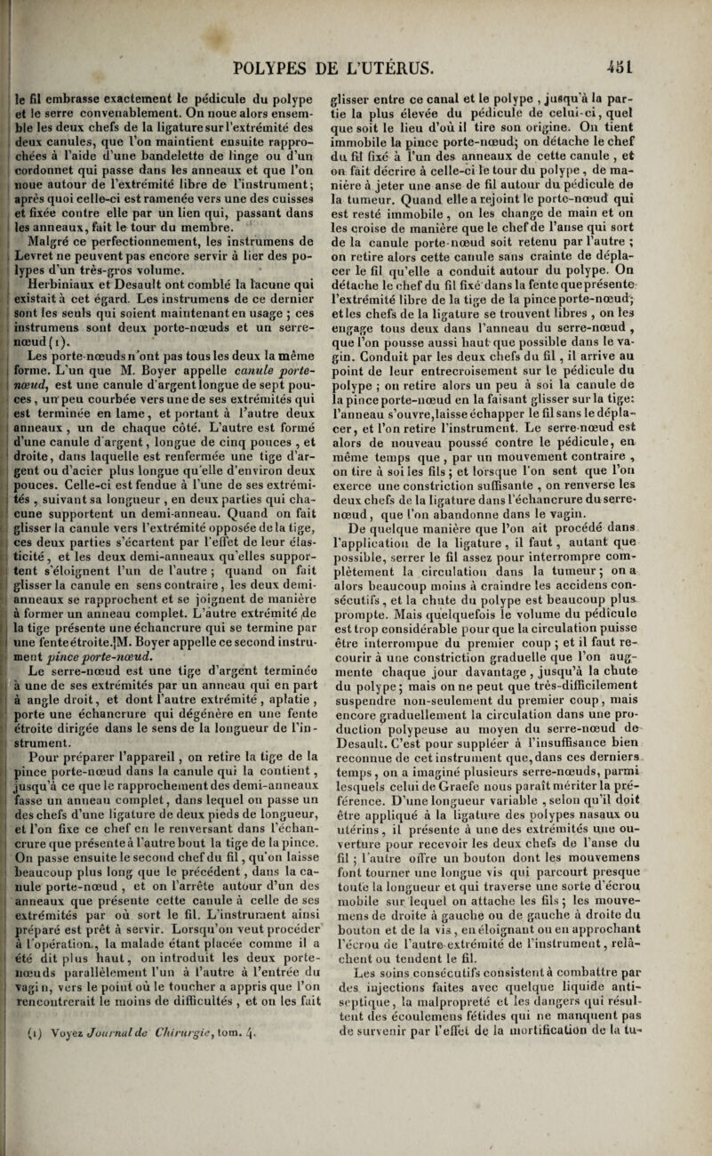 le fil embrasse exactement le pédicule du polype et le serre convenablement. On noue alors ensem¬ ble les deux chefs de la ligature sur l’extrémité des deux canules, que Ton maintient ensuite rappro¬ chées à l’aide d’une bandelette de linge ou d’un cordonnet qui passe dans les anneaux et que l’on noue autour de l’extrémité libre de l’instrument; après quoi celle-ci est ramenée vers une des cuisses et fixée contre elle par un lien qui, passant dans les anneaux, fait le tour du membre. Malgré ce perfectionnement, les instruraens de Levret ne peuvent pas encore servir à lier des po¬ lypes d’un très-gros volume. Herbiniaux et Desault ont comblé la lacune qui existait à cet égard. Les instrumens de ce dernier sont les seuls qui soient maintenant en usage ; ces instrumens sont deux porte-nœuds et un serre- nœud (i). Les porte-nœuds n’ont pas tous les deux la même forme. L’un que M. Boyer appelle canule porte- nœud^ est une canule d’argent longue de sept pou¬ ces , un peu courbée vers une de ses extrémités qui est terminée entame, et portant à l’autre deux anneaux , un de chaque côté. L’autre est formé d’une canule d'argent, longue de cinq pouces , et droite, dans laquelle est renfermée une tige d’ar¬ gent ou d’acier plus longue quelle d’environ deux pouees. Celle-ci est fendue à l’une de ses extrémi¬ tés , suivant sa longueur , en deux parties qui cha¬ cune supportent un demi-anneau. Quand on fait glisser la canule vers l’extrémité opposée delà tige, ces deux parties s’écartent par l'elFet de leur élas¬ ticité , et les deux demi-anneaux qu’elles suppor¬ tent s’éloignent l’un de l’autre ; quand on fait glisser la canule en sens contraire , les deux demi- anneaux se rapprochent et se joignent de manière à former un anneau complet. L’autre extrémité |de la tige présente une échancrure qui se termine par une fenteétroite.jM. Boyer appelle ce second instru¬ ment pince porte-nœud. Le serre-nœud est une tige d’argent terminée à une de ses extrémités par un anneau qui en part à angle droit, et dont l’autre extrémité , aplatie , porte une échancrure qui dégénère en une fente étroite dirigée dans le sens de la longueur de l’in¬ strument. Pour préparer l’appareil, on retire la tige de la pince porte-nœud dans la canule qui la contient, jusqu’à ce que le rapprochement des demi-anneaux fasse un anneau complet, dans lequel on passe un des chefs d’une ligature de deux pieds de longueur, et l’on fixe ce chef en le renversant dans l’échan¬ crure que présente à l’autre bout la tige de la pince. On passe ensuite le second chef du fil, qu’on laisse beaucoup plus long que le précédent, dans la ca- uule porte-nœud , et on l’arrête autour d’un des anneaux que présente cette canule à celle de ses extrémités par où sort le fil. L’instrument ainsi préparé est prêt à servir. Lorsqu’on veut procéder à l’opération., la malade étant placée comme il a été dit plus haut, on introduit les deux porte- nœuds parallèlement l’un à l’autre à l’entrée du vagi n, vers le point où le toucher a appris que l’on rencontrerait le moins de difficultés , et on les fait (ij \oyez t/oiii naldû Chirurgie, lom. glisser entre ce canal et le polype , jusqu'à la par¬ tie la plus élevée du pédicule de celui-ci, quel que soit le lieu d’où il tire son origine. On tient immobile la pince porte-nœud; on détache le chef du fil fixé à l’un des anneaux de cette canule , et on fait décrire à celle-ci le tour du polype , de ma¬ nière à jeter une anse de fil autour du pédicule de la tumeur. Quand elle a rejoint le porte-nœud qui est resté immobile , on les change de main et on les croise de manière que le chef de l’anse qui sort de la canule porte-nœud soit retenu par l’autre ; on retire alors cette canule sans crainte de dépla¬ cer le fil qu’elle a conduit autour du polype. On détache le chef du fil fixé'dans la fente queprésente l’extrémité libre de la tige de la pince porte-nœud; et les chefs de la ligature se trouvent libres , on les engage tous deux dans l’anneau du serre-nœud , que l’on pousse aussi haut que possible dans le va¬ gin. Conduit par les deux chefs du fil, il arrive au point de leur entrecroisement sur le pédicule du polype ; on retire alors un peu à soi la canule de la pince porte-nœud en la faisant glisser sur la tige; l’anneau s’ouvre,laisse échapper le fil sans le dépla¬ cer, et l’on retire l’instrument. Le serre-nœud est alors de nouveau poussé contre le pédicule, en même temps que , par un mouvement contraire , on tire à soi les fils ; et lorscjue l’on sent que l’on exerce une constriction suffisante , on renverse les deux chefs de la ligature dans l’échancrure du serre- nœud, que l’on abandonne dans le vagin. De quelque manière que l’on ait procédé dans l’application de la ligature , il faut, autant que possible, serrer le fil assez pour interrompre com¬ plètement la circulation dans la tumeur ; on a alors beaucoup moins à craindre les accidens con¬ sécutifs , et la chute du polype est beaucoup plus prompte. Mais quelquefois le volume du pédicule est trop considérable pour que la circulation puisse être interrompue du premier coup ; et il faut re¬ courir à une constriction graduelle que l’on aug¬ mente chaque jour davantage , jusqu’à la chute du polype; mais on ne peut que très-difficilement suspendre non-seulement du premier coup, mais encore graduellement la circulation dans une pro¬ duction polypeuse au moyen du serre-nœud de Desault. C’est pour suppléer à l’insuffisance bien reconnue de cet instrument que, dans ces derniers temps, on a imaginé plusieurs serre-nœuds, parmi lesquels celui de Graefe nous paraît mériter la pré¬ férence. D’une longueur variable , selon qu’il doit être appliqué à la ligatine des polypes nasaux ou utérins, il présente à une des extrémités une ou¬ verture pour recevoir les deux chefs de l’anse du fil ; l’autre offre un bouton dont les mouvemens font tourner une longue vis qui parcourt presque toute la longueur et qui traverse une sorte d’écrou mobile sur lequel on attache les fils ; les mouve¬ mens de droite à gauche ou de gauche à droite du bouton et de la vis , en éloignant ou en approchant l’écrou de l’autre extrémité de l’instrument, relâ¬ chent ou tendent le fil. Les soins consécutifs consistent à combattre par des injections faites avec quelque liquide anti¬ septique, la malpropreté et les dangers qui résul¬ tent des écoulemens fétides qui ne manquent pas de survenir par l’effet de la mortification de la tu-