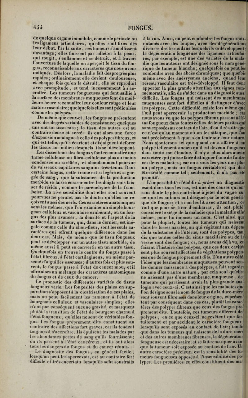 ineur, et dont l’abondance , toujours assez consi¬ dérable , est proportionnée à son volume. On sent, en effet, que la matière de ees écoulemens doit irriter les parties sur lesquelles elle séjourne , et que , décomposée par la chaleur du corps , elle peut être absorbée et donner lieu par suite à des graves aceidens. Toutefois ces dangers auxquels quelques per¬ sonnes conseillent d’obvier en faisant immédiate¬ ment succéder la résection du polype à la ligature, ne sont pas les seuls attachés à la ligature des po¬ lypes utérins; assez souvent, en effet, il arrive qu’une inflammation vive se développe dans le lieu sur lequel est appliqué le fil, et s’étend de là aux organes voisins. La matrice, le péritoine et le tissu cellulaire du bassin peuvent être envahis par elle ; une mort prompte est quelquefois la suite de cet accident redoutable. Il est toutefois assez facile à prévenir, lorsqu'on surveille attentivement l’état des malades ; il suffit pour cela de relâcher la liga¬ ture , dès qu’ait survient dans la partie une douleur vive qui se propage aux lombes, aux reins et aux cuisses , surtout si cette douleur est assez forte pour exciter sympathiquement le cœur , l’estomac et le cerveau. Cependant dans quelques cas ce moyen ne suffit pas, et il faut attaquer l’inflamma¬ tion par les moyens appropriés. On doit alors at¬ tendre que les aceidens soient complètement cal¬ més pour réappliquer la ligature. La rescision des polypes utérins , déjà indiquée par Aétius , était pratiquée par Fabrice d’Aquapen- dente, à l’aide de longues pinces terminées en bec de cuiller tranchante , qu’il portait jusque sur le pédicule de la tumeur. Sans doute que la difficulté de porter des instrumens tranchans dans le vagin, de manière à ce qu’ils n’agissent que sur le pédi¬ cule de la tumeur , et la crainte de voir naître des hémorrhagies dangereuses, qu’on évite sûrement par la ligature, sont les causes qui ont fait promp¬ tement préférer cette dernière méthode, dès que l'on a été pourvu d’instrumens propres à porter le fil à toutes les profondeurs. Cependant M. Dupuy- tren , fondé sur la nature fibreuse de ces tumeurs, et sur la facilité avec laquelle la matrice se laisse abaisser jusqu’au niveau de la vulve , a pensé que la crainte de l’hémorrhagie était chimérique dans la plupart des cas , et que les difficultés que la po¬ sition profonde du pédicule de la tumeur opposé à l’application de l’instrument tranchant, pouvaient être facilement surmontées. Voici le procédé qu’il emploie. La malade étant placée convenablement, il com¬ mence par s’assurer , au moyen du toucher, si le polype n’a pas contracté d’adhérences avec le va¬ gin. S’il en rencontre , ce qui est fort rare, il les coupe avec de longs et forts ciseaux courbés sur • leur plat, et dont les tranchans, un peu émoussés, divisent les tissus en les contondant légèrement et en froissant les petits vaisseaux qui pourraient fournir du sang. Lorsque cette dissection difficile est terminée , ou lorsque le polype s’est trouvé libre de prime- abord, on le saisit avec une forte pince de Museux, et on l’attire au-dehors , en lui faisant franchir l’onverture de la vulve, quel que soit son volume. Le pédicule apparaît alors entre les lèvres du mu¬ seau de tanche , que l’on peut ordinairement voir en écartant les lèvres de la vulve , et il ne reste plus qu’à en opérer la section. M. Dupuytren se, sert pour cela des ciseaux courbes à tranchans mousses. Si , avant de couper le pédicule du po-, lype , on s’apercevait qu’il contînt quelques gros vaisseaux , dont les battemens se feraient sentir au toucher, il faudrait n’amputer la tumeurqu’après avoir serré convenablement une forte ligature sur son pédicule. Aussitôt que celui-ci est coupé , la matrice remonte brusquement à sa place, et le moignon du pédicule va se cacher dans sa cavité, au point que le toucher ne peut plus ordinairement le faire sentir. Les suites de cette opération sont extrêmement simples; ordinairement l’écoulement de sang est très-modéré, et s’arrête de lui-même au bout de quelques heures. M. Dupuytren n’a été qu’une fois obligé de recourir au tamponnement pour rémédier à un suintement assez abondant qui; donnait quelques inquiétudes, et les suites de son' opération n’en ont pas été moins heureuses. La malade se trouva sur-le-champ débarrassée des écoulemens blancs et des pertes qui la fatiguaient^’ et, au bout de quelques jours , elle fut complète¬ ment rétablie. Cette méthode , lorsqu’on la prati-' que suivant le procédé de INI. Dupuytren , a donc de grands avantages sur la ligature, la seule qu’on- lui préfère encore assez généralement aujourd’hui elle est beaucoup plus prompte , puisqu’elle dé¬ barrasse incontinent les malades, tandis qu’il faut toujours plusieurs jours pour qu’une ligature , quelque serrée qu’on la suppose, puisse couper le; j pédicule du polype ; elle est plus facile , car on t peut toujours amener un polype au-dehors de la 1 vulve, et, une fois là, il est toujours aisé d’en pra-’ tiquer la résection ; elle est applicable à un plus grand nombre de cas , puisqu’elle s’applique aussi u bien aux polypes utérins volumineux et adhérons i qu’aux autres , tandis que la ligature ne peut être ; appliquée qu’aux polypes libres et d’un médiocre 'i volume I enfin, elle a des suites beaucoup plus fa-’^j, vorables , puisque les malades sont préservées de - , l’inflammation locale , et surtout des afi'ectious '! graves que provoquent presque nécessairement i l’action lente de la ligature et les écoulemens abon-j ^ dans et fétides que fournit la tumeur en putréfac-: tion. Nous ajouterons qu’elle est applicable même aux polypes qui sont encore renfermés dans la ma-' i trice; car nous avons vu M. Dupuytren dans un ^ cas de ce genre placer un spéculum uteri dans le vagin, inciser en baut et en bas l’orifice du col de^ l’utérus, dont les lèvres effacées fornraient une ou-' verture circulaire, à bords minces , de la grandeur, d’une pièce d’un franc , à travers laquelle on dis¬ tinguait le corps du polype; saisir la tumeur avec une pince de Museux , l’attirer au-dehors, et en couper le pédicule avec autantde facilité quesi, de¬ puis long-temps, elle eût été contenue dans le vagin. Lors(|ue le polype a acquis avant de sortir de la matrice un volume tel qu’ensuite il ne peut plus descendre que difficilement le petit bassin , on a conseillé d’appliquer le forceps pour l’aider à fran¬ chir le détroit supérieur de cette cavité. Ce pro-, cédé, exécuté par Herbiniaux et plusieurs chirur¬ giens recommandahles, a réussi et devrait être mis; en usage dans les mêmes circonstances.