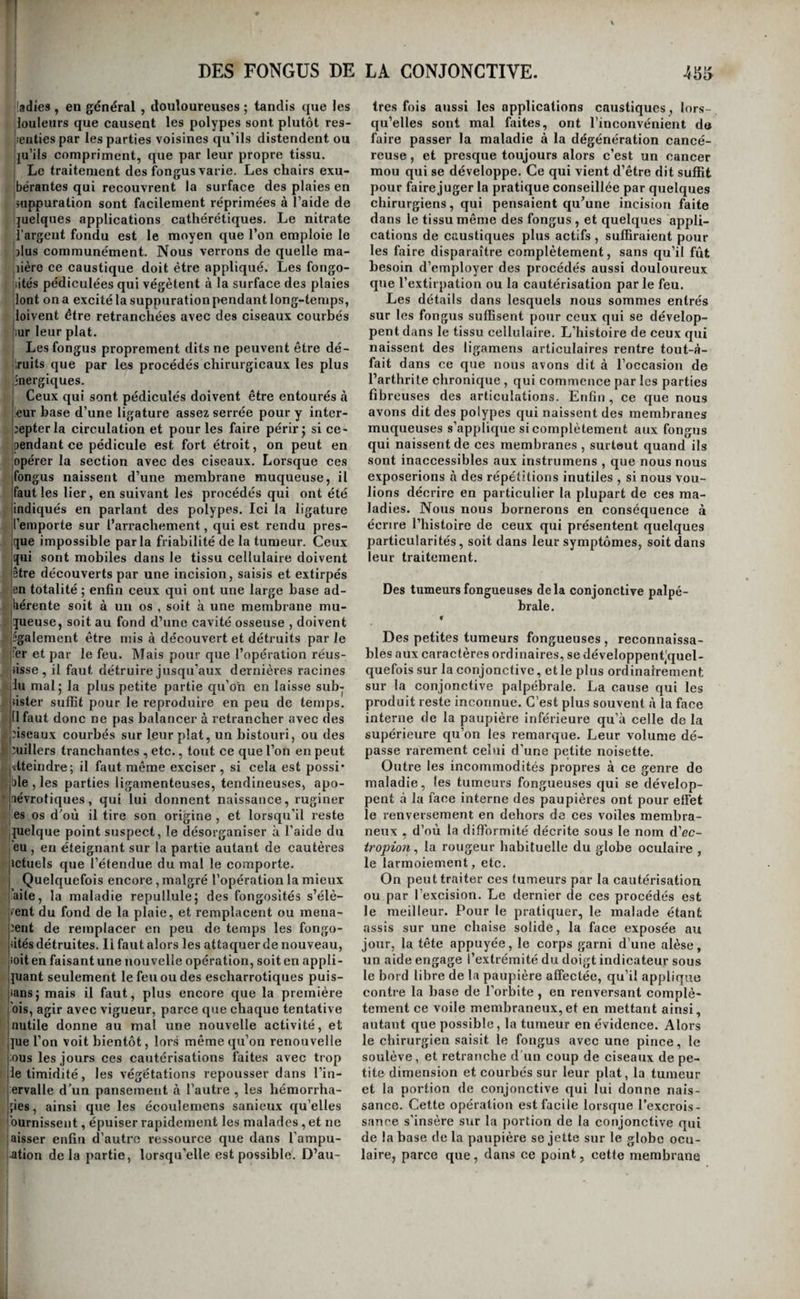 1 Les polypes qui naissent dn vagin doivent aussi être retranchés quand ils sont assez peu volumi- iaeux pour permettre l’introduction d’un spéculum ià l’aide duquel on puisse voir le pédicule et y ap- {pliquer l’instrument tranchant. Mais on sent que, I «I dans les autres cas, il serait souvent impossible et même dangereux d’attirer au dehors la tumeur qui ne pourrait être abaissée qu’en entraînant avec elle le vagin 5 ainsi la ligature est alors le seul moyen applicable. I ' ... t::--,—:- ; ORDRE QUATRIÈME. FONGUS. Des fongus en général. ^'1' ; On appelle ainsi des tumeurs ordinairement dou • loureuses , à surface inégale, charnues , spongieu- !ses , rouges , d’une consistance variable, mais en tjénéral assez faible pour se laisser déchirer avec jfacilité , et dont les caractères les plus marqués sont de fournir quand on les divise , beaucoup de sang qui s’écoule en nappe de toute la surface de a solution de continuité, et de repulluler avec une grande activité quand on ne les a détruites 'qu’en partie. I Le tissu fongueux succède souvent à d’autres tissus également morbides. C’est ainsi qu’on le voit se développer à la surface des plaies, à l’orifice des conduits accidentels , dans l’intérieur d’un os carié ; c'est encore ainsi que la texture des pro¬ ductions fibreuses ( voyez PoZypes) passe à l’état fongueux dans toutes les parties de ces tumeurs jqui sont,exposées au contact de l’air, etc. } D’autres fois les fongus sont primitifs , c’est-à- jdire qu’ils se développent aux dépens des tissus sains 5 ils peuvent alors naître dans toutes les par¬ ties du corps 5 mais on les observe plus souvent à la surface des membranes muqueuses et à celles des membranes fibreuses, que partout ailleurs : lils sont alors'souvent pédiculés comme les polypes. I Les causes des fongus sont inconnues j tout ce [que l’on peut avancer , c’est qu’elles sont, en géné- |ral , irritantes ; car c’est, en général , sous l’in- jfluence d'agens irritans , que les plaies , les poly- ipes , les cancers ulcérés passent à l’état fongueux. Cependant cette règle n’est pas sans exception. La dégénération fongueuse a plusieurs degrés. Le plus simple, c’est-à-dire le moins avancé , est celui qui se fait remarquer sur les plaies en sup¬ puration , et qui constitue ce que l’on a appelé les fongosités des plaies. Celles-ci se présentent sous forme d’excroissances charnues, qui ne paraissent être qu’un développement extraordinaire et déréglé des bourgeons celluleux et vasculaires qui consti¬ tuent la surface suppurante [caro luxxirians'). Si elles dépendent de l’abus des applications exci¬ tantes , elles sont rouges et douloureuses ; si au jcontraire elles sont dues à l’usage trop prolongé des topiques émolliens , ce qui arrive quelquefois, jelles sont pâles , mollasses et blafardes. Quand la icause qui les entretientagit pendant fort long-temps, lelles peuvent acquérir un volume assez considéra¬ ble; et tandis que leur base s’allonge sans pren¬ dre de largeur , leur sommet s’épanouit en forme de champignon ; c’est ce qu’on voit, par exemple, à la surface des certains vésicatoires anciens. Dans tous ces cas, le produit de la suppuration est abon¬ dant , ténu , et quelquefois sanieux et fétide. Lorsque les fongosités se développent sur cer¬ tains autres tissus morbides , ils reçoivent de cette alliance des caractères mixtes et quelquefois un surcroît d’activité. C’est ainsi que l’on voit la sur¬ face de certains cancers ulcérés se couvrir de vé¬ gétations mollasses, grisâtres, ou d’un rouge brun, répandant spontanément, ou à l’occasion du moin¬ dre contact, une quantité considérable de sang, exhalant une suppuration ichoreuse et fétide, si friables, qu’elles se détachent souvent en partie d’elles-mêmes ; mais qui, soit qu’on les détruise , soit qu’elles se soient séparées spontanément, re¬ pullulent avec une activité extraordinaire, au point que quelques heures suffisent, dans certains cas , pour reproduire ce qui a été détruit ( c.ancer mou, ou fongus kématodes des Anglais). D’autres fois cependant ces végétations cancéreuses présentent un aspect qui les rapproche davantage des bour¬ geons charnus ordinaires. C’est ainsi, par exem¬ ple , qu’après l’ablation d’une tumeur cancéreuse quelconque , la récidive du mal est ordinairement annoncée par des fongosités rouges , quelquefois légèrement violacées , qui s’élèvent du fond de la plaie et s’opposent à sa cicatrisation. L’aspect de ces végétations naissantes est quelquefois si sem¬ blable à celui des bourgeons charnus qui recou¬ vrent le reste de la plaie, qu’on ne les remarque pas d’abord; cependant, si on les touche , on les sent déjà dures et résistantes : mais bientôt tous les doutes sont levés ; car elles deviennent doulou¬ reuses, font des progrès rapides, et revêtent les caractères que nous avons indiqués, et auxquels il est impossible de les méconnaître. Dans tous ces cas, le développement du tissu fongueux est influencé par celui des tissus morbi¬ des sur lesquels il se trouve en quelque sorte enté. Ce n’est donc que quand il se développe tout-à-fait spontanément, qu’il revêt les caractères qui lui sont propres. Les fongus spontanés se présentent sous forme de tumeurs plus ou moins dures , ordinairement mollasses , présentant même une apparence trom¬ peuse de fluctuation, tumeurs dont les progrès sont lents , et qui, lorsqu’elles sont sous-cu¬ tanées, n’altèrent que très-tard la couleur de la peau. Quand elles siègent dans le tissu cellu¬ laire , elles sont aussi pendant long-temps mo¬ biles et isolées de toutes parts ; ce n’est que quand elles se développent aux dépens du derme ou