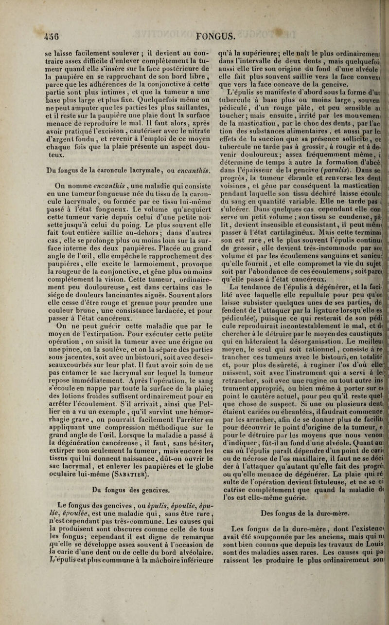 de quelque organe immobile, comme le périoste ou les ligamens artieulaires, qu’elles sont fixes dès leur début. Par la suite , ces tumeurs s’amollissent davantage ; elles finissent par adhérer à la peau , qui rougit, s’enflamme et se détruit, et à travers l’ouverture de laquelle on aperçoit le tissu du fon- gus , reconnaissable aux caractères que nous avons indiqués. Dès lors ,1a maladie fait des progrès plus rapides J ordinairement elle devient douloureuse, et chaque fois qu’on la détruit, elle se reproduit avec prompitude , et tend incessamment à s’ac¬ croître. Les tumeurs fongueuses qui font saillie à la surface des membranes muqueuses font de meil¬ leure heure reconnaître leur couleur rouge et leur Æiature vasculairej quelquefois elles sont pédiculées oomme les polypes. De même que ceux-ci, les fongus se présentent avec des degrés variables de consistance; quelques , uns ont un tissu rare ; le tissu des autres est au contraire dense et serré : ils ont alors une force d’expansion analogue à celle des polypes fibreux, et qui est telle, qu’ils écartent et disjoignent deforce les tissus au milieu desquels ils se développent. Les dissections des fongus y font reconnaître une trame celluleuse ou fibro-celluleuse plus ou moins condensée ou raréfiée , et abondamment pourvue de vaisseaux capillaires sanguins très-ténus. Dans certains fongus, cette trame est si légère et si gor¬ gée de sang , que la substance de la production morbide se laisse écraser entre les doigts sans lais¬ ser de résidu , comme le parenchyme de la fram¬ boise. La vive sensibilité dont elles sont souvent pourvues ne permet pas de douter qu’elles ne re¬ çoivent aussi des nerfs. Ces caractères anatomiques sont les mêmes; que l’on examine un simple bour¬ geon celluleux et vasculaire exubérant, ou un fon¬ gus des plus avancés , la densité et l’aspect de la surface de la tumeur, qui, dans le dernier, est iné¬ gale comme celle du chou-fleur, sont les seuls ca¬ ractères qui offrent quelque différence dans les deux cas. Mais, de même que le tissu fongueux peut se développer sur un autre tissu morbide, de même aussi il peut se convertir en un autre tissu. Quelquefois on trouve le centre du fongus passé à l’état fibreux, à l’état cartilagineux, ou même par¬ semé d’aiguilles osseuses ; d’autres fois et plus sou¬ vent, le fongus passe à l’état de cancer mou, et il offre alors un mélange des caractères anatomiques du fongus et de ceux du cancer. Le pronostic des différentes variétés de tissus fongueux varie. Les fongosités des plaies en sup¬ puration s’opposent à la cicatrisation de ces plaies, mais on peut facilement les ramener à l’état de bourgeons eelluleux et vasculaires simples ; elles n’ont par conséquent aucune gravité, et marquent plutôt la transition de l’état de bourgeon charnu à l’état fongueux , qu’elles ne sont de véritables fon¬ gus. Les fongus proprement dits constituent au contraire des affections fort graves, car ils tendent toujours à s’accroître. Ils épuisent les malades par les abondantes pertes de sang qu’ils fournissent; ou ils passent à l’état cancéreux, et ils ont alors tous les dangers du fongus et du cancer réunis. Le diagnostic des fongus , en général facile , lorsqu’on peut les apercevoir, est au contraire fort difficile et très-incertain lorsqu’ils sofit soustraits à la vue. Ainsi, on peut confondre les fongus sous- cutanés avec des loupes , avec des dégénérations diverses des tissus dans lesquels ils se développent la dégénération fongueuse des ligamens articulai¬ res, par exemple, est une des variétés de la mala¬ die que les auteurs ont désignée sous le nom géné¬ rique de tumeur blanche ; quelquefois on peut les' confondre avec des abcès chroniques; quelquefois même avec des anévrysmes anciens, quand leur réseau vasculaire est très-développé. Il faut donc apporter la plus grande attention aux signes com¬ mémoratifs, afin de s’aider dans un diagnostic aussi difficile. Les fongus qui naissent des membranes muqueuses sont fort difficiles à distinguer d’avec les polypes. Cette difficulté existe lors même que l’oeil peut apercevoir la production morbide ; car nous avons vu que les polypes fibreux passent à l'é- tat fongueux dans toutes celles de leurs parties qui' sont exposées au contact de l’air, d’où il résulte que ce n’est qu’au moment où on les attaque,.que l’on sait précisément à quoi s’en tenir sur leur nature. Nous ajouterons ici que quand on a affaire à un polype tellement ancien qu’il est devenu fongueus dans toute son étendue, il n’y a plua alors aucun caractère qui puisse faire distinguer l’une de l’autre ces deux maladies ; car on a sous les yeux non plus un polype , mais un fongus véritable et qui doit' être traité comme tel; seulement, il n’a pas été primitif. L’impossibilité d’établir à priori un diagnostic exact dans tous les cas, est une des causes qui oni sans doute le plus contribué à jeter du vague sui ce que les auteurs ont désigné par le nom généri¬ que de fongus; et si on les lit avec attention, or voit que pour se tirer d’embarras, ils ont plutôt) considéré le siège de la maladie que la maladie elle même, pour lui imposer un nom. C’est ainsi que pour la plupart, toutes les tumeurs qui naissent dans les fosses nasales, ou qui végètent aux dépens de la substance de l’utérus, sont des polypes, tan^ dis que toutes celles du sinus maxillaire ou de l£> vessie sont des fongus ; or, nous avons déjà vu, ei| faisant l’histoire des polypes, que ces deux cavités sont plus souvent affectées de végétations polypeu ses que de fongus proprement dits. D’un autre côté ' l’idée que les membranes muqueuses peuvent seu¬ les donner naissance à des polypes, a fait regarde); comme d’une autre nature , par cela seul qu’elle!' ne naissent pas d’une membrane, muqueuse , de! tumeurs qui paraissent avoir la plus grande ana¬ logie avec ceux-ci. C’estainsi que les maladies qu( l’on désigne sous le nom de fongus de la dure-mère sont souvent fibreuses dans leur origine, etprésen tent par conséquent dans ces cas, plutôt les carac¬ tères des polyper fibreux que ceux des fongus pro prement dits. Toutefois, ces tumeurs diffèrent dei polypes , en ee que ceux-ci ne revêtent que for¬ tuitement et par accident le caractère fongueux lorsqu’ils sont exposés au contact de l’air; tandi; que dans les tumeurs qui naissent de la dure-mèri et des autres membranes fibreuses, la dégénératioi fongueuse est nécessaire, et se fait remarquer avan que la tumeur soit exposée au contact de l’air. Ui' autre caractère précieux, est la sensibilité des tu meurs fongueuses opposée à l’insensibilité des po¬ lypes. Les premières en effet constituent des ma